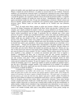 prática do repúdio, antes que alguém que quer mitigar seus maus resultados.”59) “ Esta era a lei de
Moises a respeito da carta de divórcio, e os judeus se usavam desta lei com violência. Tomavam
mulheres e as escorraçavam, tomavam outras, e consideravam a operação de casar e tomar esposas
em nada diferentes do que um comércio de cavalo. Quando um homem havia tomado uma mulher,
e ela não lhe agradava, ele a rejeitava. Quando se havia divorciado da primeira mulher, e a segundo
não lhe agradava (estando ele sentido por causa da troca), imediatamente olhava por outra, ou
queria sua primeira mulher de volta. Foi que eles multiplicavam os divórcios. Moisés colocou um
freio no caminho, quando proibiu o recasamento com a primeira esposa, quando intentou prevenir
divórcios fáceis. Muitos, tendo em vista esta emenda na lei, ficaram com suas primeiras
mulheres.”60)
         Jesus, de modo muito franco, aponta as razões que levaram a Moisés, como legista da
teocracia do Antigo Testamento, por inspiração de Deus, incluir esta provisão. A dureza de seus
corações, que é aquela condição de coração e mente que recusa submeter-se ao freio de pureza e
piedade, e que provavelmente tentará dar escape à sua malignidade em atos de crueldade contra a
esposa, tornou aconselhável uma tal regra. A permissão não era ordenada mas o dava como
possível. Em geral é verdade que é prejudicial permitir o menor mal, ainda que prudência pareça
requerê-lo, porque uma tal permissão, em pouco, poderá ser interpretada como uma ordem. O
Senhor soube que este método de lidar com a questão preveniriam males maiores. “Assim no
governo civil, numa cidade, muitas vezes, poderá ser necessário piscar um olho diante dos maus
atos dum patife e não puni-lo, ainda que, falando mais exato, devia perder sua cabeça. Para tal pode
ter havido bom motivo, pois, punindo-o, vinte pessoas inocentes poderiam ser envolvidas e vir a
sofrer prejuízo. ... Porque sois tais patifes maus e desesperados e não podeis guardar o que Deus
ordenou, para que, pois, não ocorra ofensa, nem que mateis vossas mulheres, nem por veneno vos
livreis delas, por esse motivo Moisés não mandou mas permitiu que façais isto. Moisés, por isso,
não vos deu essa lei por causa da vossa justiça, honra e piedade, mas suportou-o e piscou um olho
por causa da dureza de vossos corações. Ele não o ordenou. Moisés, porém, pensou: Este povo é
povo orgulhoso e mau, podendo vir a cometer um assassinato após outro. Caso se negarem a
guardar o mandamento de Deus, que se divorciem, para que não ocorram assassinato e
envenenamento. Todo aquele que não quiser manter de bom grado sua mulher, que a repudie, para
que não aconteça coisa pior.”61) Mas o argumento buscado da instituição divina do santo
matrimônio e do esta original da santa união entre um homem e u8ma mulher são diametralmente
contra uma tal condição de aventuras. No que diz respeito a Jesus, ele repete a declaração feita no
sermão da montanha, cap.5.31,32. Aquele que repudia ou rejeita sua mulher por qualquer motivo,
que não seja a infidelidade conjugal, quando o laço matrimonial já foi rompido, é um adúltero
diante de Deus. Bem assim, aquele que casa uma divorciada, ou que deixou seu esposo sem bases
escriturísticas, é culpado de adultério.
         O desalento dos discípulos, V. 10) Disseram-lhe os discípulos: Se essa é a condição do
homem relativamente à sua mulher, não convém casa. 11) Jesus, porém, lhes respondeu: Nem
todos são aptos para receber esta conceito, mas apenas aqueles a quem é dado. 2]12) Porque há
eunucos de nascença; há outros a quem os homens fizeram tais; e há outros que a si mesmos se
fizeram eunucos, por causa do reino dos céus. Quem é apto para o admitir, admita. Os judeus da
época de Cristo tinham as mulheres em consideração muito baixa, e, por isso, também o casamento.
Nem os discípulos estavam livres destas idéias e preconceitos nacionais. Nunca antes haviam
ouvido o assunto desta forma. Sendo este o estado das coisas, no que diz respeito às relações entre
marido e mulher, dizem eles, se é preciso que o marido tenha a mulher em tão alta consideração, se
ambos marido e mulher devem considerar o laço matrimonial como indissolúvel, se este recurso a
divórcios rápidos e fáceis é tanto contra a ordem original da instituição de Deus como também
contra a sua vontade revelada, então casar é uma política miserável. Cristo, porém, corrige sua

59
   ) 153) Expositor’s Greek Testament, 1.246.
60
   ) 154) Lutero, 7.964.
61
   ) 155) Lutero, 7.969.
 
