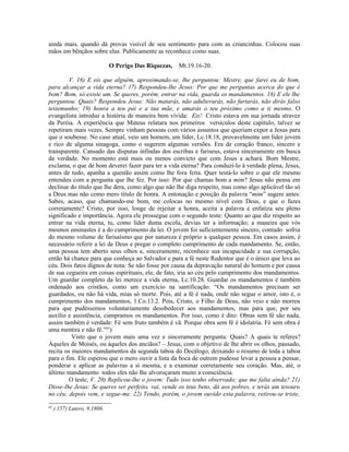 ainda mais, quando dá provas visível de seu sentimento para com as criancinhas. Colocou suas
mãos em bênçãos sobre elas. Publicamente as reconhece como suas.

                              O Perigo Das Riquezas,   Mt.19.16-20.

        V. 16) E eis que alguém, aproximando-se, lhe perguntou: Mestre, que farei eu de bom,
para alcançar a vida eterna? 17) Respondeu-lhe Jesus: Por que me perguntas acerca do que é
bom? Bom, só existe um. Se queres, porém, entrar na vida, guarda os mandamentos. 18) E ele lhe
perguntou: Quais? Respondeu Jesus: Não matarás, não adulterarás, não furtarás, não dirás falso
testemunho; 19) honra a teu pai e a tua mãe, e amarás o teu próximo como a ti mesmo. O
evangelista introduz a história de maneira bem vívida: Eis! Cristo estava em sua jornada atravez
da Peréia. A experiência que Mateus relatara nos primeiros versículos deste capítulo, talvez se
repetiram mais vezes. Sempre vinham pessoas com vários assuntos que queriam expor a Jesus para
que o soubesse. No caso atual, veio um homem, um líder, Lc.18.18, provavelmente um líder jovem
e rico de alguma sinagoga, como o sugerem algumas versões. Era de coração franco, sincero e
transparente. Cansado das disputas infindas dos escribas e fariseus, estava sinceramente em busca
da verdade. No momento está mais ou menos convicto que com Jesus a achará. Bom Mestre,
exclama, o que de bom deverei fazer para ter a vida eterna? Para conduzi-lo à verdade plena, Jesus,
antes de tudo, apanha a questão assim como lhe fora feita. Quer testá-lo sobre o que ele mesmo
entendeu com a pergunta que lhe fez. Por isso: Por que chamas bom a mim? Jesus não pensa em
declinar do título que lhe dera, como algo que não lhe diga respeito, mas como algo aplicável tão só
a Deus mas não como mero título de honra. A entonação e posição da palavra “mim” sugere antes:
Sabes, acaso, que chamando-me bom, me colocas no mesmo nível com Deus, e que o fazes
corretamente? Cristo, por isso, longe de rejeitar a honra, aceita a palavra e enfatiza seu pleno
significado e importância. Agora ele prossegue com o segundo teste: Quanto ao que diz respeito ao
entrar na vida eterna, tu, como líder duma escola, devias ter a informação; a maneira que vós
mesmos ensinastes é a do cumprimento da lei. O jovem foi suficientemente sincero, contudo sofria
do mesmo volume de farisaísmo que por natureza é próprio a qualquer pessoa. Em casos assim, é
necessário referir a lei de Deus e pregar o completo cumprimento de cada mandamento. Se, então,
uma pessoa tem aberto seus olhos e, sinceramente, reconhece sua incapacidade e sua corrupção,
então há chance para que conheça ao Salvador e para a fé neste Redentor que é o único que leva ao
céu. Dois fatos dignos de nota: Se não fosse por causa da depravação natural do homem e por causa
de sua cegueira em coisas espirituais, ele, de fato, iria ao céu pelo cumprimento dos mandamentos.
Um guardar completo da lei merece a vida eterna, Lc.10.28. Guardar os mandamentos é também
ordenado aos cristãos, como um exercício na santificação. “Os mandamentos precisam ser
guardados, ou não há vida, mias só morte. Pois, até a fé é nada, onde não segue o amor, isto é, o
cumprimento dos mandamentos, 1.Co.13.2. Pois, Cristo, o Filho de Deus, não veio e não morreu
para que pudéssemos voluntariamente desobedecer aos mandamentos, mas para que, por seu
auxílio e assistência, cumpramos os mandamentos. Por isso, como é dito: Obras sem fé são nada,
assim também é verdade: Fé sem fruto também é vã. Porque obra sem fé é idolatria. Fé sem obra é
uma mentira e não fé.”63)
          Visto que o jovem mais uma vez e sinceramente pergunta: Quais? A quais te referes?
Àqueles de Moisés, ou àqueles dos anciãos? – Jesus, com o objetivo de lhe abrir os olhos, pausado,
recita os maiores mandamentos da segunda taboa do Decálogo, deixando o resumo de toda a taboa
para o fim. Ele esperou que o mero ouvir a lista da boca de outrem pudesse levar a pessoa a pensar,
ponderar e aplicar as palavras a si mesma, e a examinar corretamente seu coração. Mas, até, o
último mandamento todos eles não lhe alvoroçaram muito a consciência.
        O teste, V. 20) Replicou-lhe o jovem: Tudo isso tenho observado; que me falta ainda? 21)
Disse-lhe Jesus: Se queres ser perfeito, vai, vende os teus bens, dá aos pobres, e terás um tesouro
no céu; depois vem, e segue-me. 22) Tendo, porém, o jovem ouvido esta palavra, retirou-se triste,
63
     ) 157) Lutero, 9.1806.
 
