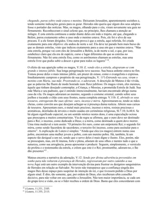 chegando, parou sobre onde estava o menino. Deixaram Jerusalém, aparentemente sozinhos e,
       tendo somente indicações gerais para os guiar. Herodes não queria que algum dos seus adeptos
       fosse o portador das notícias. Mas, os magos, olhando para o céu, viram novamente seu guia no
       firmamento. Reconheceram o sinal celeste que, no princípio, lhes chamara a atenção ao
       milagre. E esta estrela continuou a andar diante deles em todo o trajeto, até que, chegando a
       Belém, parou exatamente sobre a casa onde o menino estava. Pois, ele foi o alvo de sua
       procura. E a ele foram dirigidos. Uma outra prova é que a estrela, aqui referida, foi criada
       exatamente para este objetivo: ela andou de norte a sul. Ela deve ter parado bem mais baixo do
       que as demais estrelas, visto que indicou exatamente para a casa em que o menino estava. “Mas
       esta estrela, porque vai com eles de Jerusalém a Belém, ia de morte a sul, o que, por isso,
       estabelece claro que ela era de espécie, curso e lugar diferentes do que as estrelas no
       firmamento. Não foi uma estrela fixa, como os astrônomos chamam as estrelas, mas uma
       estrela livre que podia subir a descer e girar para todos os lugares” 20.

       O efeito de sua aparição sobre os magos, V.10: E, vendo eles a estrela, alegraram-se com
       grande e intenso júbilo. Sua longa peregrinação teve sucesso. Sua busca ardente estava no fim.
       Tomou posse deles o mais intenso júbilo, um prazer de estase, como o evangelista o expressa.
       Imediatamente cumprem o propósito de sua peregrinação, V. 11a) Entrando na casa, viram o
       menino com Maria, sua mãe. Prostrando-se, o adoraram. A descrição de Mateus é tão vívida,
       que as palavras lhe fluem de modo honrado num fluxo jubiloso. Os magos viram, eles mesmos,
       àquele que tinham desejado contemplar, a Criança, o Messias, a prometida Estrela de Judá. Sua
       mãe Maria e seu padrasto, que é omitido intencionalmente, haviam encontrado abrigo numa
       casa da vila. Os magos adoraram ao menino, segundo o costume oriental, caindo sobre seus
       joelhos e tocando o chão com seus frontes, numa completa entrega. V.11b: E, abrindo os seus
       tesouros, entregaram-lhe suas ofertas: ouro, incenso e mirra. Aproximaram-se, tendo as mãos
       cheias, como convém aos que desejam achegar-se à presença duma realeza. Abrem suas caixas
       de tesouros. Apresentam ouro, o metal mais precioso, incenso e mirra, resinas preciosas e
       aromáticas, destiladas de árvores e muito usadas em cerimônias religiosas, Sl.7.10; Is.60.6. Se
       há algum significado especial, ou um sentido místico nestes dons, é uma especulação ociosa
       que preocupou a muitos comentaristas. Via de regra se afirmou, que o ouro deve ser destinado
       para o Rei; o incenso, como dedicado a Deus; e a mirra, como destinado a quem deve morrer.
       Uma rima medieval o tem assim: “O primeiro foi ouro, como um onipotente Rei; o segundo foi
       mirra, como sendo Sacerdote de sacerdotes; o terceiro foi incenso, como para assinalar para o
       enterro”. A explicação de Lutero é simples: “Ainda que eles (os magos) entrem numa casa
       pobre, encontram uma mulher jovem e pobre, com um menino pobre. Há, também, lá um
       aspecto tão desigual a um rei, sendo que o servo deles é mais digno e ilustre. Eles, porém, não
       se preocupam, mas, em fé imensa, forte e plena, afastam de seus olhos e mentes tudo o que a
       natureza, como sua arrogância, possa apresentar e produzir. Seguem, simplesmente, o versículo
       do profeta e o testemunho da estrela, e crêem que este é o Rei; prostram0se, adoram-no, e lhe
       dão presentes”21 .

       Mateus encerra a narrativa da adoração, V.12: Sendo por divina advertência prevenidos em
       sonho para não voltarem à presença de Herodes, regressaram por outro caminho a sua
       terra.Aqui está um outro exemplo da intervenção divina para frustrar os desígnios sanguinários
       de Herodes em relação ao Salvador. No texto não transparece que a confiança singela dos
       magos lhes desse espaço para suspeitar da intenção do rei, e que tivessem pedido a Deus por
       algum sinal. É dito, tão somente, que, por ordem de Deus, eles receberam u8m conselho
       decisivo, para não voltar em seu caminho a Jerusalém. Não tem maior importância, se cada um
       do grupo teve a visão, ou se o líder recebeu a ordem de Deus. Basta que eles concordaram com

20
     ) Lutero, 11,331, 2105.
21
     ) Lutero, 11.355, 2113.
 