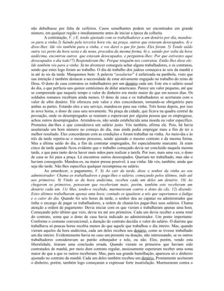 não debulhasse por falta de ceifeiros. Casos semelhantes podem ser encontrados em grande
número, em qualquer região e imediatamente antes de iniciar a época da colheita.
         A contratação, V. ) E, tendo ajustado com os trabalhadores a um denário por dia, mandou-
os para a vinha.3) Saindo pela terceira hora viu, na praça, outros que estavam desocupados, 4) e
disse-lhes: Ide vós também para a vinha, e vos darei o que for justo. Eles foram. 5) Tendo saído
outra vez perto da hora sexta e da nona, procedeu da mesma forma, 6) e, saindo por volta da hora
undécima, encontrou outros que estavam desocupados, e perguntou-lhes: Por que estivestes aqui
desocupados o dia todo?7) Responderam-lhe: Porque ninguém nos contratou. Então lhes disse ele:
Ide também vós para a vinha. Já no alvorecer conseguiu achar alguns trabalhadores, e os contratou,
sendo que estes logo foram ao trabalho. O dia de trabalho dos judeus começava às seis da manhã e
ia até às sis da tarde. Marquemos bem: A palavra “assalariar” é enfatizada na parábola, visto que
sua intenção é também destacar a necessidade de estar ativamente engajado no trabalho do reino de
Deus. O dono de casa contratou os trabalhadores por um denário cada um. Este era o salário usual
do dia, o que perfazia uns quinze centésimos de dólar americano. Parece um valor pequeno, até que
se compreenda que naquele tempo o valor do dinheiro era muito maior do que em nossos dias. Os
soldados romanos recebiam ainda menos. O dono de casa e os trabalhadores se acertaram com o
valor de u8m denário. Ele ofereceu este valor e eles concordaram, tornando-se obrigatório para
ambas as partes. Estando eles a seu serviço, mandou-os para sua vinha. Três horas depois, por isso
às nove horas, o dono de casa saiu novamente. Na praça da cidade, que ficava na quadra central da
povoação, onde os desempregados se reuniam e esperavam por alguma pessoa que os empregasse,
achou outros desempregados. Arrendou-os, não sendo estabelecida uma moeda ou valor específico.
Prometeu dar-lhes o que considerava um salário justo. Vós também, afirma ele. Pois, há havia
assalariado um bom número no começo do dia, mas ainda podia empregar mais a fim de ter o
melhor resultado. Eles concordaram com as condições e foram trabalhar na vinha. Ao meio-dia e às
três da tarde repetiu-se o mesmo processo, sendo ajustado o mesmo contrato e da mesma forma.
Mas a última saído do dia, a fim de contratar empregados, foi especialmente marcante. Já eram
cinco da tarde quando ficou evidente que o trabalho começado devia ser concluído naquela mesma
tarde, e que para tanto devia haver mais mãos para realizar a tarefa. Por isso, mais uma vez, o dono
de casa se foi para a praça. Lá encontrou outros desocupados. Queriam ter trabalhado, mas não o
haviam conseguido. Mandou-os, na maior pressa possível, à sua vinha: Ide vós, também; ainda que
seja tão tarde. Não lhes especifica qualquer recompensa ou salário.
         Ao entardecer, o pagamento, V. 8) Ao cair da tarde, disse o senhor da vinha ao seu
administrador: Chama os trabalhadores e paga-lhes o salário, começando pelos últimos, indo até
aos primeiros. 9) Vindo os da hora undécima, recebeu cada um deles um denário. 10) Ao
chegarem os primeiros, pensaram que receberiam mais; porém, também este receberam um
denário cada um. 11) Mas, tendo-o recebido, murmuravam contra o dono da cãs, 12) dizendo:
Estes últimos trabalharam apenas uma hora; contudo os igualaste a nós que suportamos a fadiga
e o calor do dia. Quando foi seis horas da tarde, o senhor deu ao capataz ou administrador que
tinha o encargo de pagar os trabalhadores, a ordem de chamá-los pagar-lhes seus salários. Chama
atenção a ordem de pagamento: Devia iniciar com os que vieram e trabalharam apenas uma hora.
Começando pelo último que veio, devia ira até aos primeiros. Cada um devia receber a soma total
do contrato, soma que o dono de casa havia indicado ao administrador. Um ponto importante:
Conforme o costume convencional, a duração do contrato decidia o valor do salário. O diarista que
trabalhava só poucas horas recebia menos do que aquele que trabalhou o dia inteiro. Mas, quando
vieram aqueles da hora undécima, cada um deles recebeu seu denário, como se tivesse trabalhado
um dia inteiro. Evidentemente havia no caso um presente ou doação, não interessando, se os outros
trabalhadores consideravam ao patrão esbanjador e tolo, ou não. Eles, porém, vendo esta
liberalidade, tiraram uma conclusão errada. Quando vieram os primeiros que haviam sido
contratados de manhã, por meio dum contrato regular, ansiosamente esperaram receber uma soma
maior do que a que os outros receberam. Mas, para sua grande humilhação, apareceu só o dinheiro
ajustado no contrato da manhã. Cada um deles também recebeu um denário. Prontamente aceitaram
o dinheiro, porém, também logo começaram a expressar forte insatisfação. Murmuraram contra o
 