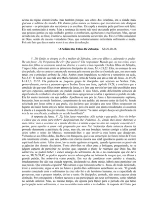 acima da região circunvizinha, mas também porque, aos olhos dos israelitas, era a cidade mais
gloriosa e sublime do mundo. Ele chama pelos nomes os homens que executariam este desígnio
perverso – os principais dos sacerdotes e os escribas. Ele expõe a maneira pela qual isso será feito:
Ele será sentenciado à morte. Mas a sentença da morte não será executada pelos assassinos, visto
que pessoas gentias ou seja soldados gentios o zombariam, açoitariam e crucificariam. Mas, apesar
de tudo isto ele, ao final, triunfaria, ressuscitaria novamente ao terceiro dia. Ele é o Filho onisciente
de Deus, sendo ele mesmo verdadeiro Deus, que voluntariamente enfrentaria sofrimento e morte.
Foi este fato que deu o maior valor à sua obra da redenção.

                                 O Pedido Dos Filhos De Zebedeu,         Mt.20.20-28.


         V. 20) Então se chegou a ele a mulher de Zebedeu, com seus filhos e, adorando-o, pediu-
lhe um favor. 21) Perguntou-lhe ele: Que queres? Ela respondeu: Manda que, no teu reino, estes
meus dois filhos se assentem, um à tua direita, e o outro à tua esquerda. Os dois filhos de Zebedeu,
Tiago e João, estiveram entre os primeiros discípulos de Jesus, Mt.4.21,22. Eles, no começo de seu
discipulado, não se caracterizavam pela mesma pela mesma paciência e bondade que, em anos mais
tarde, era o principal atributo de João. Ambos eram impulsivos na palavra e temerários na ação,
Mc.3.17. O nome de sua mãe era Maria Salomé, irmã de Maria que era a mãe de Jesus, Jo.19.25;
Lc.8.2,3; 23.55. Ela pertencia ao pequeno grupo de discípulas que serviam ao Senhor. Esta,
provavelmente, ouvira a promessa que o Senhor fizera aos doze, capítulo 19.28, e concluira que a
condição de que seus filhos eram primos de Jesus, e o fato que por ele haviam sido escolhidos para
serviços especiais, autorizavam seu pedido ousado. E seus filhos, então dificilmente cônscios do
significado do verdadeiro discipulado, com ânsia apegaram-se à idéia e apoiaram o pedido da mãe.
Ela foi muito insistente em seu pedido. Ajoelhou-se aos pés de Jesus e fervorosamente suplicou,
buscando, bem ao modo feminino, cumprimento de seu pedido, até mesmo antes de fazê-lo. Sendo
solicitada por Jesus sobre o que pedia, ela declarou que desejava que seus filhos ocupassem os
lugares da maior honra em seu reino messiânico, pois era assim que eram considerados os assentos
à direita e à esquerda dos governantes. Como diz Lutero: “A carne sempre deseja ser glorificada em
vez de ser crucificada; exaltada em vez de humilhada”.
         A resposta de Jesus, V. 22) Mas Jesus respondeu: Não sabeis o que pedis. Pois vós beber
o cálice que eu estou para beber? Responderam-lhe: Podemos. 23) Então lhes disse: Bebereis o
meu cálice; mas o assentar-se à minha direita e à minha esquerda não me compete concedê-lo;é,
porém, para aqueles a quem está preparado por meu Pai. Incidentes desta natureza devem ter
provado duramente a paciência de Jesus, mas ele, em sua bondade, tentou corrigir a idéia carnal
deles sobre o reino do Messias, mostrando-lhes o que envolvia esta honra que desejavam.
Voltando-se aos filhos delas, diz-lhes com franqueza, que a sua concepção do futuro reino de Cristo
está totalmente errada., que seu pedido com clareza mostra sua total ignorância quanto ao caráter
espiritual deste reino. Além disso, havia muito egoísmo arrogante, quando ignoravam as possíveis
exigências dos demais discípulos. Tenta abrir-lhes os olhos para a bobagem, perguntando, se se
julgam capazes de participar no destino que, segundo o plano de redenção que Deus fez, lhe
sobreviria, se podem beber o cálice amargo do sofrimento, da ira e da condenação que ele deve
sorver, Mt.26.39,42, se podem suportar serem submergidos no batismo de sangue que, em última e
grande paixão, lhe sobreviria como porção. Em vez de considerar com carinho a situação,
imediatamente lhe dão sua ousada resposta, declarando-se, deste modo, hábeis para participar em
sua paixão. Que estranha cegueira! Não sabiam o que tomavam sobre si. Jesus, de modo demorado,
triste e comovente, ergue o véu do futuro e prediz-lhes sofrimento semelhante ao seu. “O grande
assunto conectado com o sofrimento da cruz não foi o de heroísmo humano, ou a capacidade de
perseverar, mas o preparo interior, divino e santo. Os discípulos, contudo, não eram capazes desta
distinção. Por conseguinte o Senhor recusou a sua participação em seus sofrimentos, como referido
no sentido anterior. Mas, ao mesmo tempo, ele aponta para frente para o período em que terão
participação neste sofrimento, e isto no sentido mais nobre e verdadeiro. A resposta de Cristo, por
 