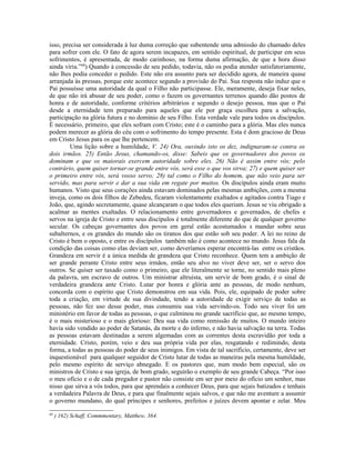 isso, precisa ser considerada à luz duma correção que subentende uma admissão do chamado deles
para sofrer com ele. O fato de agora serem incapazes, em sentido espiritual, de participar em seus
sofrimentos, é apresentada, de modo carinhoso, na forma duma afirmação, de que a hora disso
ainda viria.”68) Quando à concessão de seu pedido, todavia, não os podia atender satisfatoriamente,
não lhes podia conceder o pedido. Este não era assunto para ser decidido agora, de maneira quase
arranjada às pressas, porque este acontece segundo a provisão do Pai. Sua resposta não induz que o
Pai possuísse uma autoridade da qual o Filho não participasse. Ele, meramente, deseja fixar neles,
de que não irá abusar de seu poder, como o fazem os governantes terrenos quando dão postos de
honra e de autoridade, conforme critérios arbitrários e segundo o desejo pessoa, mas que o Pai
desde a eternidade tem preparado para aqueles que ele por graça escolheu para a salvação,
participação na glória futura e no domínio de seu Filho. Esta verdade vale para todos os discípulos.
É necessário, primeiro, que eles sofram com Cristo; este é o caminho para a glória. Mas eles nunca
podem merecer as glória do céu com o sofrimento do tempo presente. Esta é dom gracioso de Deus
em Cristo Jesus para os que lhe pertencem.
         Uma lição sobre a humildade, V. 24) Ora, ouvindo isto os dez, indignaram-se contra os
dois irmãos. 25) Então Jesus, chamando-os, disse: Sabeis que os governadores dos povos os
dominam e que os maiorais exercem autoridade sobre eles. 26) Não é assim entre vós; pelo
contrário, quem quiser tornar-se grande entre vós, será esse o que vos sirva; 27) e quem quiser ser
o primeiro entre vós, será vosso servo; 28) tal como o Filho do homem, que não veio para ser
servido, mas para servir e dar a sua vida em regate por muitos. Os discípulos ainda eram muito
humanos. Visto que seus corações ainda estavam dominados pelas mesmas ambições, com a mesma
inveja, como os dois filhos de Zebedeu, ficaram violentamente exaltados e agitados contra Tiago e
João, que, agindo secretamente, quase alcançaram o que todos eles queriam. Jesus se viu obrigado a
acalmar as mentes exaltadas. O relacionamento entre governadores e governados, de chefes e
servos na igreja de Cristo e entre seus discípulos é totalmente diferente do que de qualquer governo
secular. Os cabeças governantes dos povos em geral estão acostumados s mandar sobre seus
subalternos, e os grandes do mundo são os tiranos dos que estão sob seu poder. A lei no reino de
Cristo é bem o oposto, e entre os discípulos também não é como acontece no mundo. Jesus fala da
condição das coisas como elas deviam ser, como deveríamos esperar encontrá-las entre os cristãos.
Grandeza em servir é a única medida de grandeza que Cristo reconhece. Quem tem a ambição de
ser grande perante Cristo entre seus irmãos, então seu alvo no viver deve ser, ser o servo dos
outros. Se quiser ser taxado como o primeiro, que ele literalmente se torne, no sentido mais pleno
da palavra, um escravo de outros. Um ministrar altruísta, um servir de bom grado, é o sinal de
verdadeira grandeza ante Cristo. Lutar por honra e glória ante as pessoas, de modo nenhum,
concorda com o espírito que Cristo demonstrou em sua vida. Pois, ele, equipado de poder sobre
toda a criação, em virtude de sua divindade, tendo a autoridade de exigir serviço de todas as
pessoas, não fez uso desse poder, mas consumiu sua vida servindo-os. Todo seu viver foi um
ministério em favor de todas as pessoas, o que culminou no grande sacrifício que, ao mesmo tempo,
é o mais misterioso e o mais glorioso: Deu sua vida como remissão de muitos. O mundo inteiro
havia sido vendido ao poder de Satanás, da morte e do inferno, e não havia salvação na terra. Todas
as pessoas estavam destinadas a serem algemadas com as correntes desta escravidão por toda a
eternidade. Cristo, porém, veio e deu sua própria vida por elas, resgatando e redimindo, desta
forma, a todas as pessoas do poder de seus inimigos. Em vista de tal sacrifício, certamente, deve ser
inquestionável para qualquer seguidor de Cristo lutar de todas as maneiras pela mesma humildade,
pelo mesmo espírito de serviço abnegado. E os pastores que, num modo bem especial, são os
ministros de Cristo e sua igreja, de bom grado, seguirão o exemplo de seu grande Cabeça. “Por isso
o meu ofício e o de cada pregador e pastor não consiste em ser por meio do ofício um senhor, mas
nisso que sirva a vós todos, para que aprendais a conhecer Deus, para que sejais batizados e tenhais
a verdadeira Palavra de Deus, e para que finalmente sejais salvos, e que não me aventure a assumir
o governo mundano, do qual príncipes e senhores, prefeitos e juízes devem apontar e zelar. Meu
68
     ) 162) Schaff, Commmentary, Matthew, 364.
 