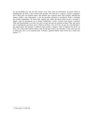ser um escolhido seu, não me será correto viver como uma má consciência, de pecar contra os
mandamentos de Deus, e não o barrar pelo pecado; mas cabe-me ir a igreja e escutar a pregação,
orar a Deus pelo seu Espírito Santo, não permitir que a palavra deixe meu coração, defender-me
contra o diabo e suas insinuações, e orar por proteção, paciência e assistência. Então o resultado
são cristãos esplendidos. Do outro lado, aqueles que crêem que Deus reluta em dar a salvação a
alguns, estes ou desesperam ou se tornam indiferentes e ateus, vivendo como bestas e pensam:
Tudo está determinado, se eu devo ser salvo ou não; por que me causaria eu dano? Não, não assim;
tens o mandamento que deves ouvir a Palavra de Deus e crer em Cisto, de que ele é teu Salvador e
que pagou pelos teus pecados. Lembra-te desta ordem, e segue-a. Caso te julgares fora da fé, ou
fraco, ora a Deus pelo Espírito Santo e não duvida que Cristo é teu Salvador, e serás salvo por ele
se neles crês, isto é, se te consolas nele. Conceda o querido Senhor Jesus Cristo isto a todos nós!
Amém.”70)




70
     ) 164) Lutero, 13.199-203.
 