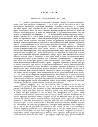 CAPITULO 21


                       A Entrada de Cristo em Jerusalém, Mt.21.1-11.

         V.1) Quando se aproximaram de Jerusalém e chegaram a Betfagé, ao Monte das Oliveiras,
enviou Jesus dois discípulos, dizendo-lhes: 2) Ide à aldeia que aí está diante de vós e logo
achareis presa uma jumenta, e com ela um jumentinho. Desprendei-a e trazei-mos. 3) E se alguém
vos disser alguma coisa, respondei-lhe que o Senhor precisa deles. E logo os enviará. Jesus,
depois do milagre de Jericó, foi direto a Betânia, pequeno povoado no lado leste do Monte das
Oliveiras. Havia ressuscitado da morte seu amigo Lázaro, o que intensificou muito o ódio dos
fariseus e dos principais dos sacerdotes, Jo.11.23. Nesta ocasião o Senhor chegou num sábado a
Betânia e passou o dia na casa de Simão o leproso. No jantar que lá lhe serviram, Maria o ungiu
para o seu sepultamento, Jo.12.7. Jesus continuou sua viagem na manhã seguinte. Mas as notícias
de sua vinda haviam alcançado Jerusalém, e muitos dos peregrinos, que haviam vindo à festa,
deixaram a cidade para encontrá-lo, cantando os hinos jubilosos que eram entoados em ocasiões
festivas. “Hosana! Bendito o Rei de Israel que vem em o nome do Senhor,” Jo.12.12,13. Jesus veio
com os primeiros da multidão a Betfagé que é a “casa de figos”, uma pequena vila na ladeira
sudeste do Monte das Oliveiras, quase vizinha a Betânia, na mesma estrada para Jerusalém. Na
entrada deste pequeno povoado, Jesus parou por algum tempo, com o objetivo de enviar dois dos
discípulos como delegação sua. Dá-lhes diretrizes claras: Na localidade em frente deles, achariam
logo e sem dificuldades, atada uma jumenta tendo consigo o potro. Sem pedirem licença, deviam
desatar e trazê-los, como se fossem eles os seus donos. Caso, os donos ou alguma outra pessoa
fossem protestar quanto ao seu direito de levar os animais, a simples palavra: O Senhor precisa
deles, tendo seus motivos para querê-los, (esta palavra) serviria como senha e faria com que os
donos obedecessem em submissão imediata e grata. Três pontos importantes: O Senhor sabia que
os animais estavam no lugar indicado, e mais uma vez aproveitou a ocasião para convencer seus
discípulos de que nada lhe era oculto. Sua Palavra tem poder e autoridade onipotentes. Tal como as
ocorrências do futuro instantaneamente lhe estão manifestas, assim ele, o Senhor a quem todas as
coisas pertencem, pode, mesmo à distância, influenciar o coração do dono para que se submeta à
sua vontade. Os dois discípulos estiveram totalmente no escuro quanto à finalidade de sua missão,
Jo.12.16, e, sem dúvida, cumpriram com grande relutância a sua ordem, que os poderia colocar em
dificuldades desagradáveis. Foram, porém, submissos à sua palavra, porque de experiência
souberam que ele removeria quaisquer perigos.Bem da mesma forma os discípulos de Cristo de
todos os tempos podem confiar inteiramente na Palavra de seu Senhor onipotente e onisciente,
sabendo que, mesmo nos caminhos escuros, sua autoridade os preserva.
         A profecia cumprida: V.4) Ora, isto aconteceu, para se cumprir o que foi dito, por
intermédio do profeta: 5) Dizei à filha de Sião: Eis aí te vem o teu Rei, humilde, montado em
jumento, num jumentinho, cria de animal de carga. O acontecimento inteiro, com todos os seus
incidentes, ocorreu desta forma para que a palavra do profeta, Zc.9.9, fosse cumprida. Cf.Is.62.11.
A citação feita pelo evangelista é feita de modo livre, incorporando tudo o que o Antigo
Testamento diz da mansidão e humildade deste Rei dos reis. Cristo, com isto, desaprova todas as
idéias e esperanças messiânicas carnais e vulgares. Ele fez sua entrada na cidade que logo mais o
rejeitaria por completo, não no modo de um herói conquistador, como o esperavam os habitantes
mundanos de Jerusalém, mas num asno, e no potro dum asno. Este foi um último grande dia de
misericórdia para a cidade, para que todos os habitantes pudessem conhecer o Redentor, mas eles
não consideraram isto como algo que pertencesse à sua paz. Porém, tanto maior seria a impressão
que a vinda do Rei da graça faria aos corações de seus crentes. “É isto, a que o evangelista
admoesta pregarmos, quando diz: ‘Dizei à filha de Sião: Eis aí o teu Rei vem a ti, manso’. É, como
se dissesse: Ele vem para o teu bem, para a tua paz, para a salvação e a alegria do teu coração. E,
porque não o creram, ele profetiza que isso devia ser falado e pregado. Todo aquele que crê, que
Cristo vem assim, este o tem desta forma. Ó que pregação singular que hoje é quase desconhecida!
 