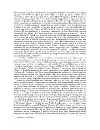 Assinalem bem cada palavra. A palavra ‘eis’ é uma palavra de alegria e admoestação, e se refere a
algo que ansiosamente se esperou por muito tempo. ‘Teu Rei’, que destrói o tirano de tua
consciência, a saber, a lei, e te governa em paz e de modo muito agradável, dando-te perdão dos
pecados e a força de cumprir a lei. ‘Teu’, isto é, prometido a ti, por quem tu esperaste, a quem tu,
carregado de pecados, clamaste, por quem suspiraste. ‘Ele vem’, de modo voluntário, sem teu
mérito, unicamente por grande amor, pois tu não o trouxeste para cá nem foste tu quem subiu ao
céu, tu”. não mereceste seu advento, mas ele deixou a sua propriedade e vem a ti que és aquele que
é indigno e que sob a compulsão e o domínio da lei mereceste, como retribuição pelos teus
pecados, nada mais do que castigo. ‘A ti’ ele vem, isto é, para o teu benefício, com tudo o que dele
necessitas. Ele vem para buscar a ti; vem somente para te servir e te fazer o bem. Ele não vem para
o seu próprio bem, não para de ti buscar o que é seu, como anteriormente o fazia a lei. Tu não tens
o que a lei exige. Por isso ele vem para te dar o que é seu, mas de ti ele não espera nada, a não ser
que tu permitas que teus pecados te sejam tirados e tu sejas salvo. ... O evangelista usa só a palavra
‘humilde’ mas omite as palavras ‘justo e salvador’. Pois na língua hebraica a palavra ‘pobre’ esta
intimamente relacionada com a palavra ‘humilde’ ou ‘gentil’. Os hebreus chamam de pobre uma
pessoa que é pobre, modesta, humilde, inquieta e abatida de espírito. Todos os cristãos são
chamados, por isso, pobres nas Escrituras. Pois, de fato, é manso e humilde aquele que não
considera o mal que foi feito ao próximo nunca diferente do que sendo feito a ele próprio. Ele sente
de modo apropriado o problema e, por isso, tem compaixão do próximo. O evangelista descreve a
Cristo como alguém assim, que foi pobre e martirizado em nosso lugar, e que foi realmente
humilde, que veio oprimido pelo nosso mal mas que está pronto para nos socorrer com a maior de
todas as misericórdias e com amor” 1).
         A entrada triunfal: V.6) Indo os discípulos, e tendo feito como Jesus lhes ordenara, 7)
trouxeram a jumenta e o jumentinho. Então puseram em cima deles as suas vestes, e sobre elas
Jesus montou. 8) E a maior parte da multidão estendeu as suas vestes pelo caminho, e outros
cortavam ramos de árvores, espalhando-os pela estrada. 9) E as multidões, tanto as que o
precediam, como as que o seguiam, clamavam: Hosana ao Filho de Davi! Bendito o que vem em
nome do Senhor! Hosana nas maiores alturas! Enquanto Jesus esperava junto à entrada de
Betfagé, os discípulos cumpriram sua ordem, recebendo, como resultado, a confirmação de sua
confiança nele. Obedecer a sua Palavra nunca redundará em vergonha para o cristão. Os animais,
quando levados ao Senhor, não estavam areados. Mas, neste momento, um êxtase peculiar se
apoderou dos discípulos e da multidão que ia aumentando em número. Despindo, rápido, suas
vestes exteriores, que era uma casaca solta, abriram-nas sobre o potro como assento para o Mestre.
O exemplo dos primeiros discípulos foi contagioso. Todos os demais, bem como grande parte do
povo, tomaram as vestes e as espalharam sobre o caminho, como para receber um imperador ou rei
potente. A agitação, todavia, se espalhou. Visto que muitos dos costumes das grandes festas, de vez
em quando, eram transferidos de uma para a outra, o povo não hesitou, também desta vez, de
emprestar os hábitos da festa dos tabernáculos. Alguns do povo cortaram ou arrancaram galhos das
árvores ao longo da estrada, e os espalharam pelo chão para formarem um tapete de filhas para Ele
passar. Mas o auge da exultação se deu no alto do Monte das Oliveiras. Aqui as fileiras dos
primeiros cantores se engrossaram com grandes multidões de recém-chegados. E, enquanto estes
iam adiante, outros seguiam após o Senhor. E, numa exclamação antífona a aclamação jubilosa do
povo subia ao céu, quando cantavam trechos do grande Aleluia, com a doxologia usada em grandes
festas, Sl. 118.25,26. Proclamam-no de público como o Filho de Davi, como o verdadeiro Messias,
e lhe desejam bênçãos e salvação do alto. Vindo de toda parte, o povo se juntava nesta
demonstração em honra ao humilde Nazareno. Cheios de júbilo ofertavam suas vestes festivas, seus
ornamentos de festa, trouxeram ramos de palmeiras e abanavam as verdes capas da incipiente
primavera como expressão plena de sua alegria, de sua confissão do Senhor, o Messias. É
muitíssimo triste que esta exultação só foi temporária, e que tão de pressa foi esquecida. Contudo,
ao menos por breve tempo, o Espírito do Senhor tomou posse do povo. Foi assim que Deus quis
1
    ) 105) Lutero, 12.1001-1003.
 