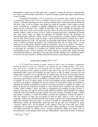 testemunhar a respeito de seu Filho, antes que a vergonha e o horror da cruz fosse colocado sobre
ele. O fato, ao mesmo tempo, foi profético a respeito do tempo, quando toda língua confessaria que
Jesus é o Senhor.
        A recepção em Jerusalém: V.10) E, entrando ele em Jerusalém, toda a cidade se alvoroçou,
e perguntavam: Quem é este? 11) E as multidões clamavam: Este é o profeta Jesus, de Nazaré da
Galiléia. A demonstração diante de Jesus continuou durante todo o trecho da descida do Monte das
Oliveiras, sobre o vale do Cedrom, para dentro da cidade de Jerusalém. Como sempre acontece
nestas circunstâncias, a agitação se espalhou rapidamente e trouxe consigo a muitos que nada
sabiam da real motivação. Até a cidade de Jerusalém, com suas multidões de peregrinos que
haviam vindo para a festa, foi em extremo movida, como se fosse por um terremoto. O entusiasmo
popular irradiou a todas as classes do povo. Todos se perguntavam sobre a identidade do homem
que, desta forma, entrou na cidade. Os habitantes de Jerusalém haviam tido abundância de
oportunidades para conhecê-lo. Muitos, porém, haviam esquecido os grandes milagres realizados
em seu meio. Outros haviam vindo de longe, e nunca haviam entrado em contato com a obra e
mensagem gloriosa de Cristo. Em toda parte era anunciado publicamente diante dele, que ele era
Jesus, o profeta de Nazaré da Galiléia. Seu conhecimento dele não era muito claro, e os que
possuíam um conhecimento definido hesitavam confessá-lo como tal em público. Proclamar e
confessá-lo como o Messias era uma empreitada perigosa na principal cidade dos judeus, visto que
os principais dos sacerdotes e os membros do conselho haviam ameaçado publicamente com a
excomunhão aos que o fossem confessar. Da mesma maneira, em nossos dias, muitos que estão
suficientemente dispostos a proclamar Cristo em meio à grande multidão, não se dispõem a erguer-
se em favor de Jesus, quando a confissão individual lhes possa causar desgosto e perseguição.


                             Cristo Visita o Templo, Mt.21.12-16.

        V. 12) Tendo Jesus entrado no templo, expulsou a todos os que ali vendiam e compravam;
também derrubou as mesas dos cambistas e as cadeiras dos que vendiam pombas. 13) E disse-
lhes: Está escrito: A minha casa será chamada casa de oração; vós, porém, a transformais em
covil de salteadores.Jesus, durante os primeiros dias dessa visita, que foi sua última semana em
humilhação sobre a terra, fez de Betânia sua sede. Passava os dias na cidade e retornava aos seus
amigos para o pernoite. Foi na segunda-feira da semana santa, que Jesus, como já anteriormente,
Jo.2.13-17, se sentiu muito atingido e magoado pelo estado das coisas no templo. Originalmente,
cada pessoa que desejava trazer um sacrifício ao templo tomava o animal do seu próprio rebanho
ou manada. No curso do tempo, porém, foi feito uma mudança, devido, principalmente, às várias
restrições com respeito a adequação de diversos animais. Os funcionários judeus de Jerusalém se
adonaram da situação, começando um comércio de animais bem junto aos portões do templo e nos
pátios do mesmo. Lá era possível encontrar os vários animais para o sacrifício, tais como touros,
ovelhas, cabras, pombas e outros, que todos se enquadravam nas medidas da pureza levítica. E,
tendo em vista que este negócio envolvia muito câmbio de dinheiro, desenvolveu0se um negócio
formal de banco bem próximo do lugar sagrado. Uma cena estranha: O mugido do gado, o balido
das ovelhas e cordeiros, o arrulho das pombas, a gritaria dos vendedores, o tilintar do dinheiro –
tudo isto acontecia no lugar que era sagrado ao nome de Deus. Junte-se a isso o fato que os
sacerdotes, muitas vezes, tiravam benefício deste arranjo, exigindo uma boa percentagem por terem
dado esta concessão, como diz Lutero, 2) e temos um quadro do comercialismo na igreja, como,
dificilmente, podem ser reproduzidos, ainda que mais do que uma vez rivalizados na igreja.
“Avareza, coberta com o véu da piedade, é uma daquelas coisas que Cristo olha com a maior
indignação em sua igreja.O negócio das coisas santas, ofertas simoníacas, as trocas fraudulentas,
um espírito mercenário em funções sacras; encargos eclesiásticos obtidos por lisonja, culto ou
assessoramento, ou por qualquer outro meio que valha dinheiro; concessões de títulos, nomeações,
2
    ) 166) Lutero, 7.1054.
 