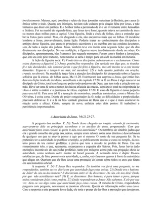 imediatamente. Mateus, aqui, combina o relato de duas jornadas matutinas de Betânia, por causa da
ênfase sobre o todo. Quanto aos inimigos, haviam sido calados pela citação feita por Jesus, e não
tinham o que dizer em público. E o Senhor tinha a permissão de ir e vir livremente entre Jerusalém
e Betânia. Foi na manhã de segunda-feira, que Jesus teve fome, quando estava no caminho de mais
ou menos duas milhas para a capital. Uma figueira, linda e cheia de folhas, dava a entender que
havia frutos para comer. Mas, em chegando a ela, não encontrou mais que só folhas. O incidente
lembrou a Jesus, provavelmente, duma lição. Poderia trazer ao conhecimento dos discípulos o
antitipo desse figueira, que eram os principais sacerdotes e os escribas em sua conduta descrente,
sim, de toda a nação dos judeus. Jesus, também teve em mente uma segunda lição, que ele deu
diretamente aos discípulos. Na sua maldição, a figueira secou imediatamente desde as raízes. Os
discípulos, aparentemente, não fixaram o fato naquele momento. Foram com o Senhor a Jerusalém,
que, em seu zelo pelo trabalho, nem mesmo se dera o tempo para um café da manhã em Betânia.
         A lição da figueira seca: V.) Vendo isto os discípulos, admiraram-se e exclamaram: Como
secou depressa a figueira! 21) Jesus, porém,lhes respondeu: Em verdade vos digo que, se tiverdes
fé e não duvidardes, não somente fareis o que foi feito à figueira, mas até mesmo se a este monte
disserdes: Ergue-te e lança-te no mar, tal sucederá; 22) e tudo quanto pedirdes em oração,
crendo, recebereis. Na manhã de terça-feira a atenção dos discípulos foi despertada sobre a figueira
solitária que lá estava de folhas secas, Mc.11.20. Externaram sua surpresa a Jesus, que então lhes
deu uma lição tirada do incidente, semelhante a do capítulo 17.20. A fé em Deus é algo essencial ao
discípulo de Cristo, total confiança no poder todo-poderoso de Deus, que tem toda a criação em sua
mão. Deve ser uma fé sem a menor dúvida na eficácia da oração, com apoio total na onipotência de
Deus e sobre a ordem e a promessa de Deus, capítulo 17.20. O caso da figueira é coisa pequena
para uma tal fé. Para uma tal fé a remoção de montanhas, erradicar montanhas, como o Monte das
Oliveiras, é coisa certa. Diante do poder conquistador da fé, todas as dificuldades e perplexidades
precisam dobrar-se. E é a fé na boa vontade graciosa de Deus que é o que é mais essencial na
oração certa e eficaz. Cristo, sempre de novo, enfatiza estes dois pontos: fé inabalável e
persistência importunadora.


                        A Autoridade de Jesus, Mt.21.23-27.

        A pergunta dos anciãos: V. 23) Tendo Jesus chegado ao templo, estando já ensinando,
acercaram-se dele os principais sacerdotes e os anciãos do povo, perguntando: Com que
autoridade fazes estas coisas? E quem te deu essa autoridade? Os membros do sinédrio judeu que
era o grande conselho da igreja dos judeus, sempre eram zelosos sobre seus direitos e desconfiavam
de qualquer um que se atrevia pensar e agir por si mesmo. O ponto de sua pergunta foi: Se tu
pretendes ter a autoridade de purificar o templo, se publicamente ensinas e curas no templo, dá-nos
uma prova do teu caráter profético, e prova que tens a missão de profeta de Deus. Era um
ressentimento tolo, e que, realmente, escancarava a cegueira dos líderes. Pois, Jesus havia dado
exemplos incontáveis de seu poder profético, tanto por milagres como pela sua pregação cheia de
autoridade, como nenhum outro mestre de Israel possuía. A demanda deles é dupla: Dá-nos
evidências que, de fato, possuis esta autoridade, e, então, satisfaze-nos quanto à fonte da autoridade
que alegas ter. Queriam que ele lhes desse uma prestação de contas sobre todos os atos que fizera
em seu ministério oficial.
        A resposta: V. 24) E Jesus lhes respondeu: Eu também vos farei uma pergunta; se me
responderdes, também eu vos direi com que autoridade faço estas coisas. 25) Donde era o batismo
de João? do céu ou dos homens? E discorriam entre si: Se dissermos: Do céu, ele nos dirá: Então
por que não acreditastes nele? 26) E, se dissermos: Dos homens, é para temer o povo, porque
todos consideram João como profeta. 27) Então responderam a Jesus: Não sabemos. E ele por sua
vez: Nem eu vos digo como que autoridade faço estas coisas. O método de Cristo, respondendo
pergunta com pergunta, novamente se mostrou eficiente. Queria só informação sobre uma coisa.
Caso a resposta a esta pergunta fosse dada, ele teria o prazer de dar-lhes a prestação que desejavam.
 
