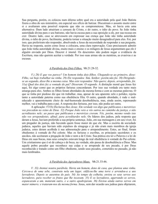 Sua pergunta, porém, os colocou num dilema sobre qual era a autoridade pela qual João Batista
fizera a obra do seu ministério, em especial seu ofício de batizar. Discutiram o assunto muito entre
si e avaliaram uma possível resposta que não os comprometesse. Mas, só havia esta uma
alternativa: Dum lado atrairiam a censura de Cristo, e do outro, o ódio do povo. Se João tinha
autoridade divina para o seu batismo, não havia escusa para a sua oposição a ele, por sua recusa em
crer. Doutro lado, caso se atrevessem em expressar sua crença que João não tinha autoridade
divina, o ódio do povo, facilmente, poderia tornar a situação muito desagradável para eles. Foi, por
isso, que preferiram não responder, absolvendo a Jesus da necessidade de responder a sua pergunta.
Havia na resposta, assim como Jesus a colocara, uma clara reprovação. Caso precisassem admitir
que João tinha autoridade divina, muito mais o ensino e os milagres de Jesus argumentam que ele é
alguém enviado por Deus. Descrer é imoral. Os descrentes não podem negar a evidência da
Escritura, mas não querem aceitar a verdade. Por isso suas armas são as mentiras, as evasivas e as
escusas.


                        A Parábola dos Dois Filhos, Mt.21.28-32.

        V.) 28) E que vos parece? Um homem tinha dois filhos. Chegando-se ao primeiro, disse:
Filho, vai hoje trabalhar na vinha. 29) Ele respondeu: Sim, Senhor; porém não foi. 30) Dirigindo-
se ao segundo, disse-lhe a mesma coisa. Mas este respondeu: Não quero; depois, arrependido, foi.
31a) Qual dos dois fez a vontade do pai? Disseram: O segundo. A distinção moral que Jesus fez
aqui, foi algo como que os próprios fariseus concordaram. Por isso sua verdade era tanto mais
amarga para eles. Ambos os filhos foram abordados da mesma forma e com as mesmas palavras. O
que se tinha por piedoso diz que irá trabalhar, mas, apesar de seu aparente zelo e polidez, rejeita
tanto a autoridade paterna como sua obediência filia. O outro, quando abordado, é rude e mal-
educado e aparentemente cheio de mal-humorada desobediência, mas, ainda assim, repensando
melhor, vai e trabalha para o pai. A resposta dos fariseus, por isso, não podia ser outra.
        A aplicação: V31b) Declarou-lhes Jesus: Em verdade vos digo que publicanos e meretrizes
vos precedem no reino de Deus. 32) Porque João veio a vós outros no caminho da justiça, e não
acreditastes nele; ao passo que publicanos e meretrizes creram. Vós, porém, mesmo vendo isto
não vos arrependestes, afinal, para acreditardes nele. Os líderes dos judeus, pela resposta que
deram a Jesus, haviam proferido a sua própria sentença. João, em sua mensagem e em seu viver, foi
um pregador da justiça, não havendo quem fosse maior do que ele. Mas a escória da sociedade
judaica, aqueles que haviam sido expulsos da sinagoga e já não eram mais membros da igreja
judaica, estes deram acolhida à sua admoestação para o arrependimento. Estes, ao final, foram
obedientes à vontade do Pai celeste. Mas os fariseus e escribas, os principais sacerdotes e os
anciãos, não aceitaram a pregação de João e nem a de Cristo. Sua prática era ter a Palavra e a lei de
Deus em suas bocas, mas seus corações estavam longe da real obediência à vontade do Pai celeste.
Um cristianismo que é só de cabeça e de boca, na verdade, não passa de desobediência a Deus. Mas
aquele pobre pecador que reconhece sua culpa e se arrepende de seu pecado, é por Deus
reconhecido e tratado como um filho obediente, sendo seus pecados, cometidos no passado, já não
mais lembrados.


                        A Parábola dos Agricultores Maus, Mt.21.33-46.

       V. 33) Atentai noutra parábola. Havia um homem, dono de casa, que plantou uma vinha.
Cercou-a de uma sebe, construiu nela um lagar, edificou-lhe uma torre e arrendou-a a uns
lavradores. Depois se ausentou do país. 34) Ao tempo da colheita, enviou os seus servos aos
lavradores, para receber os frutos que lhe tocavam. 35) E os lavradores, agarrando os servos,
espancaram a um, mataram outro, e a outro apedrejaram. 36) Enviou ainda outros servos em
maior número; e trataram-nos da mesma forma. Jesus, sem dar ocasião aos judeus para objetarem,
 