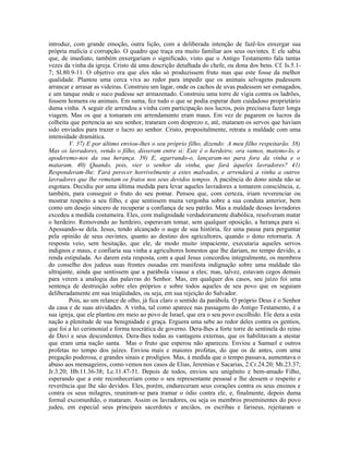 introduz, com grande emoção, outra lição, com a deliberada intenção de fazê-los enxergar sua
própria malícia e corrupção. O quadro que traça era muito familiar aos seus ouvintes. E ele sabia
que, de imediato, também enxergariam o significado, visto que o Antigo Testamento fala tantas
vezes da vinha da igreja. Cristo dá uma descrição detalhada do chefe, ou dona dos bens. Cf. Is.5.1-
7; Sl.80.9-11. O objetivo era que eles não só produzissem fruto mas que este fosse da melhor
qualidade. Plantou uma cerca viva ao redor para impedir que os animais selvagens pudessem
arrancar e arrasar as videiras. Construiu um lagar, onde os cachos de uvas pudessem ser esmagados,
e um tanque onde o suco pudesse ser armazenado. Construiu uma torre de vigia contra os ladrões,
fossem homens ou animais. Em suma, fez tudo o que se podia esperar dum cuidadoso proprietário
duma vinha. A seguir ele arrendou a vinha com participação nos lucros, pois precisava fazer longa
viagem. Mas os que a tomaram em arrendamento eram maus. Em vez de pagarem os lucros da
colheita que pertencia ao seu senhor, trataram com desprezo e, até, mataram os servos que haviam
sido enviados para trazer o lucro ao senhor. Cristo, propositalmente, retrata a maldade com uma
intensidade dramática.
         V. 37) E por último enviou-lhes o seu próprio filho, dizendo: A meu filho respeitarão. 38)
Mas os lavradores, vendo o filho, disseram entre si: Este é o herdeiro; ora vamos, matemo-lo, e
apoderemo-nos da sua herança. 39) E, agarrando-o, lançaram-no para fora da vinha e o
mataram. 40) Quando, pois, vier o senhor da vinha, que fará àqueles lavradores? 41)
Responderam-lhe: Fará perecer horrivelmente a estes malvados, e arrendará a vinha a outros
lavradores que lhe remetam os frutos nos seus devidos tempos. A paciência do dono ainda não se
esgotara. Decidiu por uma última medida para levar aqueles lavradores a tomarem consciência, e,
também, para conseguir o fruto do seu pomar. Pensou que, com certeza, iriam reverenciar ou
mostrar respeito a seu filho, e que sentissem muita vergonha sobre a sua conduta anterior, bem
como um desejo sincero de recuperar a confiança de seu patrão. Mas a maldade desses lavradores
excedeu a medida costumeira. Eles, com malignidade verdadeiramente diabólica, resolveram matar
o herdeiro. Removendo ao herdeiro, esperavam tomar, sem qualquer oposição, a herança para si.
Apossando-se dela. Jesus, tendo alcançado o auge de sua história, fez uma pausa para perguntar
pela opinião de seus ouvintes, quanto ao destino dos agricultores, quando o dono retornaria. A
resposta veio, sem hesitação, que ele, de modo muito impaciente, executaria aqueles servos
indignos e maus, e confiaria sua vinha a agricultores honestos que lhe dariam, no tempo devido, a
renda estipulada. Ao darem esta resposta, com a qual Jesus concordou integralmente, os membros
do conselho dos judeus suas frontes ousadas em manifesta indignação sobre uma maldade tão
ultrajante, ainda que sentissem que a parábola visasse a eles; mas, talvez, estavam cegos demais
para verem a analogia das palavras do Senhor. Mas, em qualquer dos casos, seu juízo foi uma
sentença de destruição sobre eles próprios e sobre todos aqueles de seu povo que os seguiam
deliberadamente em sua iniqüidades, ou seja, em sua rejeição do Salvador.
         Pois, ao um relance de olho, já fica claro o sentido da parábola. O próprio Deus é o Senhor
da casa e de suas atividades. A vinha, tal como aparece nas passagens do Antigo Testamento, é a
sua igreja, que ele plantou em meio ao povo de Israel, que era o seu povo escolhido. Ele dera a esta
nação a plenitude de sua benignidade e graça. Erguera uma sebe ao redor deles contra os gentios,
que foi a lei cerimonial e forma teocrática de governo. Dera-lhes a forte torre de sentinela do reino
de Davi e seus descendentes. Dera-lhes todas as vantagens externas, que os habilitavam a atestar
que eram uma nação santa. Mas o fruto que esperou não apareceu. Enviou a Samuel e outros
profetas no tempo dos juízes. Enviou mais e maiores profetas, do que os de antes, com uma
pregação poderosa, e grandes sinais e prodígios. Mas, à medida que o tempo passava, aumentava o
abuso aos mensageiros, como vemos nos casos de Elias, Jeremias e Sacarias, 2.Cr.24.20; Mt.23.37;
Jr.3.20; Hb.11.36-38; Lc.11.47-51. Depois de todos, enviou seu unigênito e bem-amado Filho,
esperando que a este reconheceriam como o seu representante pessoal e lhe dessem o respeito e
reverência que lhe são devidos. Eles, porém, endureceram seus corações contra os seus ensinos e
contra os seus milagres, reuniram-se para tramar o ódio contra ele, e, finalmente, depois duma
formal excomunhão, o mataram. Assim os lavradores, ou seja os membros proeminentes do povo
judeu, em especial seus principais sacerdotes e anciãos, os escribas e fariseus, rejeitaram o
 