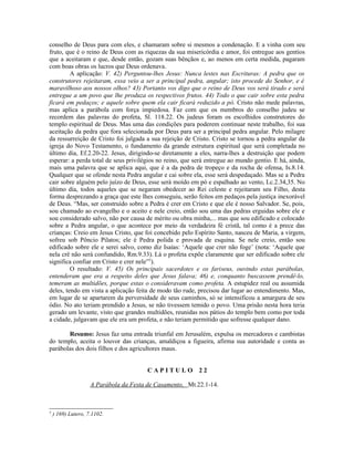 conselho de Deus para com eles, e chamaram sobre si mesmos a condenação. E a vinha com seu
fruto, que é o reino de Deus com as riquezas da sua misericórdia e amor, foi entregue aos gentios
que a aceitaram e que, desde então, gozam suas bênçãos e, ao menos em certa medida, pagaram
com boas obras os lucros que Deus ordenava.
         A aplicação: V. 42) Perguntou-lhes Jesus: Nunca lestes nas Escrituras: A pedra que os
construtores rejeitaram, essa veio a ser a principal pedra, angular; isto procede do Senhor, e é
maravilhoso aos nossos olhos? 43) Portanto vos digo que o reino de Deus vos será tirado e será
entregue a um povo que lhe produza os respectivos frutos. 44) Todo o que cair sobre esta pedra
ficará em pedaços; e aquele sobre quem ela cair ficará reduzido a pó. Cristo não mede palavras,
mas aplica a parábola com força impiedosa. Faz com que os membros do conselho judeu se
recordem das palavras do profeta, Sl. 118.22. Os judeus foram os escolhidos construtores do
templo espiritual de Deus. Mas uma das condições para poderem continuar neste trabalho, foi sua
aceitação da pedra que fora selecionada por Deus para ser a principal pedra angular. Pelo milagre
da ressurreição de Cristo foi julgada a sua rejeição de Cristo. Cristo se tornou a pedra angular da
igreja do Novo Testamento, o fundamento da grande estrutura espiritual que será completada no
último dia, Ef.2.20-22. Jesus, dirigindo-se diretamente a eles, narra-lhes a destruição que podem
esperar: a perda total de seus privilégios no reino, que será entregue ao mundo gentio. E há, ainda,
mais uma palavra que se aplica aqui, que é a da pedra de tropeço e da rocha de ofensa, Is.8.14.
Qualquer que se ofende nesta Pedra angular e cai sobre ela, esse será despedaçado. Mas se a Pedra
cair sobre alguém pelo juízo de Deus, esse será moído em pó e espalhado ao vento, Lc.2.34,35. No
último dia, todos aqueles que se negaram obedecer ao Rei celeste e rejeitaram seu Filho, desta
forma desprezando a graça que este lhes conseguiu, serão feitos em pedaços pela justiça inexorável
de Deus. “Mas, ser construído sobre a Pedra é crer em Cristo e que ele é nosso Salvador. Se, pois,
sou chamado ao evangelho e o aceito e nele creio, então sou uma das pedras erguidas sobre ele e
sou considerado salvo, não por causa de mérito ou obra minha,... mas que sou edificado e colocado
sobre a Pedra angular, o que acontece por meio da verdadeira fé cristã, tal como é a prece das
crianças: Creio em Jesus Cristo, que foi concebido pelo Espírito Santo, nasceu de Maria, a virgem,
sofreu sob Pôncio Pilatos; ele é Pedra polida e provada de esquina. Se nele creio, então sou
edificado sobre ele e serei salvo, como diz Isaías: ‘Aquele que crer não foge’ (nota: ‘Aquele que
nela crê não será confundido, Rm.9.33). Lá o profeta expõe claramente que ser edificado sobre ele
significa confiar em Cristo e crer nele”5).
         O resultado: V. 45) Os principais sacerdotes e os fariseus, ouvindo estas parábolas,
entenderam que era a respeito deles que Jesus falava; 46) e, conquanto buscassem prendê-lo,
temeram as multidões, porque estas o consideravam como profeta. A estupidez real ou assumida
deles, tendo em vista a aplicação feita de modo tão rude, precisou dar lugar ao entendimento. Mas,
em lugar de se apartarem da perversidade de seus caminhos, só se intensificou a amargura de seu
ódio. No ato teriam prendido a Jesus, se não tivessem temido o povo. Uma prisão nesta hora teria
gerado um levante, visto que grandes multidões, reunidas nos pátios do templo bem como por toda
a cidade, julgavam que ele era um profeta, e não teriam permitido que sofresse qualquer dano.

       Resumo: Jesus faz uma entrada triunfal em Jerusalém, expulsa os mercadores e cambistas
do templo, aceita o louvor das crianças, amaldiçoa a figueira, afirma sua autoridade e conta as
parábolas dos dois filhos e dos agricultores maus.


                                        CAPITULO 22

                    A Parábola da Festa de Casamento, Mt.22.1-14.



5
    ) 169) Lutero, 7.1102.
 