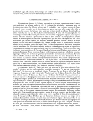esse terá em lugar dela a morte eterna. Porque será verdade um dos dois: Ou receber o evangelho e
crer e ser salvo, ou não crer e ser eternamente condenado”7).


                             A Pergunta Sobre o Imposto, Mt.22.15-22.

         Um elogio não sincero: V.15) Então, retirando-se os fariseus, consultaram entre si como o
surpreenderiam em alguma palavra. 16) E enviaram-lhe discípulos, juntamente com os
herodianos, para dizer-lhe: Mestre, sabemos que és verdadeiro e que ensinas o caminho de Deus,
de acordo com a verdade, sem te importares com quem quer que seja, porque não olhas a
aparência dos homens. Os fariseus, mais uma vez, haviam sentido a ardência da aplicação da
última parábola, mas isto não lhes melhorou o temperamento. A força está fora de cogitação, por
causa do povo. Por isso buscavam jeito e meios para encontrar um pergunta capciosa, cuja resposta
pudesse ter como resultado a provocação do ódio do povo comum e a averiguação do governo
romano. A propósito planejam e buscam alguma questão que lhes possa servir para este fim. Tendo
achado uma que, em sua opinião, foi adequada, tentaram, primeiro, desviar a atenção de Jesus,
jogando em seus olhos a areia do elogio. Isto, contudo, quando muito, foi uma tentativa frustrada,
quando se tem em mente a onisciência de Cristo. Enviam alguns dos seus discípulos, juntamente
com os horodianos. Os últimos pertenciam a uma seita ou facção que na crença se assemelhava
com os saduceus, mas que em sua organização eram fortemente políticos. Conforme os relatos mais
confiáveis, surgiram no tempo de Herodes o Grande, e fomentavam a idéia dum reino nacional sob
a dinastia herodiana. Tendo como sua força o conhecimento, a riqueza e a influência, com suas
esperanças políticas não podiam ser ignorados como aliados dos fariseus e dos saduceus. Parecem
ter sido talhados para fazer parte desta delegação para que o plano não fosse tão aparente. A coisa
mais estranha foi, que suas palavras foram plenamente verdadeiras. Jesus, sendo a própria verdade,
realmente ensinava o verdadeiro caminho de Deus e para Deus. Era plenamente apartidário em
relação a todos e não tinha a menor hesitação, quando preciso, de expressar sua opinião diante de
todos. Mas na boca desses inimigos, estes fatos se tornaram zombaria e malícia vazia, e uma lisonja
falsa que buscava enganar e iludir. Era a hipocrisia mais falsa e diabólica.
         A pergunta e a réplica: V.17) Dize-nos, pois, que te parece? É lícito pagar tributo a César,
ou não? 18) Jesus, porém, conhecendo-lhes a malícia, respondeu: Por que me experimentais,
hipócritas? 19) Mostrai-me a moeda do tributo. Trouxeram-lhe um denário. 20) E ele lhes
perguntou: De quem é esta efígie e inscrição? 21) Responderam: De César. Então lhes disse: Daí,
pois, a César o que é de César, e a Deus o que é de Deus. 22) Ouvindo isto, se admiraram e,
deixando-o, foram-se. Sua pergunta ecoa, como se eles fossem uns inocentes e inofensivos, que tão
só perguntavam pela opinião dum respeitado mestre, desejando saber se era certo, apropriado, ou
seja, se assim podia ser feito, pagar imposto ou taxa por cabeça ao imperador romano.A dificuldade
da pergunta está nisso, que ela foi feita segundo o ponto de vista da religião: Será que não podia
acontecer que quem pagava este imposto corra o perigo de entrar em conflito com Deus e com seu
dever para com a igreja? Sem dúvida, esperavam que Jesus se declarasse contra o pagamento do
imposto, o que lhes daria motivos para o denunciarem como rebelde diante do governador romano.
Do outro lado, se favorecesse o pagamento deste imposto tão questionado, facilmente, podiam
lançar sobre ele a suspeição de que era amigo e agente do governo romano e que não tinha o amor
adequado para com os privilégios dos judeus como o povo escolhido de Deus. Cristo, porém, esteve
ciente de sua perversidade. Diz-lhes que são hipócritas, tentando mascarar seu ataque sob a
aparência duma cortesia sincera. Mas eram maus atores tentando-o para o desviar do trilho de seu
ministério. Ordena que lhe mostrem uma moeda do censo, que era a moeda com que se pagava esta
taxa. Quando lhe mostraram um denário, a moeda romana de prata que tinha a imagem e inscrição
de César, que valia uns dezessete cents em dinheiro americano, de pronto lhes deu sua decisão: O
que é de César dêem a César, o que é de Deus dêem para Deus. É uma regra simples e muito
7
    ) 171) Lutero, 13.938.
 
