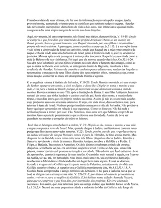Fixando a idade de suas vítimas, ele fez uso da informação repassada pelos magos, tendo,
provavelmente, aumentado o tempo para se certificar que nenhum pudesse escapar. Herodes
não seria muito escrupuloso: duma hora de vida a dois anos, não interessava; quando muito,
assegurava-lhe uma ampla margem de acerto nas duas direções.

Aqui, novamente, há um comprimento, não literal mas típico, duma profecia, V. 18-18: Então
se cumpriu o que fora dito, por intermédio do profeta Jeremias: Ouviu-se um clamor em
Rama, pranto,choro e grande lamento; era Raquel chorando por seus filhos e inconsolável
porque não mais existem. A passagem, como o profeta a escreveu, Jr.31.15, é a narração duma
visão sobre a deportação de Israel ao cativeiro, sendo que Raquel era a mãe representativa da
nação, e Rama tendo sido uma fortaleza de Israel junto à fronteira onde os cativos deviam se
juntados. Mateus aplica esta passagem à matança dos inocentes. Raquel é representada como a
mãe de Belém e de sua vizinhança. Foi aqui que ela morreu quando deu à luz, Gn.35.16-20.
Sua dor pelo infortúnio de seus filhos levaram-na a um choro e lamento tão amargo, como ao
que as mães de Belém, com certeza, se entregaram diante da flagrante, revoltante e tola
crueldade de Herodes. Palavras de consolo e conforto pouco adiantavam, sendo elas forçadas a
testemunhar o massacre de seus filhos diante dos seus próprios olhos, restando a elas, como
única reação, contorcer as mãos em desesperada tristeza e agonia.

O evangelista retorna à história do Salvador, V.19-20: Tendo Herodes morrido, eis que o anjo
do Senhor apareceu em sonho, a José no Egito, e disse-lhe: Dispõe-te, toma o menino e sua
mãe, e vai para a terra de Israel; porque já morreram os que atentavam contra a vida do
menino. Herodes morreu no ano 750, após a fundação de Roma. E seu filho Antípatro, herdeiro
natural do trono, que tinha herdado o caráter cruel do pai, havia sido morto, a mando deste
tirano, cinco dias antes que ele próprio rendeu sua alma. Assim, já não existiam mais aqueles
cujo propósito assassino era mais ostensivo. O anjo, em vista disso, deu a ordem a José, para
retornar à terra de Israel. Nenhum perigo imediato ameaçava a vida do Salvador. Não precisava
haver qualquer apreensão em relação à sua segurança. Como se dissesse: Não há nada e
nenhuma pessoa a temer, por isso: Vão. Notemos, mais uma vez, que Mateus sempre dá ao
menino Jesus a posição proeminente a que o elevava sua divindade. Assim ele deve ser
guardado nas mentes e corações de todos os leitores.

 José não se delongou em obedecer a ordem, V. 21: Dispôs-se ele, tomou o menino e sua mãe,
e regressou para a terra de Israel. Mas, quando chegou à Judéia, confrontou-se com um novo
perigo que lhe causou renovados temores. V.22a: Tendo, porém, ouvido que Arquelau reinava
na Judéia em lugar de seu pai Herodes, temeu ir para lá. Herodes, de fato, estava morto. Mas
Augusto havia dividido o seu reino entre seus três filhos. Arquelau obteve Judéia, Iduméia e
Samaria, recebendo o título de etnarca. Herodes Antipas, recebeu a Galiléia e a Peréia. E
Filipe, a Batânia, Traconites e Auranites. Os dois últimos receberam o título de tetrarca.
Arquelau, semelhante ao pai, era um tirano suspeito e cruel. Conta-se dele que, uma certa
páscoa, massacrou três mil pessoas no templo e na cidade. Não admira que José estivesse cheio
de apreensões, quanto à segurança de suas tarefas. O caminho mais natural a seguir, era fixar-se
na Judéia, talvez, até, em Jerusalém. Mas Deus, mais uma vez, usa o concurso dum anjo,
resolvendo a dificuldade e i8ndicando-lhe um lugar bem mais seguro. E José se desviou,
fazendo a viagem até a Galiléia que é a parte norte da Palestina, anteriormente dividida em
Galiléia superior e baixa. A superior era a Galiléia propriamente dita, Mt.4.12;Jô.4.13. A
Galiléia baixa compreendia o antigo território de Zebulom. E foi para a Galiléia baixa que se
José se dirigiu com a criança e sua mãe. V. 22b-23: E, por divina advertência prevenido em
sonho, retirou-se para as regiões da Galiléia. E foi habitar numa cidade chamada Nazaré,
para que se cumprisse o que fora dito, por intermédio dos profetas: Ele será chamado
Nazareno. Foi assim, que José retornou para sua antiga cidade, que também fora o lar de Maria,
Lc.1.26;2;4. Nazaré era uma pequenina cidade a sudoeste do Mar da Galiléia, não longe de
 