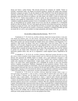 desejo por honra e glória baratos. Não deviam procurar tais propinas de vaidade. Títulos se
tornarão, exatamente então, um flagelo de primeira grandeza, quando são usados para designar
distinção e categoria na igreja. No que diz respeito aos fiéis, diante de Cristo não há superiores nem
inferiores, não há rabis, pais ou mestres. Ele é o único que tem esta categoria e tem este título. Seus
discípulos, sejam eles homens ou mulheres, são todos iguais, são irmãos e irmãs no mesmo nível,
Gl.3.28; Cl.3.11. Títulos nunca podem ser mais na igreja, do que nomenclatura de cortesia. Eles
indicam certa medida de conhecimento e serviço, mas nunca alguma honra de direito divino. A
verdadeira medida de grandeza perante Cristo é a humildade no servir a ele e ao próximo. Aquele
que, na sinceridade de seu coração, presta um tal servir que flui da verdadeira fé, é considerado
grande aos olhos do Mestre. Por isso, todo aquele que luta por honra diante das pessoas, que busca
categoria na igreja de Cristo, será colocado bem em baixo, na posição mais indigna. Sua ambição
desordenada, até, lhe pode tirar do coração o cristianismo. Enquanto o verdadeiro humilde, que tem
em mente tão só o servir, será exaltado, no tempo apropriado, pelo Senhor, 1.Pe.5.6.


                        Os Ais Sobre A Hipocrisia Dos Fariseus, Mt.23.13-33.

         O primeiro ai: V. 13) Ai de vós, escribas e fariseus, hipócritas! porque fechais o reino dos
céus diante dos homens; pois, vós não entrais, nem deixais entrar os que estão entrando. Esta
passagem de denúncias não representa uma mera opinião de Jesus, mas é o julgamento do Santo de
Deus sobre aqueles que estavam fazendo da religião inteira uma zombaria e um fingimento. O ai
significa o fogo eterno do inferno. Este será o castigo deles, como diz Lutero. Eles, em sua
hipocrisia e em sua ação, chegaram ao ponto em que enganam tanto a si mesmos como aos outros.
Fingem, com grande ostentação de zelo, estar abrindo as portas dos céus aos seus semelhantes,
ensinando-lhes o caminho da salvação farisaica por obras. Mas, procedendo assim, de fato, fecham
os portais do céu diante deles. Pensavam que tinham o céu como certo e que, quando bem
quisessem, podiam entrar, mas, tão só, se enganaram e ainda enganam outros, impedindo-os de
entrar.
         O segundo ai: V. 14) Ai de vós, escribas e fariseus, hipócritas! porque devorais as casas
das viúvas e, para o justificar, fazeis longas orações; por isso sofrereis juízo muito mais severo. Os
fariseus não gostavam de trabalho braçal ou mental, com o qual pudessem conseguir a vida
honestamente. Assim como sua religião era mera farsa, também seus costumes religiosos eram
usados para esquemas de enriquecimento. Longas oração, como as que eles costumavam fazer,
eram a sua marca forte, sendo produzidas com a finalidade de mostrar ao povo que possuíam
méritos e poderes excepcionais. Mulheres, despojadas de seus protetores naturais, viúvas, cujos
sentimentos facilmente podiam ser dominados, com muita disposição pagavam pela assistência de
longas orações feitas por elas. Este era o pretexto frívolo pelo qual escribas e fariseus conseguiam
propriedade e riquezas, Is.5.8. Esta forma de suborno era especialmente condenável, porque incluía
o abuso do nome de Deus, e, desta forma, era tanto uma blasfêmia como um assalto.
         O terceiro ai: V.15) Ai de vós, escribas e fariseus, hipócritas! porque rodais o mar e a
terra para fazer um prosélito; e, uma vez feito, o tornais filho do inferno duas vezes mais do que
vós. Os escribas e fariseus, em seu desejo de impressionar o povo, eram zelosos em ganhar
prosélitos para a igreja judaica. Atravessavam os mares e viajavam pelos desertos procurando
homens e mulheres que pudessem ser ganhos para a religião judaica, sendo naquele tempo notável
o número de prosélitos da porta e os prosélitos da justiça, ou seja, daqueles que haviam aceito as
doutrinas judaicas sem ou com a circuncisão e o batismo. Mas eles, juntando externamente pessoas
à igreja, internamente lhes causavam eterno dano às almas, ensinando-lhes a religião da hipocrisia.
Muitos dos prosélitos da justiça eram muito mais fanáticos do que os próprios judeus. Desta forma
os fariseus, mais uma vez, provaram que eram adeptos da dissimulação, visto que aos olhos das
pessoas isto parecia que eles eram zelosos por Deus, e que tiravam muitas pessoas da idolatria.
Mas, de fato e de verdade, eles as metiam numa idolatria ainda muito maior, do que a anterior,
ainda que oculta, porque passaram a crer em suas próprias boas obras.
 