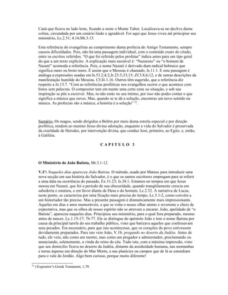 Caná que ficava no lado leste, ficando a oeste o Monte Tabor. Localizava-se no declive duma
       colina, circundada por um cenário lindo e agradável. Foi aqui que Jesus viveu até principiar seu
       ministério, Lc.2.51; 4.16;Mt.3.13.

       Esta referência do evangelista ao cumprimento duma profecia do Antigo Testamento, sempre
       causou dificuldades. Pois, não há uma passagem individual, com o conteúdo exato do citado,
       entre os escritos referidos. “O que foi referido pelos profetas” indica antes para um tipo geral
       do que a um texto explícito. A explicação mais razoável é: “Nazareno” ou “o homem de
       Nazaré” acomoda a referência. Pois, o nome Nazaré é derivado dum radical hebraico que
       significa ramo ou broto tenro. É assim que o Messias é chamado, Is.11.1. E esta passagem é
       análoga a expressões usadas em Is.53.2;4.2;Jr.23.5;33;15; Zf.3.8;6;12, e de outras descrições da
       manifestação humilde do Messias. Cf.Jô.1.16. Outros têm sugerido, que a referência diz
       respeito a Jz.13.7. “Com as referências proféticas nos evangelhos ocorre o que acontece com
       hinos sem palavras. O compositor tem em mente uma certa cena ou situação, e sob sua
       inspiração se põe a escrever. Mas, tu não estás no seu íntimo, por isso não podes contar o que
       significa a música que ouves. Mas, quando se te dá a solução, encontras um novo sentido na
       música. As profecias são a música; a história é a solução” 22.



       Sumário: Os magos, sendo dirigidos a Belém por meio duma estrela especial e por direção
       profética, rendem ao menino Jesus divina adoração, enquanto a vida do Salvador é preservada
       da crueldade de Herodes, por intervenção divina, que conduz José, primeiro, ao Egito, e, então,
       à Galiléia.

                                            CAPITULO 3



       O Ministério de João Batista, Mt.3.1-12.

       V.1a: Naqueles dias apareceu João Batista. O método, usado por Mateus para introduzir uma
       nova secção em sua história do Salvador, é o que os santos escritores empregam para se referir
       a uma data ou ocorrência do passado, Ex.11.23; Is.38.1. Estamos no tempos em que Jesus
       morou em Nazaré, que foi o período de sua obscuridade, quando tranqüilamente crescia em
       sabedoria e estatura, e em favor diante de Deus e do homem, Lc.2.52. A narrativa de Lucas,
       neste ponto, se caracteriza por uma fixação mais precisa do tempo, Lc.3.1-2, como convém a
       um historiador tão preciso. Mas a presente passagem é dramaticamente mais impressionante.
       Aqueles era dias e anos memoráveis, a que se volta o nosso olhar atento e reverente e cheio de
       expectativa, mas que os olhos de nosso espírito não se atrevem a encarar. João, apelidado de “o
       Batista”, apareceu naqueles dias. Principiou seu ministério, para o qual fora preparado, mesmo
       antes de nascer, Lc.1.15-17; 76-77. Ele se distingue do apóstolo João e tem o nome Batista por
       causa da principal tarefa do seu trabalho público, visto que batizava aqueles que confessavam
       seus pecados. Era necessário, para que isto acontecesse, que os corações do povo estivessem
       devidamente preparados. Para isto veio João, V.1b: pregando no deserto da Judéia. Antes de
       tudo, ele veio, não como um mestre, mas como um pregador e admoestador, proclamando ou
       anunciando, solenemente, a vinda do reino do céu. Tudo isto, com a máxima impressão, visto
       que seu domicílio ficava no deserto da Judéia, distante da assiduidade humana, nas montanhas
       e terras ásperas em direção do Mar Morto, e nas planícies ou campos que de lá se estendiam
       para o vale do Jordão. Algo bem curioso, porque muito diferente!

22
     ) Expositor’s Greek Testament, 1,78.
 