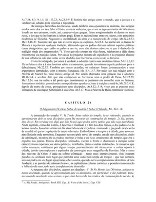 At.7.58; 8.3; 9.1,1; Gl.1.13,23; At.23.6-9. É história tão antiga como o mundo, que a justiça e a
verdade são odiadas pela injustiça e hipocrisia.
         Os inimigos ferrenhos dos fariseus, sendo também seus oponentes na doutrina, mas sempre
unidos com eles em seu ódio a Cristo, eram os saduceus, que eram os representantes do helenismo
levado ao seu extremo, tendo, até, características gregas. Eram arregimentados só dentre os mais
ricos, e dos que se inclinavam à cultura pagã. Eram os racionalistas entre os judeus, com princípios
modernos de filosofia. Negavam a imortalidade da alma e a ressurreição do corpo, Mt.22.23-33;
Mc.12.18-27. Sustentavam que não existem anjos ou espíritos, At.23.8. Só aceitavam os livros de
Moisés e rejeitavam qualquer tradição, afirmando que os judeus deviam estimar aquelas práticas
como obrigatórias, que estão na palavra escrita, mas não deviam observar o que é derivado da
tradição vinda dos antepassados 18). Visto que não creram na vida futura, rejeitavam a idéia duma
recompensa ou punição futura. Por causa do pequeno número de seguidores e do pequeno alcance
de sua influência, não são tantas vezes aludidos nas Escrituras, como o são os fariseus.
         Cristo foi obrigado, por amor à verdade, a advertir contra suas doutrinas falsas, Mt.16.6,12.
Ele refutou a eles a à sua doutrina sobre o casamento, quando inventaram aquele problema para o
debocharem, Mt.22.32. Também em outras ocasiões, os saduceus foram desmascarados e seus
argumentos derrubados, com a mesma franqueza, Mt.16.4; 3.7. Por tudo isto sua relação com o
Profeta de Nazaré foi tudo menos amigável. Por serem chamados uma geração má e adúltera,
Mt.16.3,4, e ser-lhes dito que não conheciam as Escrituras nem o poder de Deus, Mt.22.29;
Mc.12.24, sua ira subiu a tal ponto que prontamente se juntaram em conselho com os fariseus,
formando o sinédrio, consultando como poderiam apanhar a Jesus à traição e matá-lo, Mt.26.3,4. E,
depois da morte de Jesus, perseguiram seus discípulos, At.4.12; 5.18, visto que as pessoas mais
influentes de sua nação pertenciam à sua seita, At.5.17. Mas a Palavra de Deus continuou vitoriosa.



                                              CAPITULO 24

                    O Julgamento De Deus Sobre Jerusalém E Sobre O Mundo, Mt. 24.1-14.

        A destruição do templo: V. 1) Tendo Jesus saído do templo, ia-se retirando, quando se
aproximaram dele os seus discípulos para lhe mostrar as construções do templo. 2) Ele, porém,
lhes disse: Em verdade vos digo que não ficará aqui pedra sobre pedra, que não seja derrubada.
Neste capítulo, como diz Lutero, é descrito o resultado e o fim dos dois reinos, o dos judeus e o de
todo o mundo. Jesus havia tido um dia atarefado nesta terça-feira, ensinando e pregando desde cedo
de manhã até que o crepúsculo da tarde sobreveio. Então deixou o templo e a cidade, para retornar
para Betânia onde pernoitou. Enquanto passava pelo portal do templo, um de seus discípulos, cheio
de admiração, mostrou-lhe as pedras enormes e belas e os ricos ornamentos do templo, que era o
orgulho dos judeus. Outros discípulos, animados, vieram à frente e chamaram a atenção sobre
características especiais, os vários pórticos, vestíbulos, pátios e outras instalações. A conversa, que
então começou, continuou por algum tempo, provavelmente até alcançarem a colina oposta à
cidade, donde contemplaram o esplendor da construção mais magnífica de Herodes. Mas a suma
das palavras de Cristo é dada na solene afirmação – tanto mais impressionante, visto estarem
parados ou sentados num lugar que permitia uma visão bem ampla do templo – que não sobraria
uma só pedra em seu lugar apropriado sobre a outra, que não seria completamente demolida. A bela
fundação e as paredes de mármore branco, as esplêndidas colunas coríntias, a pesada ornamentação
e folheado de ouro, tudo seria completamente destruído.
        A pergunta dos discípulos, quanto aos detalhes: V. 3) No Monte das Oliveiras, achava-se
Jesus assentado, quando se aproximaram dele os discípulos, em particular, e lhe pediram: Dize-
nos quando sucederão estas coisas, e que sinal haverá da tua vinda e da consumação do século. 4)
18
     ) 183) Josefo, Antiquities, Book XIII, Cap. X; Wars of the Jews I, Cap. VIII.
 