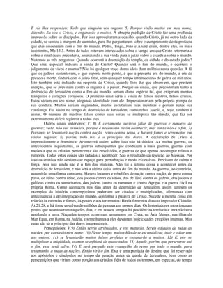 E ele lhes respondeu: Vede que ninguém vos engane. 5) Porque virão muitos em meu nome,
dizendo: Eu sou o Cristo, e enganarão a muitos. A abrupta predição de Cristo fez uma profunda
impressão sobre os discípulos. Por isso aproveitaram a ocasião, quando Cristo, já no outro lado da
cidade, se sentou à margem do caminho, para lhe perguntarem sobre o cumprimento desta profecia
que eles associaram com o fim do mundo. Pedro, Tiago, João e André eram, dentre eles, os mais
insistentes, Mc.13.3. Antes de tudo, estavam interessados sobre o tempo em que Cristo retornaria e
sobre o sinal que o precederia, anunciando a sua vinda para o juízo sobre a cidade e sobre o mundo.
Notemos as três perguntas: Quando ocorrerá a destruição do templo, da cidade e do estado judeu?
Que sinal especial indicará a vinda de Cristo? Quando será o fim do mundo, e ocorrerá o
julgamento de vivos e mortos? Não há qualquer traço duma idéia dum milênio nesta questão. A fé
que os judeus sustentavam, e que suporta neste ponto, é que a presente era do mundo, a era de
pecado e morte, findará com o juízo final, sem qualquer tempo intermediário de glória de mil anos.
Isto também está indicado na resposta de Cristo, quando lhes diz que observem, que prestem
atenção, que se previnam contra o engano e o pavor. Porque os sinais, que precederiam tanto a
destruição de Jerusalém como o fim do mundo, seriam duma espécie tal, que exigiriam mentes
tranqüilas e corações corajosos. O primeiro sinal seria a vinda de falsos mestres, falsos cristos.
Estes viriam em seu nome, alegando identidade com ele. Impressionariam pela própria pompa de
sua conduta. Muitos seriam enganados, muitos escutariam suas mentiras e poriam neles sua
confiança. Foi assim no tempo da destruição de Jerusalém, como relata Josefo, e, hoje, também é
assim. O número de mestres falsos como suas seitas se multiplica tão rápido, que faz ser
extremamente difícil registrar a todos eles.
        Outros sinais exteriores: V. 6) E certamente ouvireis falar de guerras e rumores de
guerras; vede, não vos assusteis, porque é necessário assim acontecer, mas ainda não é o fim. 7)
Portanto se levantará nação contra nação, reino contra reino, e haverá fomes e terremotos em
vários lugares; 8) porém, tudo isto é o princípio das dores. A declaração de Cristo é
impressionante e dramática: Acontecerá assim; sobre isso não há dúvida. As muitas guerras, os
antecedentes inquietantes, as guerras subseqüentes que conduzem a mais guerras, guerras com
nações a que os cristãos pertencem e são envolvidos, e guerras de que apenas ouvem por relatos e
rumores. Todas estas coisas são fadadas a acontecer. São o resultado da rejeição ao Messias. Por
isso os cristãos não deviam dar espaço para perturbação e medo excessivos. Precisam de calma e
força, pois isto ainda não é o fim das tristezas. Não foi a última coisa a acontecer antes da
destruição de Jerusalém, e não será a última coisa antes do fim do mundo. As guerras, ao contrário,
assumirão uma forma constante. Haverá levantes e rebeliões de nação contra nação, de povo contra
povo, de reino contra reino, dos judeus contra os sírios, dos de Tiro contra os judeus, dos judeus e
galileus contra os samaritanos, dos judeus contra os romanos e contra Agripa, e a guerra civil na
própria Roma. Como aconteceu nos dias antes da destruição de Jerusalém, assim também os
exemplos da história contemporânea poderiam ser citados e multiplicados, afirmando com
antecedência a desintegração do mundo, conforme a palavra de Cristo. Sucede a mesma coisa em
relação às carestias e fomes, às pestes e aos terremotos: Havia fome nos dias do imperador Cláudio,
At.21.28, e há fome envolvendo milhões de pessoas em nossos dias. Os historiadores mencionaram
pestes que aconteceram naqueles dias, e em nossos tempos há pestilências terríveis e inexplicáveis
assolando a terra. Naqueles tempos ocorreram terremotos em Creta, na Ásia Menor, nas ilhas do
Mar Egeu, em Roma, na Judéia, e semelhantes a eles devastam hoje cidades e regiões imensas. Mas
estas são só o princípio das dores insuportáveis.
        Perseguições: V.9) Então sereis atribulados, e vos matarão. Sereis odiados de todas as
nações, por causa do meu nome. 10) Nesse tempo, muitos hão de se escandalizar, trair e odiar uns
aos outros; 11) se levantarão muitos falsos profetas e enganarão a muitos. 12) E, por se
multiplicar a iniqüidade, o amor se esfriará de quase todos. 13) Aquele, porém, que perseverar até
o fim, esse será salvo. 14) E será pregado este evangelho do reino por todo o mundo, para
testemunho a todas as nações. Então virá o fim. Esta é uma profecia do destino que foi reservado
aos apóstolos e discípulos no tempo da geração antes da queda de Jerusalém, bem como as
perseguições que viriam como porção aos cristãos fiéis de todos os tempos, em especial, do tempo
 