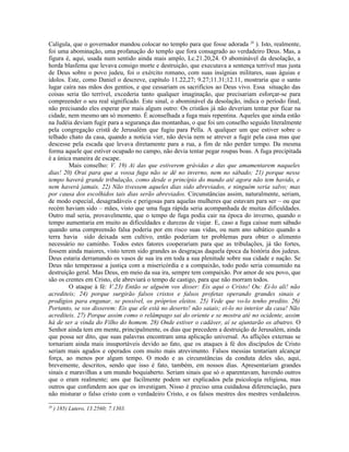 Calígula, que o governador mandou colocar no templo para que fosse adorada 20 ). Isto, realmente,
foi uma abominação, uma profanação do templo que fora consagrado ao verdadeiro Deus. Mas, a
figura é, aqui, usada num sentido ainda mais amplo, Lc.21.20,24. O abominável da desolação, a
horda blasfema que levava consigo morte e destruição, que executava a sentença terrível mas justa
de Deus sobre o povo judeu, foi o exército romano, com suas insígnias militares, suas águias e
ídolos. Este, como Daniel o descreve, capítulo 11.22,27; 9.27;11.31;12.11, mostraria que o santo
lugar caíra nas mãos dos gentios, e que cessariam os sacrifícios ao Deus vivo. Essa situação das
coisas seria tão terrível, excederia tanto qualquer imaginação, que precisariam esforçar-se para
compreender o seu real significado. Este sinal, o abominável da desolação, indica o período final,
não precisando eles esperar por mais algum outro: Os cristãos já não deveriam tentar por ficar na
cidade, nem mesmo um só momento. É aconselhada a fuga mais repentina. Aqueles que ainda estão
na Judéia deviam fugir para a segurança das montanhas, o que foi um conselho seguido literalmente
pela congregação cristã de Jerusalém que fugiu para Pella. A qualquer um que estiver sobre o
telhado chato da casa, quando a notícia vier, não devia nem se atrever a fugir pela casa mas que
descesse pela escada que levava diretamente para a rua, a fim de não perder tempo. Da mesma
forma aquele que estiver ocupado no campo, não devia tentar pegar roupas boas. A fuga precipitada
é a única maneira de escape.
         Mais conselho: V. 19) Ai das que estiverem grávidas e das que amamentarem naqueles
dias! 20) Orai para que a vossa fuga não se dê no inverno, nem no sábado; 21) porque nesse
tempo haverá grande tribulação, como desde o princípio do mundo até agora não tem havido, e
nem haverá jamais. 22) Não tivessem aqueles dias sido abreviados, e ninguém seria salvo; mas
por causa dos escolhidos tais dias serão abreviados. Circunstâncias assim, naturalmente, seriam,
de modo especial, desagradáveis e perigosas para aquelas mulheres que estavam para ser – ou que
recém haviam sido – mães, visto que uma fuga rápida seria acompanhada de muitas dificuldades.
Outro mal seria, provavelmente, que o tempo de fuga podia cair na época do inverno, quando o
tempo aumentaria em muito as dificuldades e durezas de viajar. E, caso a fuga caísse num sábado
quando uma compreensão falsa poderia por em risco suas vidas, ou num ano sabático quando a
terra havia sido deixada sem cultivo, então poderiam ter problemas para obter o alimento
necessário no caminho. Todos estes fatores cooperariam para que as tribulações, já tão fortes,
fossem ainda maiores, visto terem sido grandes as desgraças daquela época da história dos judeus.
Deus estaria derramando os vasos de sua ira em toda a sua plenitude sobre sua cidade e nação. Se
Deus não temperasse a justiça com a misericórdia e a compaixão, todo podo seria consumido na
destruição geral. Mas Deus, em meio da sua ira, sempre tem compaixão. Por amor de seu povo, que
são os crentes em Cristo, ele abreviará o tempo de castigo, para que não morram todos.
         O ataque à fé: V.23) Então se alguém vos disser: Eis aqui o Cristo! Ou: Ei-lo ali! não
acrediteis; 24) porque surgirão falsos cristos e falsos profetas operando grandes sinais e
prodígios para enganar, se possível, os próprios eleitos. 25) Vede que vo-lo tenho predito. 26)
Portanto, se vos disserem: Eis que ele está no deserto! não saiais; ei-lo no interior da casa! Não
acrediteis. 27) Porque assim como o relâmpago sai do oriente e se mostra até no ocidente, assim
há de ser a vinda do Filho do homem. 28) Onde estiver o cadáver, aí se ajuntarão os abutres. O
Senhor ainda tem em mente, principalmente, os dias que precedem a destruição de Jerusalém, ainda
que possa ser dito, que suas palavras encontram uma aplicação universal. As aflições externas se
tornariam ainda mais insuportáveis devido ao fato, que os ataques à fé dos discípulos de Cristo
seriam mais agudos e operados com muito mais atrevimento. Falsos messias tentariam alcançar
força, ao menos por algum tempo. O modo e as circunstâncias da conduta deles são, aqui,
brevemente, descritos, sendo que isso é fato, também, em nossos dias. Apresentariam grandes
sinais e maravilhas a um mundo boquiaberto. Seriam sinais que só o aparentavam, havendo outros
que o eram realmente; uns que facilmente podem ser explicados pela psicologia religiosa, mas
outros que confundem aos que os investigam. Nisso é preciso uma cuidadosa diferenciação, para
não misturar o falso cristo com o verdadeiro Cristo, e os falsos mestres dos mestres verdadeiros.
20
     ) 185) Lutero, 13.2560; 7.1303.
 