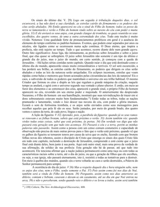 Os sinais do último dia: V. 29) Logo em seguida à tribulação daqueles dias, o sol
escurecerá, a lua não dará a sua claridade, as estrelas cairão do firmamento e os poderes dos
céus serão abalados. 30) Então aparecerá no céu o sinal do Filho do homem; todos os povos da
terra se lamentarão e verão o Filho do homem vindo sobre as nuvens do céu com poder e muita
glória. 31) E ele enviará os seus anjos, com grande clangor de trombeta, os quais reunirão os seus
escolhidos, dos quatro ventos, de uma a outra extremidade dos céus. Todo este trecho é muito
vívido. Notemos: Uma qualidade forte de pronunciamentos proféticos em geral é a ausência do
elemento do tempo conforme os padrões humanos. Eventos, que podem estar separados por anos ou
séculos, são ligados como se ocorressem numa ação contínua. O Deus eterno, que inspira a
profecia, não está sujeito ao tempo. Tudo o que acontece, ocorre diante dele num grande agora.
Outro fato significativo: Jesus liga, tão intimamente, as profecias sobre Jerusalém e sobre o juízo
final, que elas quase se sobrepõem. O juízo sobre Jerusalém não somente é um tipo do último e
grande dia do juízo, mas o juízo do mundo, em certo sentido, já começou com a queda de
Jerusalém. – Há lições sérias contidas neste capítulo. Quando raiar o dia que está destinado como o
último dia do mundo, aparecerão sinais muito extraordinários e terríveis. O sol será escurecido, a
lua perderá seu brilho, as estrelas cairão do firmamento, os poderes que dirigem os céus serão
abalados e todas as leis da natureza serão aniquiladas. Eis eclipses incomuns, estrelas que voam
rápidas como balas e meteoros que foram acionados pelas circunstâncias das leis da natureza! Eis o
caos, a subversão de todos os poderes que mantinham o universo em seu trilho habitual. O mesmo
Criador que formou os céus e dispôs as leis que regulam a grande máquina da criação, naquele
tempo as anulará, e agirá com o universo segundo sua vontade e plano ulterior. E então, em meio ao
furor dos elementos e ao estremecer dos céus, aparecerá o grande sinal, o próprio Filho do homem
aparecerá no céu, revestido em seu eterno poder e majestade. O anteriormente tão desprezado
Nazareno, o Filho do homem em sua humilhação, mostrará que suas reivindicações de trazer em si
dons sobrenaturais estavam muito bem fundamentadas.24) Então todas as tribos, todas as nações
prantearão e lamentarão, vendo o Juiz descer nas nuvens do céu, com poder e glória imensos.
Ecoará o som de fortíssima trombeta, e os anjos serão enviados como seus mensageiros para
recolher aqueles que pela fé são os seus. Serão juntados, por meio do grande brado, dos quatro
ventos e cantos da terra, de cada povo, língua e nação.
         A lição da figueira: V.32) Aprendei, pois, a parábola da figueira: quando já os seus ramos
se renovam e as folhas brotam, sabeis que está próximo o verão. 33) Assim também vós: quando
virdes todas estas coisas, sabei que está próximo, às portas. 34) Em verdade vos digo que não
passará esta geração sem que tudo isto aconteça. 35) Passará o céu e a terra, porém as minhas
palavras não passarão. Assim como a pessoa com um censo comum costumeiro e capacidade de
observação não precisa de mais outras provas para o fato que o verão está próximo, quando vê que
os galhos da figueira se tornarem tenros por causa da seiva que os enche, fazendo com que brotem
folhas novas dos rebentos, assim o discípulo de Cristo que enxerga os sinais dos quais Cristo fala
em todo este capítulo, incluindo a destruição de Jerusalém, compreende e está ciente que o juízo
final está diante deles, bem junto à sua porta. Aqui está outro sinal, mais uma prova da verdade de
sua afirmação, da solidez de sua profecia: Esta geração não há de passar, até que tudo isto
acontecerá. Ele tenciona afirmar que a nação judaica permanecerá como uma raça ou com todas as
características raciais sobre a terra, até o dia do juízo, ou que a geração de filhos que ele escolheu,
ou seja, a sua igreja, não passará eternamente, isto é, resistirá a todas as tentativas para a destruir.
Em meio à quebra dos mundos, quando céu e terra voltarão ao caos e serão destruídos, a Palavra do
Senhor permanecerá para sempre.
         A ocorrência do dia do juízo: V.36) Mas a respeito daquele dia e hora ninguém sabe, nem
os anjos dos céus, nem o Filho, senão somente o Pai. 37) Pois assim como foi nos dias de Noé,
também será a vinda do Filho do homem. 38) Porquanto, assim como nos dias anteriores ao
dilúvio, comiam e bebiam, casavam e davam-se em casamento, até ao dia em que Noé entrou na
arca, 39) e não o perceberam, senão quando veio o dilúvio e os levou a todos, assim será também
24
     ) 189) Cobern, The New Archheological Discoveries, 606.
 