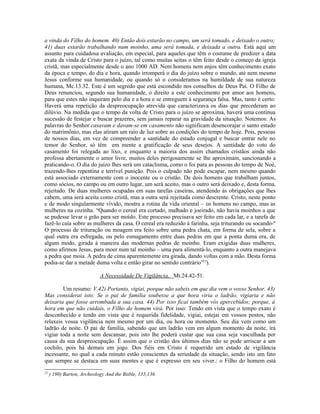 a vinda do Filho do homem. 40) Então dois estarão no campo, um será tomado, e deixado o outro;
41) duas estarão trabalhando num moinho, uma será tomada, e deixada a outra. Está aqui um
assunto para cuidadosa avaliação, em especial, para aqueles que têm o costume de predizer a data
exata da vinda de Cristo para o juízo, tal como muitas seitas o têm feito desde o começo da igreja
cristã, mas especialmente desde o ano 1000 AD. Nem homens nem anjos têm conhecimento exato
da época e tempo, do dia e hora, quando irromperá o dia do juízo sobre o mundo, até nem mesmo
Jesus conforme sua humanidade, ou quando só o consideramos na humildade de sua natureza
humana, Mc.13.32. Este é um segredo que está escondido nos conselhos de Deus Pai. O Filho de
Deus renunciou, segundo sua humanidade, o direito a este conhecimento por amor aos homens,
para que estes não inquiram pelo dia e a hora e se entreguem à segurança falsa. Mas, tanto é certo:
Haverá uma repetição da despreocupação atrevida que caracterizava os dias que precederam ao
dilúvio. Na medida que o tempo da volta de Cristo para o juízo se aproxima, haverá uma contínua
sucessão de festejar e buscar prazeres, sem jamais reparar na gravidade da situação. Notemos: As
palavras do Senhor casavam e davam-se em casamento não significam desencorajar o santo estado
do matrimônio, mas elas atiram um raio de luz sobre as condições do tempo de hoje. Pois, pessoas
de nossos dias, em vez de compreender a santidade do estado conjugal e buscar entrar nele no
temor do Senhor, só têm em mente a gratificação de seus desejos. A santidade do voto do
casamento foi relegada ao lixo, e enquanto a maioria dos assim chamados cristãos ainda não
professa abertamente o amor livre, muitos deles perigosamente se lhe aproximam, sancionando a
praticando-o. O dia do juízo lhes será um cataclisma, como o foi para as pessoas do tempo de Noé,
trazendo-lhes repentina e terrível punição. Pois o culpado não pode escapar, nem mesmo quando
está associado externamente com o inocente ou o cristão. De dois homens que trabalham juntos,
como sócios, no campo ou em outro lugar, um será aceito, mas o outro será deixado e, desta forma,
rejeitado. De duas mulheres ocupadas em suas tarefas caseiras, atendendo às obrigações que lhes
cabem, uma será aceita como cristã, mas a outra será rejeitada como descrente. Cristo, neste ponto
e de modo singularmente vívido, mostra a rotina da vida oriental – os homens no campo, mas as
mulheres na cozinha. “Quando o cereal era cortado, malhado e joeirado, não havia moinhos a que
se pudesse levar o grão para ser moído. Este processo precisava ser feito em cada lar, e a tarefa de
fazê-lo caía sobre as mulheres da casa. O cereal era reduzido à farinha, seja triturando ou socando-º
O processo de trituração ou moagem era feito sobre uma pedra chata, em forma de sela, sobre a
qual outra era esfregada, ou pelo esmagamento entre duas pedras em que a ponta duma era, de
algum modo, girada à maneira das modernas pedras de moinho. Eram exigidas duas mulheres,
como afirmou Jesus, para moer num tal moinho – uma para alimentá-lo, enquanto a outra manejava
a pedra que moia. A pedra de cima aparentemente era girada, dando voltas com a mão. Desta forma
podia-se dar a metade duma volta e então girar no sentido contrário”25).

                            A Necessidade De Vigilância, Mt.24.42-51.

        Um resumo: V.42) Portanto, vigiai, porque não sabeis em que dia vem o vosso Senhor. 43)
Mas considerai isto: Se o pai de família soubesse a que hora viria o ladrão, vigiaria e não
deixaria que fosse arrombada a sua casa. 44) Por isso ficai também vós apercebidos; porque, à
hora em que não cuidais, o Filho do homem virá. Por isso: Tendo em vista que o tempo exato é
desconhecido e tendo em vista que é requerida fidelidade, vigiai, estejai em vossos postos, não
relaxeis vossa vigilância nem mesmo por um dia, ou hora ou momento. Seu dia vem como um
ladrão de noite. O pai de família, sabendo que um ladrão vem em algum momento da noite, irá
vigiar toda a noite sem descansar, pois isto lhe poderá custar que sua casa seja vasculhada por
causa da sua despreocupação. É assim que o cristão dos últimos dias não se pode arriscar a um
cochilo, pois há demais em jogo. Dos fiéis em Cristo é requerido um estado de vigilância
incessante, no qual a cada minuto estão conscientes da seriedade da situação, sendo isto um fato
que sempre se destaca em suas mentes e que é expresso em seu viver.: o Filho do homem está
25
     ) 190) Barton, Archeology And the Biible, 135,136.
 