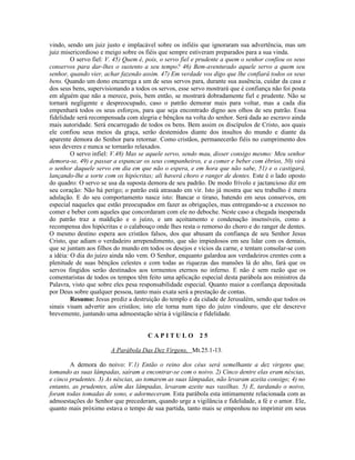 vindo, sendo um juiz justo e implacável sobre os infiéis que ignoraram sua advertência, mas um
juiz misericordioso e meigo sobre os fiéis que sempre estiveram preparados para a sua vinda.
         O servo fiel: V. 45) Quem é, pois, o servo fiel e prudente a quem o senhor confiou os seus
conservos para dar-lhes o sustento a seu tempo? 46) Bem-aventurado aquele servo a quem seu
senhor, quando vier, achar fazendo assim. 47) Em verdade vos digo que lhe confiará todos os seus
bens. Quando um dono encarrega a um de seus servos para, durante sua ausência, cuidar da casa e
dos seus bens, supervisionando a todos os servos, esse servo mostrará que é confiança não foi posta
em alguém que não a merece, pois, bem então, se mostrará dobradamente fiel e prudente. Não se
tornará negligente e despreocupado, caso o patrão demorar mais para voltar, mas a cada dia
empenhará todos os seus esforços, para que seja encontrado digno aos olhos de seu patrão. Essa
fidelidade será recompensada com alegria e bênçãos na volta do senhor. Será dada ao escravo ainda
mais autoridade. Será encarregado de todos os bens. Bem assim os discípulos de Cristo, aos quais
ele confiou seus meios da graça, serão destemidos diante dos insultos do mundo e diante da
aparente demora do Senhor para retornar. Como cristãos, permanecerão fiéis no cumprimento dos
seus deveres e nunca se tornarão relaxados.
         O servo infiel: V.48) Mas se aquele servo, sendo mau, disser consigo mesmo: Meu senhor
demora-se, 49) e passar a espancar os seus companheiros, e a comer e beber com ébrios, 50) virá
o senhor daquele servo em dia em que não o espera, e em hora que não sabe, 51) e o castigará,
lançando-lhe a sorte com os hipócritas; ali haverá choro e ranger de dentes. Este é o lado oposto
do quadro: O servo se usa da suposta demora de seu padrão. De modo frívolo e jactancioso diz em
seu coração: Não há perigo; o patrão está atrasado em vir. Isto já mostra que seu trabalho é mera
adulação. E do seu comportamento nasce isto: Bancar o tirano, batendo em seus conservos, em
especial naqueles que estão preocupados em fazer as obrigações, mas entregando-se a excessos no
comer e beber com aqueles que concordaram com ele no deboche. Neste caso a chegada inesperada
do patrão traz a maldição e o juízo, e um açoitamento e condenação insensíveis, como a
recompensa dos hipócritas e o calabouço onde lhes resta o remorso do choro e do ranger de dentes.
O mesmo destino espera aos cristãos falsos, dos que abusam da confiança de seu Senhor Jesus
Cristo, que adiam o verdadeiro arrependimento, que são impiedosos em seu lidar com os demais,
que se juntam aos filhos do mundo em todos os desejos e vícios da carne, e tentam consolar-se com
a idéia: O dia do juízo ainda não vem. O Senhor, enquanto galardoa aos verdadeiros crentes com a
plenitude de suas bênçãos celestes e com todas as riquezas das mansões lá do alto, fará que os
servos fingidos serão destinados aos tormentos eternos no inferno. E não é sem razão que os
comentaristas de todos os tempos têm feito uma aplicação especial desta parábola aos ministros da
Palavra, visto que sobre eles pesa responsabilidade especial. Quanto maior a confiança depositada
por Deus sobre qualquer pessoa, tanto mais exata será a prestação de contas.
         Resumo: Jesus prediz a destruição do templo e da cidade de Jerusalém, sendo que todos os
sinais visam advertir aos cristãos; isto ele torna num tipo do juízo vindouro, que ele descreve
brevemente, juntando uma admoestação séria à vigilância e fidelidade.


                                      CAPITULO 25

                       A Parábola Das Dez Virgens, Mt.25.1-13.

        A demora do noivo: V.1) Então o reino dos céus será semelhante a dez virgens que,
tomando as suas lâmpadas, saíram a encontrar-se com o noivo. 2) Cinco dentre elas eram néscias,
e cinco prudentes. 3) As néscias, ao tomarem as suas lâmpadas, não levaram azeita consigo; 4) no
entanto, as prudentes, além das lâmpadas, levaram azeite nas vasilhas. 5) E, tardando o noivo,
foram todas tomadas de sono, e adormeceram. Esta parábola esta intimamente relacionada com as
admoestações do Senhor que precederam, quando urge a vigilância e fidelidade, a fé e o amor. Ele,
quanto mais próximo estava o tempo de sua partida, tanto mais se empenhou no imprimir em seus
 