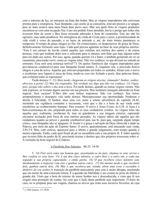 com o máximo de luz, ao entrarem na festa das bodas. Mas as virgens imprudentes não estiveram
prontas para a emergência. Suas lâmpadas, cujo azeite já se consumira, estavam prestes a se apagar,
pois só mais restava uma mera brasa dum pavio seco. Mas seu apelo feito às virgens prudentes
encontrou-se com uma recepção fria. Caso seu pedido fosse atendido, havia o perigo que todas elas
tivessem falta de azeite e lhes fosse recusada admissão à festa do casamento. Este ato não foi
egoísmo, mas sadia prudência. Na emergência da vinda de Cristo para o juízo, a prestimosidade da
vida cristã é coisa do passado, e os laços de amizade e, até, do mais íntimo parentesco se
romperam. O tempo da graça chegou ao fim. Os comerciantes, os despenseiros da graça de Deus,
definitivamente fecharam suas lojas. Cada qual precisa agüentar na base de seus próprios méritos.
“Este é um estouro de trovão contra aqueles que confiam nos méritos dos santos e de outras
pessoas, visto que nenhum deles tem o suficiente para si mesmo, sem falar que haja alguma sobra
para ser dado aos outros. Por isso, agora, quando querem vir e bater, e também gostariam de vir ao
casamento, precisarão ouvir, como as virgens tolas: Não vos conheço; os que deviam ter entrado já
entraram. Essa será uma sentença terrível”29). Os apelos frenéticos das virgens imprudentes para
providenciar combustível para suas lâmpadas foram inúteis. E, enquanto isto, a procissão festiva
chegou à casa da noiva. Aquelas que estavam preparadas em todos os sentidos, foram com o noivo
e receberam seus lugares à mesa da festa, tendo-se com isto fechado a porta. Que palavras fatais,
que cortaram todas as esperanças!
         Tarde demais: V. 11) Mais tarde, chegaram as virgens néscias, clamando? Senhor, senhor,
abre-nos a porta! 12) Mas ele respondeu: Em verdade vos digo que não vos conheço. 13) Vigiai,
pois, porque não sabeis o dia nem a hora. Foi tarde demais, quando as outras virgens vieram. Não
está expresso, se tiveram algum sucesso em sua procura. Mas tentaram conseguir admissão na festa
nupcial. Sem sucesso! É-lhes dito com ênfase majestosa: Não vos conheço. Seu terror,
arrependimento e desespero veio tarde demais. Menosprezaram sua oportunidade. Perderam o
direito à felicidade. O Senhor, mais uma vez, junta a solene advertência do capítulo 24.42,
insistindo em vigilância constante e incessante, visto que o dia e a hora de sua vinda estão
encobertos ao conhecimento humano. Para resumir: O noivo é Jesus Cristo, Jo.3.29. A festa é a
bem-aventurança do céu, preparada para todos os seus verdadeiros cristãos. As virgens tolas são
aqueles que, realmente, receberam fé, mas só guardaram a sua imagem exterior, esperando
encontrar aceitação pela força de seus méritos passados. As virgens sábias são aqueles que são
cuidadosos quanto ao prover e guardar combustível para sua fé, para que, surgindo algum tempo
crítico, suas lâmpadas não se apaguem. O Azeite é a graça e salvação de Deus oferecida e dada na
Palavra, por meio da ação do Espírito Santo. O noivo, aparentemente, está atrasando suas vinda,
2.Pe.3.9. Mas, com certeza, aparecerá para o último e grande julgamento, num tempo quando é
menos esperado. Então, cada qual ficará de pé ou sucumbirá com a sua própria fé. E todos aqueles
que tiverem falta do poder da fé, precisarão aceitar o destino que eles próprios trouxeram sobre si:
A exclusão da festa nupcial do Cordeiro.

                               A Parábola Dos Talentos, Mt.25. 14-30

        V. 14) Pois será como um homem que, ausentando-se do país, chamou os seus servos e
lhes confiou os seus bens. 15) A um deu cinco talentos, a outro dois e a outro um, a cada um
segundo a sua própria capacidade; e então partiu. 16) O que recebera cinco talentos saiu
imediatamente a negociar com eles e ganhou outros cinco. 17) Do mesmo modo o que recebera
dois, ganhou outros dois. 18) Mas o que recebera um, saindo, abriu uma cova e escondeu o
dinheiro do seu senhor.A transição da parábola antecedente para esta é muito abrupta, mostrando
que em mente há uma conecção íntima. É a questão da fidelidade e seu exame no juízo do último e
grande dia. Visto que a hora do retorno de nosso Senhor nos é desconhecida, e visto que lê nos
exigirá uma prestação de contas, faz com que a lição desta parábola seja importante. O dono da
casa, ao se preparar para sua viagem, chamou os servos que eram seus escravos favoritos, de cuja
29
     ) 194) Lutero, 11.1926.
 