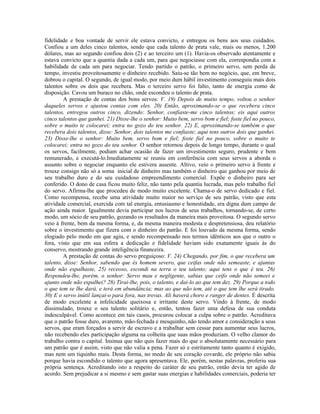 fidelidade e boa vontade de servir ele estava convicto, e entregou os bens aos seus cuidados.
Confiou a um deles cinco talentos, sendo que cada talento de prata vale, mais ou menos, 1.200
dólares, mas ao segundo confiou dois (2) e ao terceiro um (1). Havia-os observado atentamente e
estava convicto que a quantia dada a cada um, para que negociasse com ela, correspondia com a
habilidade de cada um para negociar. Tendo partido o patrão, o primeiro servo, sem perda de
tempo, investiu proveitosamente o dinheiro recebido. Saiu-se tão bem no negócio, que, em breve,
dobrou o capital. O segundo, de igual modo, por meio dum hábil investimento conseguiu mais dois
talentos sobre os dois que recebera. Mas o terceiro servo foi falto, tanto de energia como de
disposição. Cavou um buraco no chão, onde escondeu o talento de prata.
        A prestação de contas dos bons servos: V. 19) Depois de muito tempo, voltou o senhor
daqueles servos e ajustou contas com eles. 20) Então, aproximando-se o que recebera cinco
talentos, entregou outros cinco, dizendo: Senhor, confiaste-me cinco talentos; eis aqui outros
cinco talentos que ganhei. 21) Disse-lhe o senhor: Muito bem, servo bom e fiel; foste fiel no pouco,
sobre o muito te colocarei; entra no gozo do teu senhor. 22) E, aproximando-se também o que
recebera dois talentos, disse: Senhor, dois talentos me confiaste; aqui tens outros dois que ganhei.
23) Disse-lhe o senhor: Muito bem, servo bom e fiel; foste fiel no pouco, sobre o muito te
colocarei; entra no gozo do teu senhor. O senhor retornou depois de longo tempo, durante o qual
os servos, facilmente, podiam achar ocasião de fazer um investimento seguro, prudente e bem
remunerado, e executá-lo.Imediatamente se reuniu em conferência com seus servos a aborda o
assunto sobre o negociar enquanto ele estivera ausente. Altivo, veio o primeiro servo à frente e
trouxe consigo não só a soma inicial de dinheiro mas também o dinheiro que ganhou por meio de
seu trabalho duro e do seu cuidadoso empreendimento comercial. Expõe o dinheiro para ser
conferido. O dono de casa ficou muito feliz, não tanto pela quantia lucrada, mas pelo trabalho fiel
do servo. Afirma-lhe que procedeu de modo muito excelente. Chama-o de servo dedicado e fiel.
Como recompensa, recebe uma atividade muito maior no serviço de seu patrão, visto que esta
atividade comercial, exercida com tal energia, entusiasmo e honestidade, era digna dum campo de
ação ainda maior. Igualmente devia participar nos lucros de seus trabalhos, tornando-se, de certo
modo, um sócio de seu patrão, gozando os resultados da maneira mais proveitosa. O segundo servo
veio à frente, bem da mesma forma, e, da mesma maneira modesta e despretensiosa, deu relatório
sobre o investimento que fizera com o dinheiro do patrão. E foi louvado da mesma forma, sendo
elogiado pelo modo em que agiu, e sendo recompensado nos termos idênticos aos que o outro o
fora, visto que em sua esfera a dedicação e fidelidade haviam sido exatamente iguais às do
conservo, mostrando grande inteligência financeira.
        A prestação de contas do servo preguiçoso: V. 24) Chegando, por fim, o que recebera um
talento, disse: Senhor, sabendo que és homem severo, que ceifas onde não semeaste, e ajuntas
onde não espalhaste, 25) receoso, escondi na terra o teu talento; aqui tens o que é teu. 26)
Respondeu-lhe, porém, o senhor: Servo mau e negligente, sabias que ceifo onde não semeei e
ajunto onde não espalhei? 28) Tirai-lhe, pois, o talento, e dai-lo ao que tem dez. 29) Porque a todo
o que tem se lhe dará, e terá em abundância; mas ao que não tem, até o que tem lhe será tirado.
30) E o servo inútil lançai-o para fora, nas trevas. Ali haverá choro e ranger de dentes. É descrita
de modo excelente a infelicidade queixosa e irritante deste servo. Vindo à frente, de modo
dissimulado, trouxe o seu talento solitário e, então, tentou fazer uma defesa de sua conduta
indesculpável. Como acontece em tais casos, procurou colocar a culpa sobre o patrão. Acreditava
que o patrão fosse duro, avarento, mão-fechada e mesquinho, não tendo amor e consideração a seus
servos, que eram forçados a servir de escravo e a trabalhar sem cessar para aumentar seus lucros,
não recebendo eles participação alguma na colheita que suas mãos produziam. O velho clamor do
trabalho contra o capital. Insinua que não quis fazer mais do que o absolutamente necessário para
um patrão que é assim, visto que não valia a pena. Fazer só e estritamente tanto quanto é exigido,
mas nem um tiquinho mais. Desta forma, no medo de seu coração covarde, ele próprio não sabia
porque havia escondido o talento que agora apresentava. Ele, porém, nestas palavras, proferiu sua
própria sentença. Acreditando isto a respeito do caráter de seu patrão, então devia ter agido de
acordo. Sem prejudicar a si mesmo e sem gastar suas energias e habilidades comerciais, poderia ter
 