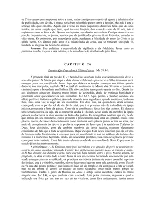 se Cristo aparecesse em pessoa sobre a terra, tendo consigo um respeitável agente e administrador
de publicidade, sem dúvida, o mundo seria bem voluntário para o servir e festejar. Mas não é este o
serviço pelo qual ele olha. Aquilo que é feito aos mais pequeninos dentre os fiéis, que são seus
irmãos, em amor singelo que brota, qual torrente límpida, dum coração cheio de fé nele, isto é
registrado como se feito a ele. Quanto aos injustos, seu destino está selado: Castigo eterno é a sua
porção. Enquanto isto, os justos, aqueles que são justificados pela sua fé no Redentor, entrarão na
vida eterna. Os primeiros, por sua própria culpa, perderam a felicidade do amor de Cristo e da
glória eterna. Os últimos pelo amor e a misericórdia de Jesus, que se tornaram seus pela fé,
herdarão as alegrias das bendições eternas.
        Resumo: Para enfatizar a necessidade da vigilância e da fidelidade, Jesus conta as
parábolas das dez virgens e dos talentos, e da uma descrição detalhada do juízo final.



                                      CAPITULO 26

                        Eventos Que Precedem A Última Páscoa Mt. 26.1-9.

         A predição final da paixão: V. 1) Tendo Jesus acabado todos estes ensinamentos, disse a
seus discípulos: 2) Sabeis que daqui a dois dias se celebrará a páscoa; e o Filho do homem será
entregue para ser crucificado. Jesus, logo que deixara o templo, começou seu último grande
discurso aos discípulos, capítulo 24.2 o qual ele continuou no Monte das Oliveiras e durante a
caminhada para a hospedaria em Betânia. Ele não concluira tudo quanto queria ter dito. Queria dar
aos discípulos ainda um discurso muito íntimo de despedida, cheio de profunda humildade e
penetrante amor que caracteriza sem ministério, Jo.13-17. Aqui, porém, o Senhor concluiu seu
ofício profético histórico e público. Antes de despedir seus seguidores, quando anoiteceu, lembrou-
lhes, mais uma vez, o auge do seu ministério. Em dois dias, na quinta-feira desta semana,
começando com o por do sol do dia 14 de nisã, que é o primeiro mês do calendário da igreja
judaica, começaria a festa da páscoa. Com ela se combinava a festa dos pães asimos. Ela duraria
uma semana inteira, ou seja, até o entardecer do dia 21 do mês. Jesus ainda era membro da igreja
judaica, o observava os dias sacros e as festas dos judeus. Os evangelhos mostram que ele, desde
que entrou em seu ministério, esteve presente a praticamente cada uma das grandes festas. Esta
páscoa, porém, devia ser destacada assim como nenhuma outra páscoa jamais o fora ou seria, por
meio do cumprimento do tipo e da profecia na pessoa de Jesus que é o verdadeiro Cordeiro de
Deus. Seus discípulos, com ele também membros da igreja judaica, estavam plenamente
conscientes do fato que a festa se aproximava. O que ele quis fixar neles foi o fato que ele, o Filho
do homem, nela, literalmente, é entregue para ser crucificado, o que no catálogo de torturas dos
romanos é a morte mais horrenda. Cristo, em seu caráter profético, fala como se a páscoa já tivesse
começado neste instante. É um fato imutavelmente resolvido no conselho de Deus. O processo da
traição já iniciou neste momento.
         A conspiração: V. 3) Então os principais sacerdotes e os anciãos do povo se reuniram no
palácio do sumo sacerdote, chamado Caifás; 4) e deliberaram prender Jesus, à traição, e matá-
lo.5) Mas diziam: não durante a festa, para que não haja tumulto entre o povo. Mateus coloca, de
propósito, os dois eventos lado a lado: Jesus lá fora em Betânia declarando solenemente que está
sendo entregue para ser crucificado; os principais sacerdotes juntamente com o conselho supremo
dos judeus, que é o sinédrio, reunidos, não no lugar usual que era uma sala conhecida como Gasith
ou “a casa das pedras polidas” que ficava no lado sul do templo e era contígua à Côrte de Israel,
mas na ala aberta no centro do palácio do sumo sacerdote, onde havia menos perigo de
bisbilhoteiros. Caifás, o genro de Hannas ou Anãs, o antigo sumo sacerdote, estava no ofício
naquele ano, Jo.11.49, o que conferia com o acordo feito pelos romanos, segundo o qual a
indicação era feita por um ano em vez de ser vitalício, como fora antigamente. Assim como
 