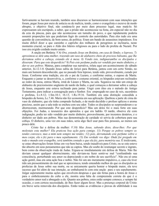 furtivamente se haviam reunido, também seus discursos se harmonizaram com suas intenções que
foram, pegar Jesus por meio de astúcia ou de malícia, tendo, como o evangelista o escreve de modo
abrupto, o objetivo final, não condena-lo por meio dum processo legal, mas matá-lo. Só
expressaram um escrúpulo, a saber, que a prisão não acontecesse na festa, em especial não no dia
da ceia da páscoa, para que não acontecesse um tumulto do povo, o que rapidamente poderia
assumir proporções tais que poderiam fugir do controle das autoridades. Para eles tudo era uma
questão de conveniência, de bom senso, de política. Eram um bando de assassinos impiedosos. Era
muito difícil dizer a que caminho o capricho dos milhares de peregrinos se inclinaria, neste
momento crucial, se para o Aldo dos líderes religiosos ou para o lado do profeta de Nazaré. Por
isso era exigido cuidado muito astuto.
         A unção em Betânia: V.6) Ora, estando Jesus em Betânia, em casa de Simão, o leproso, 7)
aproximou-se dele uma mulher, trazendo um vaso de alabastro cheio de precioso bálsamo, que lhe
derramou sobre a cabeça, estando ele à mesa. 8) Vendo isto, indignaram0se os discípulos e
disseram: Para que este desperdício? 9) Pois este perfume podia ser vendido por muito dinheiro, e
dar-se aos pobres. Mateus, para completar sua narrativa, relata aqui um acontecimento do sábado
anterior, Jo.12.1-8. Quando Jesus subiu de Jericó para Betânia, jantou com um certo Simão, no
mais um homem desconhecido, que no passado fora leproso, tendo sido, provavelmente, curado por
Jesus. Conforme uma tradição, era ele o pai de Lazaro, e conforme outras, o esposo de Marta.
Enquanto o jantar se desenvolvia, e, conforme o costume oriental, os hóspedes estavam reclinados
ao redor da mesa, entrou Maria, irmã de Lázaro e Marta, na sala. Segurava na mão um estojo de
alabastro de preciosíssimo ungüento de nardo da Índia, o qual começou a derramar sobre a cabeça
de Jesus, enquanto este estava reclinado para jantar. Ungir com óleo era o método do Antigo
Testamento, para indicar a consagração para o Senhor. Era empregado no caso de reis, sacerdotes
e profetas, Lv.8.12; 1.Sm.10.1; 16.13; 1.Rs.19.16. Também era uma distinção concedida a
hóspedes de honra, Lc.7.46. Maria não fez economia em sua aplicação. Quebrou a parte de cima do
vaso de alabastro, que ela tinha comprado fechado, e de modo decidido e profuso aplicou o aroma
precioso, assim que a sala todo se encheu com seu odor. Todos os discípulos se surpreenderam e se
aborreceram, murmurando. Por que este desperdício? Mas um deles foi o mais forte em suas
objeções. Foi Judas, o tesoureiro dos apóstolos e que era ladrão. O nardo, observa ele com
indignação, podia ter sido vendido por muito dinheiro, provavelmente, por trezentos denários, e o
dinheiro ser dado aos pobres. Mas sua demonstração de caridade só serviu de cobertura para sua
cobiça. O dinheiro, uma vez em suas mãos, seria algo fácil usar para fins pessoais, ao menos um
pouco dele.
         Cristo faz a defesa da mulher: V.10) Mas Jesus, sabendo disto, disse-lhes: Por que
molestais esta mulher? Ela praticou boa ação para comigo. 11) Porque os pobres sempre os
tendes convosco, mas a mim nem sempre me tendes; 12) pois, derramando este perfume sobre o
meu corpo, ela o fez para o meu sepultamento. 13) Em verdade vos digo: Onde for pregado em
todo o mundo este evangelho, será também contado o que ela fez, para memória sua. É irrelevante,
se estas observações foram feitas em voz bem baixa, sendo inaudíveis para Cristo, ou se este esteve
tão absorto em seus pensamentos que não as captou. Mas ele soube do resmungar secreto e ingrato,
bem como da observação irada de Judas. Ergueu-se imediatamente em defesa de Maria. Não lhe
deviam causar qualquer aborrecimento, não deviam-na fazer sentir-se mal “confundindo sua
consciência, perturbando seu amor ou depreciando o ato nobre de seu sacrifício”. Não era só uma
ação gentil, mas era uma ação boa e nobre. Não foi um ato meramente impulsivo, e, caso ela tiver
tido um pressentimento do mal que se aproximava, tendo entendido melhor do que os discípulos as
profecias de Jesus sobre sua morte, ou se unicamente queria honrar o hóspede maior, ela teve
sucesso que foi além de sua intenção, ao embalsamá-lo com esta unção para o seu sepultamento.
Julgar asperamente muitas ações que envolvem despesas e que são feitas para a honra de Jesus e
para o embelezamento do culto a ele, mostra uma falta de compreensão correta do que é o
verdadeiro amor real e abnegado a ele. Quanto aos pobres, estes estão sempre conosco, e sempre há
ocasião, e com certeza necessidade, de lhes fazer algum favor. Mas a presença corporal de Cristo
em breve seria removida dos discípulos. Então todas as evidências e provas de afabilidade à sua
 