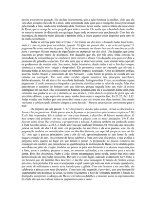 pessoa estariam no passado. Ele declara solenemente, que a ação bondosa da mulher, visto que ela
veio dum coração cheio de fé e amor, seria comentada onde quer que o evangelho fosse proclamado
pelo mundo a fora, sendo uma lembrança dela. Notemos: Jesus soube, com a certeza da onisciência
de Deus, que o evangelho seria pregado por todo o mundo. Ele soube que a bondade desta mulher
se tornaria assunto de discussão em qualquer lugar onde ocorresse esta proclamação. Com isto ele
encorajou, de maneira muito delicada e também séria, a todos quantos estão dispostos para servi-lo
de modo semelhante.
         Judas se oferece para trair a Cristo: V.14) Então um dos doze, chamado Judas Iscariortes,
indo ter com os principais sacerdotes, propôs: 15) Que me quereis dar, e eu vo-lo entregarei? E
pagaram-lhe trinta moedas de prata. 16) E desse momento em diante buscou ele uma boa ocasião
para o entregar. Há um mundo de significados na expressão um dos doze. Um daqueles que Jesus
escolheu do grupo maior de discípulos. Um daqueles que ele, por três anos, tinha consigo na
intimidade da comunhão que se estabelece entre mestre e alunos. Um daqueles aos quais ele dera a
promessa de galardões especiais. Um dos doze que se deveriam tornar, num sentido todo especial,
os professores do mundo todo. Seu nome, Judas Iscariortes, desde então e até o fim dos tempos,
simboliza a traição mais vulgar e desprezível. Ele permanece como um exemplo que adverte e
dissuade todas as pessoas contra o ceder ao primeiro impulso ao pecado. Amor ao dinheiro, cobiça,
avareza, roubo, traição e assassinato de seu Salvador – estas foram as pedras da escada em sua
carreira na corrupção. Ele, sem antes receber algum incentivo dos principais sacerdotes,
deliberadamente, foi até eles e fez sua oferta hedionda. Entregaria-lhes Cristo, se recebesse algum
pagamento. E então começou a barganha e pechincha diabólica sobre o valor da traição. Mas eles
perceberam o tamanho do homem com que lidavam, porque naquela hora seu vício já estava
estampado em sua face. Eles colocaram na balança, pesaram para ele e colocaram diante dele, para
estimular sua ganância ao ver o dinheiro ao seu alcance, trinta shekels ou peças de prata, que são
uns trinta dólares, o que equivalia ao preço médio dum escravo naqueles dias, Ex.21.32; Zc.11.12.
Judas vendeu seu Senhor por esta miserável soma e por ele trocou sua alma imortal. Sua mente
vacilante e cobiçosa pelo dinheiro chegou a uma decisão – buscou uma ocasião conveniente para o
trair.
         Os preparos da ceia pascal: V. 17) No primeiro dia dos pães asmos, vieram os discípulos a
Jesus e lhe perguntaram: Onde queres que te façamos os preparativos para comeres a páscoa? 18)
E ele lhes respondeu: Ide à cidade ter com certo homem, e dizei-lhe: O Mestre manda dizer: O
meu tempo está próximo; em tua casa celebrarei a páscoa com os meus discípulos. 19) E eles
fizeram como Jesus lhes ordenara, e prepararam a páscoa. A páscoa também era conhecida como
a festa dos pães amos, Lc.22.1, e, tendo em vista que qualquer fermento era removido das casas dos
judeus na tarde do dia 14 de nisã, em preparação do sacrifício e da ceia pascais, este dia de
preparação também era considerado como um dos dias festivos, em especial porque se unia ao dia
15, visto que a páscoa principiava com o pôr do sol, aproximadamente às seis horas da tarde
naquela estação do ano. Era costume de Jesus celebrar a festa com seus discípulos, o que explica a
pergunta deles quanto ao lugar em que teriam o jantar. A preparação da páscoa consistia em
conseguir um cordeiro que preenchesse as qualificações da instituição de Deus e tê-lo abatido pelos
sacerdotes no pátio do templo; também em prover os pães sem fermento e os demais requisitos para
a festa, assar o cordeiro, preparar a mesa, os assentos reclinados, e os travesseiros para a sala do
jantar. Dois dos discípulos, Pedro e João, foram encarregados desta tarefa, dando-lhes mais uma
demonstração do seu poder onisciente. Deviam ir a certo lugar, indicado exatamente por Cristo, a
um homem que ele também lhes descreve, e dar-lhe uma mensagem. O tempo do Senhor estava
próximo, bem pertinho. Era esse o tempo para o qual convergia toda sua vida, o tempo quando ele,
por meio de sofrimento e morte seria tomado para a glória. Com este homem e na casa dele, ele
celebraria a páscoa com seus discípulos. Como tem sido sugerido, é provável, que este homem foi
secretamente um discípulo de Jesus, tal como Nicodemos e José de Arimatéia também o foram. Os
discípulos cumpriram os desejos do Mestre em todos os detalhes, e atuaram como os representantes
do chefe da casa no realizar todos os preparativos para a noite.
 
