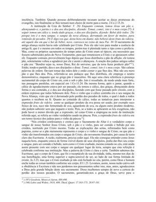 insolência. Também: Quando pessoas deliberadamente recusam aceitar as doces promessas do
evangelho, isto finalmente se lhes tornará num cheiro de morte para a morte, 2.Co.2.15,16.
         A instituição da Ceia do Senhor: V. 26) Enquanto comiam, tomou Jesus um pão e,
abençoando-o, o partiu e o deu aos discípulos, dizendo: Tomai, comei; isto é o meu corpo.27) A
seguir tomou um cálice e, tendo dado graças, o deu aos discípulos, dizendo: Bebei dele todos: 28)
porque isto é o meu sangue, o sangue da nova aliança, derramado em favor de muitos, para
remissão de pecados. 29) E digo-vos que, desta hora em diante, não beberei deste fruto da videira,
até aquele dia em que o hei de beber, novo, convosco no reino de meu Pai. 30. O sacramento da
antiga aliança recém havia sido celebrado por Cristo. Pois ele não veio para mudar a essência da
antiga fé, que é o mesmo em todos os tempos, porém traz à plenitude tanto o tipo como a profecia.
Mas, como os próprios sacramentos do tempo antes de Cristo eram só típicos, era necessário que
fossem substituídos pelos do Novo Testamento, para que remetessem a Cristo e se apoiassem sobre
ele. Enquanto comiam, provavelmente logo depois que Jesus distribuíra o pão da aflição, ele tomou
pão, solenemente voltou a agradecer por ele e assim o abençoou. A oração dos judeus antigos sobre
o pão era: “Bendito sejas tu, nosso Deus, Rei do universo, que da terra fazes produzir pão!”32).
Então, tendo-o partido, deu-o aos discípulos e disse: Tomai, comei; isto é o meu corpo. São calaras
palavras de ordem. Deviam tomar das mãos dele e então comer o que lhes deu. Mas não era mero
pão o que lhes deu. Pois, referindo-se aos pedaços que lhes distribuiu, ele emprega o neutro
demonstrativo, enquanto que no grego pão é masculino. Há aqui uma clara referência à presença
sacramental do corpo de Cristo em, com e sob o pão. Isto é ressaltado, de modo ainda mais forte,
nas passagens paralelas, em especial em 1.Co.11.24. Da mesma forma, após o jantar, quando o
cálice de agradecimento estava por ser passado, ele tomou o cálice, deu graças, abençoando desta
forma o seu conteúdo, e o deu aos discípulos, fazendo com que fosse passado pelo círculo, com a
ordem expressa que todos bebessem dele. Pois o vinho que o cálice continha era o seu sangue da
Nova Aliança, visto que ele é derramado pelo perdão dos pecados de todos, o qual é dado a todos
quantos o recebem na fé. Quanto ao conteúdo do cálice, todas as tentativas para interpretar a
expressão fruto da videira como se qualquer produto da ova possa ser usado, por exemplo suco
fresco de uva, suco não fermentado de uva, aguardente de uva, ou algum outro produto moderno,
não podem subsistir sem que neguem o texto. Pois, se a todos se aplicarem as leis exegéticas, não
pode haver a menor dúvida que a expressão, tal como Cristo a empregou na noite da instituição
referida aqui, se referia ao vinho verdadeiro usado na páscoa. Pois, a expressão fruto da videira era
um termo técnico dos judeus para o vinho da páscoa 33).
         “Nós cristãos confessamos e cremos que o Sacramento do Altar é o verdadeiro corpo e
sangue de nosso Senhor Jesus Cristo, sob o pão e o vinho, para ser comido e bebido por nós
cristãos, instituído por Cristo mesmo. Todas as explicações das seitas, reformados bem como
papistas, como se o pão meramente representa o corpo e o vinho o sangue de Cristo, ou que pão e
vinho são transformados em corpo e sangue de Cristo, são novamente frustrados, por causa do texto
claro das Escrituras. A razão, realmente, precisa ceder aqui. Ela não consegue entender como Jesus
naquela hora, enquanto estava de forma visível diante de seus discípulos, podia dar-lhes seu corpo
e sangue, para ser comido e bebido, nem como o Cristo exaltado, mesmo estando no céu, está ainda
assim presente com seu corpo e sangue em qualquer lugar da terra, sempre que esta refeição é
celebrada conforme sua instituição. Mas a palavra de Cristo é clara e certa. Também sabemos das
Escrituras, que o corpo de Cristo, que foi o receptáculo de sua divindade, tinha, mesmo nos dias de
sua humilhação, uma forma superior e supra-sensível de ser, ao lado de sua forma limitada de
existir, Jo.3.23, mas que o Cristo exaltado já não está fechado no céu, porém, como Deus e homem
enche todas as coisas também conforme seu corpo, Ef.1.23. Levamos, assim, nossa razão cativa sob
a obediência à Escritura e não nos perdemos nos pensamentos sobre isso, mas, antes, agradecemos
a Deus pela grande bênção deste seu sacramento. Disso recebemos sempre de novo a certeza do
perdão dos nossos pecados. O sacramento, garantindo-nos a graça de Deus, serve para o

32
     ) 197) Goodwin, Moses et Aaron, 489,490.
33
     ) 198) Lehre und Wehre, 1918, 409; Theol. Quart. 17.163-175; 20.97-101.
 