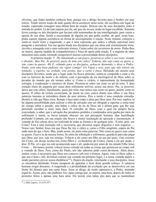 oliveiras, que Judas também conhecia bem, porque era o abrigo favorito para o Senhor em seus
retiros. Tendo inteira noção de tudo quanto devia acontecer nesta noite, ele escolheu este lugar da
traição, esperando conseguir uma última hora de oração. Deixou oito de seus discípulos junto à
entrada do jardim. Lá deviam esperar por ele, até que ele tivesse orado no lugar escolhido. Somente
levou consigo os três discípulos que haviam sido testemunhas de sua transfiguração, para verem a
agonia de sua alma. Sentia a necessidade de alguém em que podia confiar, do qual, nesta hora,
podia esperar alguma assistência na forma de encorajamento e oração. Neste instante começou a
sentir-se muito triste e angustiado, o que é uma expressão que indica a aflição espiritual mais
pungente e aterradora. Em sua agonia brada aos discípulos que sua alma está extremamente triste,
envolta e esmagada com a mais sufocante tristeza. Caíam sobre ele os terrores da morte. Pediu-lhes,
ao menos, alguma medida de companheirismo e força de apoio pela oração. E a angústia de alma
aumentou mais ainda, tornando insuportável mesmo a proximidade destes discípulos.
         A primeira oração: V. 39) Adiantando-se um pouco, prostrou-se sobre o seu rosto, orando
e dizendo: Meu Pai: Se possível, passe de mim este cálice! Todavia, não seja como eu quero, e,
sim, como tu queres. 40) E, voltando para os discípulos, achou-os dormindo; e disse a Pedro:
Então, nem uma hora pudestes vós vigiar comigo? 41) Vigiai e orai, para que não entreis em
tentação; o espírito, na verdade, está pronto, mas a carne é fraca. Deixando até mesmo seus
discípulos favoritos, ainda que o lugar onde foi ficava próximo, sentiu-se compelido a estar a sós
com os horrores da morte e do inferno, com a percepção da ira inextinguível de Deus sobre os
pecados do mundo que ele tomara sobre si. Como o vicário, o representante da humanidade
corrupta, a condenação o encarava de frente. Prostrou-se sobre seu rosto no pó da terra. E dum
coração cheio da angústia por causa dum sofrimento terrível, ecoou sua prece: Pai, se possível,
deixa que este cálice, literalmente, passe por mim, mas nunca seja como eu quero, porém, como tu
queres. O cálice de tortura excruciante, de morte na cruz, estava diante seus olhos, e sua fraca
natureza humana se intimidava diante de seus terrores. Pois a morte é uma condição estranha.
Destrói a vida que Deus criou. Rompe o laço entre corpo e alma que Deus atou. Por isso, suplica, se
há alguma possibilidade para realizar a obra da salvação sem ser obrigado a suportar a soma total
do castigo sobre o pecado, sem beber o cálice da ira de Deus até a última gota, que lhe seja
permitido escolher o meio mais fácil. O conselho de Deus, com o qual ele próprio havia
concordado, a saber, que a salvação dos pecadores perdidos e condenados seria ganha por meio de
sofrimento e morte, se havia tornado obscuro em sua percepção humana. Que humilhação
profunda! Contudo, em sua oração não houve a menor insinuação de oposição e murmuração. A
vontade do Pai celeste deve ser realizada de todas as formas e de qualquer jeito. “Como, pois, ora
Cristo? Esta é uma instrução útil e necessária, que devemos seguir dispostos e sem esquecer. ...
Nosso caro Senhor Jesus ora que Deus lhe tire o cálice e, como o Filho unigênito, espera do Pai
nada mais do que o bem. Mas, ainda assim, ele junta estas palavras: Não como eu quero, mas como
tu queres. Faze-o tu da mesma forma. Se estás em tribulação e sofrimento, guarda-te para não julgar
que Deus, por isso, seja teu inimigo. Volta-te a ele como um filho ao seu pai (pois, visto crermos
em Cristo, ele deseja aceitar-nos como filhos e co-herdeiros de Cristo), clama a ele por ajuda, e
dize: Ó Pai, vê o que me está acontecendo aqui e ali; ajuda-me por amor de teu amado Filho Jesus
Cristo. ... Devíamos, porém, colocar nossa vontade em todas as coisas que pertencem ao corpo, sob
a vontade de Deus. Pois, como diz Paulo, nós não sabemos pedir como devíamos. Além disso,
muitas vezes, é necessário que Deus nos conserve sob cruz e tristeza. Agora, visto só Deus saber o
que nos é bom e útil, devíamos colocar sua vontade em primeiro lugar, e a nossa vontade depois e
sendo pacientes provar nossa obediência”35). Depois da oração, retornando a seus discípulos, Jesus
os encontrou dormindo. Foram incapazes de agüentar o teste deste grande esforço. A natureza
humana exigia descanso. A magnitude e a profundidade da revelação que se desenvolvia em sua
frente foi demais para sua carne fraca. Jesus se dirige, de modo repreensivo, a Pedro, tentando
erguê-lo: Assim, pois, não pudestes vós vigiar comigo por, ao menos, uma hora, depois de todos os
protestos feitos a apenas uma hora atrás. Ele insiste com todos eles para que se mantenham
35
     ) 200) Lutero, 13.355-357.
 