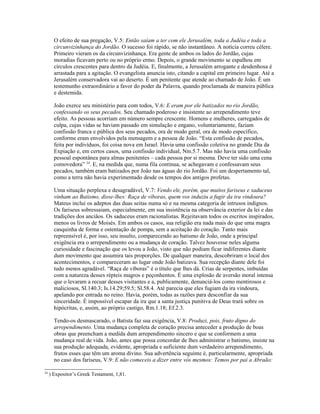 O efeito de sua pregação, V.5: Então saíam a ter com ele Jerusalém, toda a Judéia e toda a
       circunvizinhança do Jordão. O sucesso foi rápido, se não instantâneo. A notícia correu célere.
       Primeiro vieram os da circunvizinhança. Era gente de ambos os lados do Jordão, cujas
       moradias ficavam perto ou no próprio ermo. Depois, o grande movimento se espalhou em
       círculos crescentes para dentro da Judéia. E, finalmente, a Jerusalém arrogante e desdenhosa é
       arrastada para a agitação. O evangelista anuncia isto, citando a capital em primeiro lugar. Até a
       Jerusalém conservadora vai ao deserto. É um penitente que atende ao chamado de João. É um
       testemunho extraordinário a favor do poder da Palavra, quando proclamada de maneira pública
       e destemida.

       João exerce seu ministério para com todos, V.6: E eram por ele batizados no rio Jordão,
       confessando os seus pecados. Seu chamado poderoso e insistente ao arrependimento teve
       efeito. As pessoas acorriam em número sempre crescente. Homens e mulheres, carregados de
       culpa, cujas vidas se haviam passado em simulação e engano, voluntariamente, faziam
       confissão franca e pública dos seus pecados, ora de modo geral, ora de modo específico,
       conforme eram envolvidos pela mensagem e a pessoa de João. “Esta confissão de pecados,
       feita por indivíduos, foi coisa nova em Israel. Havia uma confissão coletiva no grande Dia da
       Expiação e, em certos casos, uma confissão individual, Nm.5.7. Mas não havia uma confissão
       pessoal espontânea para almas penitentes – cada pessoa por si mesma. Deve ter sido uma cena
       comovedora” 24. E, na medida que, numa fila contínua, se achegavam e confessavam seus
       pecados, também eram batizados por João nas águas do rio Jordão. Foi um despertamento tal,
       como a terra não havia experimentado desde os tempos dos antigos profetas.

       Uma situação perplexa e desagradável, V.7: Vendo ele, porém, que muitos fariseus e saduceus
       vinham ao Batismo, disse-lhes: Raça de víboras, quem vos induziu a fugir da ira vindoura?
       Mateus inclui os adeptos das duas seitas numa só e na mesma categoria de intrusos indignos.
       Os fariseus sobressaiam, especialmente, em sua insistência na observância exterior da lei e das
       tradições dos anciãos. Os saduceus eram racionalistas. Rejeitavam todos os escritos inspirados,
       menos os livros de Moisés. Em ambos os casos, sua religião era nada mais do que uma magra
       casquinha de forma e ostentação de pompa, sem a aceitação do coração. Tanto mais
       repreensível é, por isso, seu insulto, comparecendo ao batismo de João, onde a principal
       exigência era o arrependimento ou a mudança de coração. Talvez houvesse neles alguma
       curiosidade e fascinação que os levou a João, visto que não podiam ficar indiferentes diante
       dum movimento que assumira tais proporções. De qualquer maneira, descobriram o local dos
       acontecimentos, e compareceram ao lugar onde João batizava. Sua recepção diante dele foi
       tudo menos agradável. “Raça de víboras” é o título que lhes dá. Crias de serpentes, imbuídas
       com a natureza desses répteis magros e peçonhentos. É uma explosão de aversão moral intensa
       que o levaram a recuar desses visitantes e a, publicamente, denunciá-los como mentirosos e
       maliciosos, Sl.140.3; Is.14.29;59.5; Sl.58.4. Até parecia que eles fugiam da ira vindoura,
       apelando por entrada no reino. Havia, porém, todas as razões para desconfiar da sua
       sinceridade. É impossível escapar da ira que a santa justiça punitiva de Deus trará sobre os
       hipócritas, e, assim, ao próprio castigo, Rm.1.18; Ef.2.3.

       Tendo-os desmascarado, o Batista faz sua exigência, V.8: Produzi, pois, fruto digno do
       arrependimento. Uma mudança completa de coração precisa anteceder a produção de boas
       obras que preencham a medida dum arrependimento sincero e que se conformem a uma
       mudança real de vida. João, antes que possa concordar de lhes administrar o batismo, insiste na
       sua produção adequada, evidente, apropriada e suficiente dum verdadeiro arrependimento,
       frutos esses que têm um aroma divino. Sua advertência seguinte é, particularmente, apropriada
       no caso dos fariseus, V.9: E não comeceis a dizer entre vós mesmos: Temos por pai a Abraão:

24
     ) Expositor’s Greek Testament, 1,81.
 