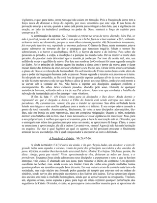 vigilantes, e que, para tanto, orem para que não caiam em tentação. Pois a fraqueza da carne tem a
força única de dominar a força do espírito, por mais voluntário que este seja. É nas horas de
provação amarga e severa, quando a carne está pronta para entregar a dura luta, que a vigilância em
oração, ao lado da inabalável confiança no poder de Deus, manterá a força do espírito para
conservar a fé.
        A continuação da agonia: 42) Tornando a retirar-se, orou de novo, dizendo: Meu Pai, se
não é possível passar de mim este cálice sem que eu o beba, faça-se a tua vontade. 43) E, voltando,
achou-os outra vez dormindo; porque os seus olhos estavam pesados. 44) Deixando-os novamente,
foi orar pela terceira vez, repetindo as mesmas palavras. O Santo de Deus, neste momento, estava
quase submerso na torrente de dor e amargura que tentavam tragá-lo. Medo e tremor lhe
sobrevieram, e o horror o assoberbava, Sl.55.5, o horror da morte e do inferno. Pois sobre ele
pesavam os pecados, a culpa, a maldição e a punição do mundo todo. Devia morrer a morte dum
pecador, do pecador mais detestável que o mundo já conheceu. Por isso ele sentiu mil, sim, um
milhão de vezes o aguilhão da morte. Sua luta nas sombras do Getsêmani foi uma segunda tentação
do diabo. Foi o príncipe do inferno quem lhe encheu a alma com o terror da morte, para o fazer
recuar diante das torturas da cruz, recusar obedecer a seu Pai no céu. Desta forma estaria arruinado
o plano de Deus e a redenção da humanidade. Os sofrimentos de Cristo nestas horas estão além do
que o poder da linguagem humana pode expressar. Numa segunda e terceira vez prostrou-se à terra.
Se não pode ser concedido, se lhe está fora de questão esperar qualquer alívio de seus sofrimentos,
se não há outro recurso a não ser que beba o cálice já posto aos seus lábios, então ele está pronto a
se curvar sob a vontade do Pai. Não havia a esperar dos discípulos qualquer conforto e
encorajamento. Os olhos deles estavam pesados, abatidos pelo sono. Distante de qualquer
assistência humana, sofrendo toda a ira de seu Pai celeste, Jesus teve que combater a batalha da
salvação da humanidade até o fim amargo – mas vitorioso.
        O fim da luta: V. 45) Então voltou para os discípulos e lhes disse: Ainda dormis e
repousais! eis que é chegada a hora,e o Filho do homem está sendo entregue nas mãos de
pecadores. 46) Levantai-vos, vamos! Eis que o traidor se aproxima. Sua alma atribulada havia
lutado sem trégua e sem auxílio qualquer com a morte e o inferno. E seu corpo estava cansado a
ponto de total exaustão. Arrastando-se, finalmente, de volta a seus discípulos adormecidos, diz-
lhes, não em ironia ou com repreensão, mas em completa resignação: Quanto a mim, poderíeis
dormir; esta batalha está no fim, não é mais necessária a vossa vigilância em meu favor. Mas, para
o seu próprio bem, é melhor que agora se levantem, pois a hora de sua traição está aí. O traidor, que
o entregaria nas mãos dos gentios para por estes ser morto, se aproximava lá longe. Claro, e como
se anunciasse a aproximação, ele dá a ordem: Levantai-vos, vamos! Agora já não há mais hesitação
ou esquiva. Ele não é qual fugitivo ao qual os agentes da lei precisam procurar e finalmente
arrancar do seu esconderijo. Ele é qual conquistador a encontrar-se com o derrotado.

                        A Traição E A Prisão, Mt.26.47-56.

        A vinda do traidor: V,47) Falava ele ainda, e eis que chegou Judas, um dos doze, e com ele
grande turba com espadas e cacetes, vinda da parte dos principais sacerdotes e dos anciãos do
povo. 48) Ora, o traidor lhes havia dado esta sinal:Salve, Mestre! E o beijou. 50) Jesus, porém, lhe
disse: Amigo, para que vieste? Nisto, aproximando-se eles, deitaram as mãos em Jesus, e o
prenderam. Enquanto Jesus ainda admoestava seus discípulos a espantarem o sono a que se haviam
entregue, veio Judas. É chamado um dos doze, para ressaltar o efeito do contraste: Um apóstolo
escolhido do Senhor, mas, ainda assim, seu traidor. Com ele vinha uma grande multidão, tantos
quantos podiam ser reunidos naquela hora da noite. Em sua maioria eram da camada mais baixa da
sociedade, mas cujo núcleo era formado pelos guardas do templo que estavam sob as ordens do
sinédrio, sendo servos dos principais sacerdotes e dos líderes dos judeus. Talvez apareciam alguns
dos anciãos em meio à multidão heterogênea, ainda que se conservassem na retaguarda. Traziam,
até, algumas armas, como espadas e paus, para logo de início reprimir qualquer perturbação dos
seguidores de Cristo. O traidor, é certo, se preocupava com a melhor maneira para se aproximar do
 