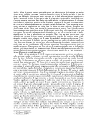 Senhor. Afinal de contas, mesmo endurecido como era, não era coisa fácil entregar seu antigo
Mestre a esta multidão complexa. Finalmente bateu-lhe o plano de dar-lhe um beijo, o sinal do
afeta e da fidelidade. Informou ao bando, que este era o sinal pelo qual deviam reconhecer o
Senhor. Ao que ele beijaria deviam pôr as mãos de prisão, para, se necessário, prendê-lo à força.
Com uma saudação respeitosa: Rabi, Judas veio rápido a Jesus, e o beijou ternamente. E o Senhor,
gentil, discreto, mas sempre perspicaz, se lhe dirige com a saudação de discípulo ou colega, em vez
de espetar seus beijos traiçoeiros que era a própria essência da hipocrisia. Cristo, ao mesmo tempo,
mostra que sabe o propósito de sua vinda. Esta é a última vez que o adverte: Recorda o que
significa esta traição. “Deste caso horrível devíamos aprender a temer a Deus. Pois não era um
homem qualquer, mas um apóstolo, e sem dúvida possuía muitos dons belos e excelentes. Isto vem
expresso no fato que ele, acima dos demais discípulos, teve um ofício especial, tendo o Senhor
decidido que ele fosse o administrador ou tesoureiro. Mas, visto que este homem, que é um
apóstolo, que em nome de Jesus prega o arrependimento e o perdão dos pecados, batiza, expele
demônios e realiza outros milagres, cai de modo tão deplorável, torna-se um inimigo de Cristo,
vende-o por uma miséria de dinheiro, trai-o e o sacrifica como um cordeiro levado ao matadouro;
visto, digo, uma desgraça tão horrível vem sobre um homem tão importante; certamente temos
motivo para não nos considerarmos infalíveis, mas temermos a Deus, nos precavermos contra os
pecados, e orarmos diligentemente que Deus não nos deixe cair em tentação; mas, se ainda assim,
cairmos em tentação, que ele por graça nos resgate dela para que não fiquemos presos nela. Pois
acontece facilmente que se entra em apuros e cai em pecados, quando não se vigia atentamente e
faz uso diligente da proteção da oração”36).
         Pedro oferece resistência: V. 51) E eis que um dos que estavam com Jesus, estendendo a
mão, sacou da espada, e, golpeando o servo do sumo sacerdote, cortou-lhe a orelha. 52) Então
Jesus lhe disse: Embainha a tua espada; pois todos os que lançam mão da espada, à espada
perecerão. 53) Acaso pensas que não posso rogar a meu Pai, e ele me mandaria neste momento
mais de doze legiões de anjos? 54) Como, pois, se cumpririam as Escrituras, segundo as quais
assim deve suceder? Os discípulos, porque haviam entendido mal as palavras de Cristo sobre a
necessidade de estarem efetivamente preparados contra todos os inimigos, Lc.22.36-38, haviam
providenciado duas espadas. Estimulado pela agitação do momento, uma ira carnal que facilmente
pode ser explicada tomou conta de Simão Pedro, que era um dos discípulos. Ele sacou da espada
que trouxera consigo, colocou toda a força de sua indignação no golpe de deu, tendo o belo sucesso
de cortar a orelha do servo do sumo sacerdote. Isto foi zelo carnal, sem uma correta avaliação das
circunstâncias, sem considerar os possíveis resultados prejudiciais para o Senhor. Uma precipitação
carnal está totalmente fora de lugar no serviço ao Mestre. A repreensão de Jesus é muito merecida.
Guarda a espada em seu lugar apropriado. A razão desta ordem é: Saca a espada e perece pela
espada. A não ser que alguém tem o dever de usar a espada, como membro que é do governo ou
está a mando do governo nalguma ação que não é pecado, não se tem o direito do emprego de
armas. Os seguidores de Cristo não devem executar sua missão pela força das armas, mas pela
Palavra, no poder o Espírito Santo. Notemos também: Por conseqüência, deduz-se que o governo
deve empregar seus direitos e deveres carregando a espada para punir aos malfeitores. “Onde o
governo civil deixa sua espada agir contra o pecado e a ofensa, isto é servir a Deus. Pois, Deus o
ordena, visto que ele não deseja que pecado e ofensa passem sem punição. Esta é uma distinção
especial que Deus faz entre os homens, que ele entrega a espada nas mãos de uns poucos, para
impedir o mal e para proteger os súditos”37).
         Jesus adiciona outra razão para questionar o uso da espada nesta ocasião. Ele poderia ter
empregado um meio bem mais fácil e eficiente para dar fim aos seus inimigos, se ele não tivesse
escolhido o caminho do sofrimento que agora se abria perante ele. Poderia ter pedido a seu Pai
celeste a assistência de mais de doze legiões de anjos, ou seja, mais de doze mil poderosos espíritos
da luz, aos quais teria sido coisa fácil derrotar o grupo presente na hora. Mas a preocupação

36
     ) 201) Lutero, 13.363,364.
37
     ) 202) Lutero, 13.374.
 