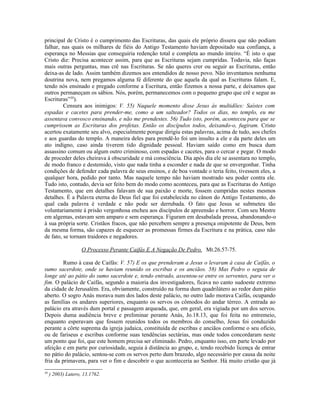 principal de Cristo é o cumprimento das Escrituras, das quais ele próprio dissera que não podiam
falhar, nas quais os milhares de fiéis do Antigo Testamento haviam depositado sua confiança, a
esperança no Messias que conseguiria redenção total e completa ao mundo inteiro. “É isto o que
Cristo diz: Precisa acontecer assim, para que as Escrituras sejam cumpridas. Todavia, não faças
mais outras perguntas, mas crê nas Escrituras. Se não queres crer ou seguir as Escrituras, então
deixa-as de lado. Assim também dizemos aos entendidos de nosso povo. Não inventamos nenhuma
doutrina nova, nem pregamos alguma fé diferente do que aquela da qual as Escrituras falam. E,
tendo nós ensinado e pregado conforme a Escritura, então fizemos a nossa parte, e deixamos que
outros permaneçam os sábios. Nós, porém, permanecemos com o pequeno grupo que crê e segue as
Escrituras”38).
         Censura aos inimigos: V. 55) Naquele momento disse Jesus às multidões: Saístes com
espadas e cacetes para prender-me, como a um salteador? Todos os dias, no templo, eu me
assentava convosco ensinando, e não me prendestes. 56) Tudo isto, porém, aconteceu para que se
cumprissem as Escrituras dos profetas. Então os discípulos todos, deixando-o, fugiram. Cristo
acertou exatamente seu alvo, especialmente porque dirigiu estas palavras, acima de tudo, aos chefes
e aos guardas do templo. A maneira deles para prendê-lo foi um insulto a ele e da parte deles um
ato indigno, caso ainda tiverem tido dignidade pessoal. Haviam saído como em busca dum
assassino comum ou algum outro criminoso, com espadas e cacetes, para o cercar e pegar. O modo
de proceder deles cheirava à obscuridade e má consciência. Dia após dia ele se assentara no templo,
de modo franco e destemido, visto que nada tinha a esconder e nada de que se envergonhar. Tinha
condições de defender cada palavra de seus ensinos, e de boa vontade o teria feito, tivessem eles, a
qualquer hora, pedido por tanto. Mas naquele tempo não haviam mostrado seu poder contra ele.
Tudo isto, contudo, devia ser feito bem do modo como aconteceu, para que as Escrituras do Antigo
Testamento, que em detalhes falavam de sua paixão e morte, fossem cumpridas nestes mesmos
detalhes. É a Palavra eterna do Deus fiel que foi estabelecida no cânon do Antigo Testamento, do
qual cada palavra é verdade e não pode ser derrubada. O fato que Jesus se submeteu tão
voluntariamente à prisão vergonhosa encheu aos discípulos de apreensão e horror. Com seu Mestre
em algemas, estavam sem amparo e sem esperança. Figuram em desabalada pressa, abandonando-o
à sua própria sorte. Cristãos fracos, que não percebem sempre a presença onipotente de Deus, bem
da mesma forma, são capazes de esquecer as promessas firmes da Escritura e na prática, caso não
de fato, se tornam traidores e negadores.

                    O Processo Perante Caifás E A Negação De Pedro, Mt.26.57-75.

        Rumo à casa de Caifás: V. 57) E os que prenderam a Jesus o levaram à casa de Caifás, o
sumo sacerdote, onde se haviam reunido os escribas e os anciãos. 58) Mas Pedro o seguia de
longe até ao pátio do sumo sacerdote e, tendo entrado, assentou-se entre os serventes, para ver o
fim. O palácio de Caifás, segundo a maioria dos investigadores, ficava no canto sudoeste extremo
da cidade de Jerusalém. Era, obviamente, construído na forma dum quadrilátero ao redor dum pátio
aberto. O sogro Anás morava num dos lados deste palácio, no outro lado morava Caifás, ocupando
as famílias os andares superiores, enquanto os servos os cômodos do andar térreo. A entrada ao
palácio era através dum portal e passagem arqueada, que, em geral, era vigiada por um dos servos.
Depois duma audiência breve e preliminar perante Anás, Jo.18.13, que foi feita no entremeio,
enquanto esperavam que fossem reunidos todos os membros do conselho, Jesus foi conduzido
perante a côrte suprema da igreja judaica, constituída de escribas e anciãos conforme o seu ofício,
ou de fariseus e escribas conforme suas tendências sectárias, mas onde todos concordaram neste
um ponto que foi, que este homem precisa ser eliminado. Pedro, enquanto isso, em parte levado por
afeição e em parte por curiosidade, seguia à distância ao grupo, e, tendo recebido licença de entrar
no pátio do palácio, sentou-se com os servos perto dum brazedo, algo necessário por causa da noite
fria da primavera, para ver o fim e descobrir o que aconteceria ao Senhor. Há muito cristão que já
38
     ) 2003) Lutero, 13.1762.
 