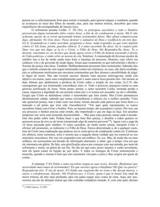 pensou ser o suficientemente forte para resistir à tentação, para ignorar ataques e zombaria, quando
se aventurou ao meio dos filhos do mundo, mas, para sua imensa tristeza, descobriu que estas
experiências são acompanhadas de imenso risco.
         O sofrimento perante Caifás: V. 59) Ora, os principais sacerdotes e todo o Sinédrio
procuravam algum testemunho falso contra Jesus, a fim de do condenarem à morte. 60) E não
acharam, apesar de se terem apresentado muitas testemunhas falsas. Mas afinal compareceram
duas, afirmando: 61) Este disse: Posso destruir o santuário de Deus e reedificá-lo em três dias.
62) E, levantando-se o sumo sacerdote, perguntou a Jesus: nada respondes ao que estes depõem
contra ti? 63) Jesus, porém, guardou silêncio. E o sumo sacerdote lhe disse: Eu te conjuro pelo
Deus vivo que nos digas se tu és o Cristo, o Filho de Deus. 64) Respondeu-lhe Jesus: Tu o
disseste; entretanto eu vos declaro que desde agora vereis o Filho do homem assentado à direita
do Todo-poderoso, e vindo sobre as nuvens do céu. Notemos: A enumeração de diversas sessões do
sinédrio traz à luz de modo ainda mais forte a injustiça do processo. Homens, cujo ofício era
conhecer a lei e de governar de modo digno, foram aqui exatamente os que subverteram o direito e
fizeram da justiça uma farsa. Também: Deliberadamente procuram falso testemunho. Sabendo eles
que o método comum de com seguir testemunho contra um criminoso, no caso, não daria resultado,
eles se esforçaram muitíssimo por encontrar testemunhas que lhes dessem a possibilidade de julgá-
lo digno de morte. Mas não tiveram sucesso. Quanto mais pessoas interrogavam, tendo este
objetivo em mente, tanto mais completamente justo e santo estava Jesus perante eles. Até mesmo as
duas últimas que adulteraram a profecia de Cristo sobre o templo de seu corpo, Jo.2.19, não
conseguiram que seu testemunho concordasse entre si. Todo o processo ameaçava tornar-se uma
gloriosa justificação de Jesus. Neste ponto, porém, o sumo sacerdote Caifás, temendo perder a
causa, esqueceu a dignidade de sua posição como juiz e se tornou em acusador, ou até o ofendido.
Exigiu que Cristo se defendesse contra o testemunho que fora citado. Mas Cristo permaneceu
absolutamente calado, sabendo que nestas circunstâncias o silêncio era o melhor caminho. Visto
não quererem justiça, mas a todo custo sua morte, teriam atacado cada palavra que fosse dizer e a
truncado a tal ponto que teria sido irreconhecível. “Vês aqui quão injustamente os sumos
sacerdotes lidam com Cristo o Senhor. Pois, ao mesmo tempo, são acusadores e juízes. Por isso, em
seu processo o Senhor precisa estar errado, não importando o que ele diga ou faça. Em assuntos
temporais isto seria uma tremenda desonestidade. ... Mas para estas pessoas santas nada é pecado.
Elas têm poder sobre tudo. Podem fazer o que bem lhes pareça, e desafiar a todos quantos os
quiserem acusa de erro ou de terem interpretado algo de maneira perversa”39). Agora vem o auge da
vil farsa encenada pelo sinédrio. O sumo sacerdote, de modo muito solene, interpela Cristo a
afirmar sob juramento, se realmente é o Filho de Deus. Estava determinado a, de a qualquer custo,
tirar de Cristo uma explanação que pudesse servir como prova de condenação contra ele. Continuar
em silêncio, neste momento, seria o mesmo que a negação duma verdade que era essencial ao seu
ministério messiânico. Por isso ele respondeu com um enfático: Eu sou. Mas, de modo tão ou mais
enfático, ele acrescentou um bocado de informação alarmante, a saber, que o tempo viria em que
ele retornaria em glória. De fato, esta glorificação estava por começar com sua entrada, por meio de
sofrimento e morte, na glória de seu Pai. No dia em que estes juízes injustos o verão novamente,
será ele quem estará na função de juiz deles. E todos os inimigos de Cristo estremecerão e
tremerão, quando o mesmo Cristo que eles rejeitaram virá para o juízo e lhes exigirá um ajuste de
contas.

        A sentença: V.65) Então o sumo sacerdote rasgou as suas vestes, dizendo: Blasfemou! que
necessidade mais temos de testemunhas? Eis que ouvistes agora a blasfêmia! 66) Que vos parece?
Responderam eles: É réu de morte. 67) Então uns cuspiram-lhe no rosto e lhe davam murros, e
outros o esbofeteavam, dizendo: 68) Profetiza-nos, ó Cristo, quem é que te bateu! Era sinal da
maior tristeza, do luto mais profundo, para um judeu rasgar suas vestes de cima. Aqui, por isso,
ocorreu um ato de afetação teatral que não continha verdadeira emoção. E, com esta ação, declara

39
     ) 204) Lutero, 13.385.
 