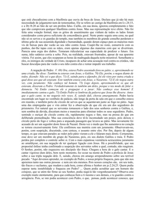 que está chocadíssimo com a blasfêmia que ouviu da boca de Jesus. Declara que já não há mais
necessidade de julgamento nem de testemunhas. Ele se refere ao castigo da blasfêmia em Lv.24.15,
e a Dt.18.20 ao fato de ser um profeta falso. Caifás, em sua ânsia, ignorou completamente o fato
que não comprovara qualquer blasfêmia contra Jesus. Mas sua representação teve efeito. Não foi
feita uma votação formal, mas os gritos de assentimento que vinham de todos os lados foram
considerados como prova suficiente da concordância geral. Neste ponto seguiu uma cena, na qual
não só os servos e os guardas do templo, mas também os membros do grande conselho perderam o
último grão de sua assumida dignidade e humanidade, quando deram espaço para as maneiras mais
vis de baixas para dar vazão ao seu ódio contra Jesus. Cuspir-lhe no rosto, esmurrá-lo com os
punhos, dar-lhe tapas com as mãos, eram apenas algumas das maneiras com que se divertiram.
Parecia uma orgia dos diabos. Tentaram ridicularizar sua capacidade de predizer o futuro. Em
suma, ódio satânico corria a solto. Pois, na realidade, estavam frustrados, apesar de sua aparente
vitória. Foi assim, que eles ocuparam as horas da madrugada daquela noite miserável. Semelhante a
eles, os inimigos da verdade de Cristo, incapazes de achar uma acusação real contra os cristãos, vão
buscar desculpas para dar vazão a seu ódio contra eles e tentar impedir seu trabalho.

        A negação de Pedro: V. 69) Ora, estava Pedro assentado fora no pátio; e, aproximando-se
uma criada, lhe disse: Também tu estavas com Jesus, o Galileu. 70) Ele, porém, o negou diante de
todos, dizendo: Não sei o que dizes. 71) E, saindo para o alpendre, foi ele visto por outra criada a
qual disse aos que ali estavam: Este também estava com Jesus, o Nazareno. 72) E ele negou outra
vez, com juramento: Não conheço tal homem. 73) Logo depois, aproximando-se os que ali
estavam, disseram a Pedro: Verdadeiramente és também um deles, porque o teu modo de falar o
denuncia. 74) Então começou ele a praguejar e a jurar: Não conheço esse homem! E
imediatamente cantou o galo. 75) Então Pedro se lembrou da palavra que Jesus lhe dissera: Antes
que o galo cante, tu me negarás três vezes. E, saindo dali, chorou amargamente. Pedro havia
encontrado um lugar no vestíbulo do palácio, não longe da porta da sala em que o conselho estava
em reunião, e também perto do círculo de servos que se aquentavam junto ao fogo no pátio. Aqui
uma das empregadas que o vira entrar fez a observação de que ele era um dos seguidores do
prisioneiro. Foi natural que os serventes tomassem o lado dos seus senhores contra o Galileu, e,
sem sombra de dúvida, discutiam meios e maneiras para eliminar todos os seus seguidores. Pedro,
sentindo o ouriçar do círculo contra ele, rapidamente negou o fato, mas na pressa do que em
deliberada premeditação. Mas sua consciência deve tê-lo incomodado um pouco, pois deixou o
círculo perto do fogo e voltou para a arqueada passagem que levava ao pátio. Mas novamente foi
acusado de ser um seguidor deste Jesus de Nazaré. Desta vez o medo que lhe aumentava no coração
se tornou excessivamente forte: Ele confirmou sua mentira com um juramento. Observavam-no,
porém, com suspeição, discutindo, com certeza, o assunto entre eles. Por fim, depois de algum
tempo, os que estavam parados ao redor pelo pátio vieram a ele e falaram mais direto. Certamente,
esse deve ser um membro do grupo do Nazareno, pois, eis seu dialeto Galileu o traía. E Pedro
perdeu por completo o controle sobre si. Com a mais espantosa veemência acrescentou juramento
ao amaldiçoar, em sua negação de ter qualquer ligação com Jesus. Há a possibilidade, que sua
proposital ênfase tenha confirmado a suspeição dos serventes sobre a qual, contudo, não reagiram.
O Senhor, porém, não esquecera seu discípulo tão fraco. Chegara a hora de o galo cantar. E o
cantar vigoroso dum deles, bem neste momento, fez ecoar na mente de Pedro a profecia de Jesus
sobre a sua tripla negação dele. E, saindo, chorou em amargo arrependimento sobre seu terrível
pecado. “Aqui devemos aprender, no exemplo de Pedro, a nossa própria fraqueza, para que não nos
apoiemos tanto nas outras pessoas e nem em nós mesmos. Pois nossos corações são, em seu todo,
tão fracos e vacilantes, que mudam a cada hora, como afirma o Senhor em jo.2.24,25. Quem podia
esperar tanta instabilidade e fraqueza em Pedro? ... Quem podia acreditar que um homem tão
corajoso, que se atém tão firme ao seu Senhor, podia negá-lo tão vergonhosamente? Observa este
exemplo muito atentamente, para que conheças bem a ti mesmo e aos demais, e te guardes contra a
arrogância. Pois, se isto podia acontecer com Pedro, o que, pensas, pode acontecer conosco, que
 