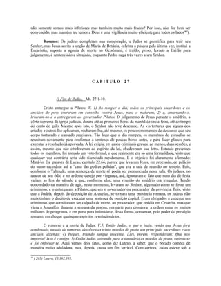 não somente somos mais inferiores mas também muito mais fracos? Por isso, não faz bem ser
convencido, mas mantém teu temor a Deus e uma vigilância muito eficiente para todos os lados”40).

        Resumo: Os judeus completam sua conspiração, e Judas se prontifica para trair seu
Senhor, mas Jesus aceita a unção de Maria de Betânia, celebra a páscoa pela última vez, institui a
Eucaristia, suporta a agonia de morte no Getsêmani, é traído, preso, levado a Caifás para
julgamento, é sentenciado e ultrajado, enquanto Pedro nega três vezes a seu Senhor.




                                        CAPITULO 27



                    O Fim de Judas, Mt. 27.1-10.

        Cristo entregue a Pilatos: V. 1) Ao romper o dia, todos os principais sacerdotes e os
anciãos do povo entraram em conselho contra Jesus, para o matarem; 2) e, amarrando-o,
levaram-no e o entregaram ao governador Pilatos. O julgamento de Jesus perante o sinédrio, a
côrte suprema da igreja judaica, durara até as primeiras horas da manhã de sexta-feira, até ao tempo
do canto do galo. Mesmo após isto, o Senhor não teve descanso. As vis torturas que alguns dos
criados e outros lhe aplicaram, roubaram-lhe, até mesmo, os poucos momentos de descanso que seu
corpo torturado e cansado precisava. Tão logo que o dia rompeu, os membros do conselho se
reuniram novamente para confirmar a sentença de poucas horas antes, e para fazer planos para
executar a resolução já aprovada. A lei exigia, em casos criminais graves, ao menos, duas sessões, e
assim, mesmo que não obedeceram ao espírito da lei, obedeceram sua letra. Estando presentes
todos os membros, foi tomado um voto formal, o que realmente era só uma formalidade, visto que
qualquer voz contrária teria sido silenciada rapidamente. E o objetivo foi claramente afirmado:
Matá-lo. Da palavra de Lucas, capítulo 22.66, parece que levaram Jesus, em procissão, do palácio
do sumo sacerdote até a “casa das pedras polidas”, que era a sala de reunião no templo. Pois,
conforme o Talmude, uma sentença de morte só podia ser pronunciada nesta sala. Os judeus, no
rancor de seu ódio e no ardente desejo por vingança, até, ignoraram o fato que num dia de festa
valiam as leis do sábado e que, conforme elas, uma reunião do sinédrio era irregular. Tendo
concordado na maneira de agir, neste momento, levaram ao Senhor, algemado como se fosse um
criminoso, e o entregaram a Pilatos, que era o governador ou procurador da província. Pois, visto
que a Judéia, depois da deposição de Arquelau, se tornara uma província romana, os judeus não
mais tinham o direito de executar uma sentença de punição capital. Eram obrigados a entregar um
criminoso, que acreditavam ser culpado de morte, ao procurador, que residia em Cesaréia, mas que
viera a Jerusalém durante a semana da páscoa, em parte para conservar a ordem entre os muitos
milhares de peregrinos, e em parte para intimidar e, desta forma, conservar, pelo poder do prestígio
romano, em cheque quaisquer espíritos revolucionários.

        O remorso e a morte de Judas: V.3) Então Judas, o que o traiu, vendo que Jesus fora
condenado, tocado de remorso, devolveu as trinta moedas de prata aos principais sacerdotes e aos
anciãos, dizendo: 4) Pequei, traindo sangue inocente. Eles, porém, responderam: Que nos
importa? Isso é contigo. 5) Então Judas, atirando para o santuário as moedas de prata, retirou-se
e foi enforcar-se. Aqui vemos dois fatos, como diz Lutero, a saber, que o pecado começa de
maneira muito aduladora, mas, depois, causa um fim terrível. Com certeza, Judas esteve sob a

40
     ) 205) Lutero, 13.392,393.
 