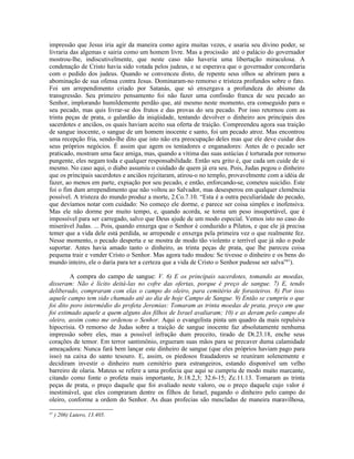 impressão que Jesus iria agir da maneira como agira muitas vezes, e usaria seu divino poder, se
livraria das algemas e sairia como um homem livre. Mas a procissão até o palácio do governador
mostrou-lhe, indiscutivelmente, que neste caso não haveria uma libertação miraculosa. A
condenação de Cristo havia sido votada pelos judeus, e se esperava que o governador concordaria
com o pedido dos judeus. Quando se convenceu disto, de repente seus olhos se abriram para a
abominação de sua ofensa contra Jesus. Dominaram-no remorso e tristeza profundos sobre o fato.
Foi um arrependimento criado por Satanás, que só enxergava a profundeza do abismo da
transgressão. Seu primeiro pensamento foi não fazer uma confissão franca de seu pecado ao
Senhor, implorando humildemente perdão que, até mesmo neste momento, era conseguido para o
seu pecado, mas quis livrar-se dos frutos e das provas do seu pecado. Por isso retornou com as
trinta peças de prata, o galardão da iniqüidade, tentando devolver o dinheiro aos principais dos
sacerdotes e anciãos, os quais haviam aceito sua oferta de traição. Compreendeu agora sua traição
de sangue inocente, o sangue de um homem inocente e santo, foi um pecado atroz. Mas encontrou
uma recepção fria, sendo-lhe dito que isto não era preocupação deles mas que ele deve cuidar dos
seus próprios negócios. É assim que agem os tentadores e enganadores: Antes de o pecado ser
praticado, mostram uma face amiga, mas, quando a vítima das suas astúcias é torturada por remorso
pungente, eles negam toda e qualquer responsabilidade. Então seu grito é, que cada um cuide de si
mesmo. No caso aqui, o diabo assumiu o cuidado de quem já era seu. Pois, Judas pegou o dinheiro
que os principais sacerdotes e anciãos rejeitaram, atirou-o no templo, provavelmente com a idéia de
fazer, ao menos em parte, expiação por seu pecado, e então, enforcando-se, cometeu suicídio. Este
foi o fim dum arrependimento que não voltou ao Salvador, mas desesperou em qualquer clemência
possível. A tristeza do mundo produz a morte, 2.Co.7.10. “Esta é a outra peculiaridade do pecado,
que devíamos notar com cuidado: No começo ele dorme, e parece ser coisa simples e inofensiva.
Mas ele não dorme por muito tempo, e, quando acorda, se torna um peso insuportável, que é
impossível para ser carregado, salvo que Deus ajude de um modo especial. Vemos isto no caso do
miserável Judas. ... Pois, quando enxerga que o Senhor é conduzido a Pilatos, e que ele já precisa
temer que a vida dele está perdida, se arrepende e enxerga pela primeira vez o que realmente fez.
Nesse momento, o pecado desperta e se mostra de modo tão violento e terrível que já não o pode
suportar. Antes havia amado tanto o dinheiro, as trinta peças de prata, que lhe pareceu coisa
pequena trair e vender Cristo o Senhor. Mas agora tudo mudou: Se tivesse o dinheiro e os bens do
mundo inteiro, ele o daria para ter a certeza que a vida de Cristo o Senhor pudesse ser salva”41).

         A compra do campo de sangue: V. 6) E os principais sacerdotes, tomando as moedas,
disseram: Não é lícito deitá-las no cofre das ofertas, porque é preço de sangue. 7) E, tendo
deliberado, compraram com elas o campo do oleiro, para cemitério de forasteiros. 8) Por isso
aquele campo tem sido chamado até ao dia de hoje Campo de Sangue. 9) Então se cumpriu o que
foi dito poro intermédio do profeta Jeremias: Tomaram as trinta moedas de prata, preço em que
foi estimado aquele a quem alguns dos filhos de Israel avaliaram; 10) e as deram pelo campo do
oleiro, assim como me ordenou o Senhor. Aqui o evangelista pinta um quadro da mais repulsiva
hipocrisia. O remorso de Judas sobre a traição de sangue inocente faz absolutamente nenhuma
impressão sobre eles, mas a possível infração dum preceito, tirado de Dt.23.18, enche seus
corações de temor. Em terror santimônio, ergueram suas mãos para se precaver duma calamidade
ameaçadora: Nunca fará bem lançar este dinheiro de sangue (que eles próprios haviam pago para
isso) na caixa do santo tesouro. E, assim, os piedosos fraudadores se reuniram solenemente e
decidiram investir o dinheiro num cemitério para estrangeiros, estando disponível um velho
barreiro de olaria. Mateus se refere a uma profecia que aqui se cumpriu de modo muito marcante,
citando como fonte o profeta mais importante, Jr.18.2,3; 32.6-15; Zc.11.13. Tomaram as trinta
peças de prata, o preço daquele que foi avaliado neste valoro, ou o preço daquele cujo valor é
inestimável, que eles compraram dentre os filhos de Israel, pagando o dinheiro pelo campo do
oleiro, conforme a ordem do Senhor. As duas profecias são mescladas de maneira maravilhosa,

41
     ) 206) Lutero, 13.405.
 
