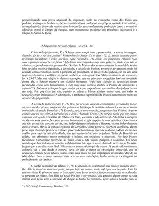 proporcionando uma prova adicional da inspiração, tanto do evangelho como dos livros dos
profetas, visto que o Senhor expõe sua verdade eterna conforme sua própria vontade. O cemitério,
assim adquirido, depois de muitos anos do ocorrido, era simplesmente conhecido como o cemitério
adquirido como o Campo de Sangue, num monumento excelente aos principais sacerdotes e a
traição do Santo de Deus.



                   O Julgamento Perante Pilatos, Mt.27.11-30.

         O início do julgamento, V. 11) Jesus estava em pé ante o governador; e este o interrogou,
dizendo: És tu o rei dos judeus? Respondeu-lhe Jesus: Tu o dizes. 12) E, sendo acusado pelos
principais sacerdotes e pelos anciãos, nada respondeu. 13) Então lhe perguntou Pilatos: Não
ouves quantas acusações te fazem? 14) Jesus não respondeu nem uma palavra, vindo com isto a
admirar-se grandemente o governador. O relato de Mateus dos acontecimentos da manhã de sexta-
feira ressalta muito a dignidade, a divindade, a deidade do Senhor, perante o governador, onde foi
acusado como criminoso. Sobre a pergunta do procurador, se era o rei dos judeus, ele lhe deu uma
resposta afirmativa e enfática, expondo também ao mal-agradecido Pilatos a natureza de seu reino,
Jo.18.33-37. Mas em relação às demais acusações, que os principais sacerdotes haviam inventado
contra ele, o Senhor manteve um silêncio frustrante. “Pelo seu silêncio as acusações foram
carimbadas como sem fundamento, e este majestoso silêncio encheu a Pilatos de admiração e
espanto”42). Todos os esforços do governador para que respondesse aos insultos dos judeus deram
em nada. Por que falar em vão, quando os judeus e Pilatos sabiam muito bem, que todas as
acusações eram infundadas! A admiração, e também a superstição de Pilatos aumentaram muito no
decorrer do julgamento.

        A oferta de soltar a Jesus: V. 15) Ora, por ocasião da festa, costumava o governador soltar
ao povo um dos presos, conforme eles quisessem. 16) Naquela ocasião tinham eles um preso muito
conhecido, chamado Barrabás. 17) Estando, pois, o povo reunido, perguntou-lhes Pilatos: A quem
quereis que eu vos solte, a Barrabás ou a Jesus, chamado Cristo? 18) porque sabia que por inveja
o tinham entregado. O caráter de Pilatos era fraco, vacilante e não confiável. Não tinha a coragem
de afirmar suas convicções, nem era um homem que exigia respeito às suas opiniões. Governantes
que são assim, são capazes de ser, ora, indevidamente tolerantes e frouxos, ou ora indevidamente
duros e cruéis. Havia-se tornado costume em Jerusalém, soltar ao povo, na época da páscoa, algum
preso cuja liberdade pedissem. O fraco governador lembrou-se que este costume poderia vir em seu
auxílio para resolver esta dificuldade, sem entrar em conflito com os judeus. Tinha ele Barrabás na
cadeia, um criminoso muito conhecido e infame, um sedicioso e assassino. Por isso Pilatos
raciocinou: Certamente preferirão ao gentil Jesus a este sujeito perigoso e assassino. Foi neste
sentido que lhes colocou o assunto, enfatizando o fato que Jesus é chamado o Cristo, o Messias.
Julgou que a escolha seria fácil. Não contava com a psicologia de massa. Já era o suficientemente
doloroso ver o que desde o começo deve ter sido evidente ao observador imparcial, que as
acusações citadas pelos líderes judeus eram nada mais do que imputações inventadas, devido ao
ódio deles. Pois o povo comum ouvia a Jesus com satisfação, tendo muito deles chegado ao
conhecimento da verdade.

        O sonho da mulher de Pilatos: V. 19) E, estando ele no tribunal, sua mulher mandou dizer-
lhe: Não te envolvas com esse justo; porque hoje, em sonho, muito sofri por seu respeito. Este foi
um interlúdio. O primeiro impacto do ataque contra Jesus acabara, tendo a tempestade se acalmado.
A pergunta de Pilatos fora feita ao povo. Por isso o governador, que passara algum tempo na sala
interna com Jesus com a intenção de chegar ao fundo do problema, aproveitou a ocasião para se

42
     ) 207) Schaff, Commentary, Matthew, 510.
 