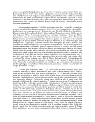 sentar na cadeira oficial de julgamento, que ficava sobre o pavimento de pedra num nível mais alto.
Esperou pela decisão do povo para decretar o julgamento correspondente. Foi então que recebeu
uma advertência dum lado inesperado, de sua mulher, que atribulada com o sonho que tivera na
noite anterior, lhe enviou a recomendação, rogando-lhe que ele nada tenha a ver com as ações
contra Jesus. Ela o chama um homem justo a quem ela deseja a justiça. Aparentemente, porém, isto
não influiu em nada a Pilatos. Nos apócrifos Atos de Pilatos este incidente é desenvolvido muito e
enfatizado intensamente.

        A continuação do processo: V. 20) Mas os principais sacerdotes e os anciãos persuadiram
o povo a que pedisse Barrabás e fizesse morrer Jesus. 21) De novo perguntou-lhes o governador:
Qual dos dois quereis que eu vos solte? Responderam eles: Barrabás. 22) Replicou-lhes Pilatos:
Que farei então de Jesus, chamado Cristo? Seja crucificado! Responderam todos. 23) Que mal fez
ele? Perguntou Pilatos. Porém, cada vez clamavam mais: Seja crucificado! O fato que Pilatos
colocou Jesus num só nível com Barrabás, fora uma concessão aos judeus. Pois, colocava um
homem inocente na mesma categoria dum criminoso, quando, era fato, não havia nenhuma
comparação. Os judeus sentiram a fraqueza da posição de Pilatos, e não foram lerdos para tirar
vantagem dela. Os principais sacerdotes enviaram seus mensageiros por entre a multidão para
incitarem com mais força as paixões. Não foi preciso muita persuasão. Uma multidão de pessoas é
influenciada facilmente. Em especial, quando o esperado são ações de violência. Por isso, quando
Pilatos os perguntou sobre a escolha entre os dois homens, gritaram alto pela libertação do culpado.
Muitos, dentre a multidão, poucos dias antes, estiveram meio convencidos que Jesus, se não era
mais, era um grande profeta, mas, sob a astuta instigação dos agentes do sinédrio, tomaram o lado
dos inimigos de Cristo. Eles, até, têm uma resposta à inquirição meio perplexa de Pilatos sobre o
que fazer com Jesus. Seu grito rouco ecoava em volume crescente pelas ruas estreitas: Seja
crucificado! E, sobre a pergunta vazia e fútil de Pilatos: Que mal fez ele? Compreenderam, de
modo mais claro do que nunca, que tinham o governador sob seu comando. A questão já não era
mais sobre a culpa ou a inocência de Cristo, mas em ceder ao que a turba queria e às ameaças dos
anciãos e principais dos sacerdotes. O tumulto aumentava de minuto a minuto, e o governador foi
incapaz de enfrentar a situação.

        O último apelo de Pilatos à razão: V. 24) Vendo Pilatos que nada conseguia, antes, pelo
contrário, aumentava o tumulto, mandando vir água, lavou as mãos perante o povo, dizendo:
Estou inocente do sangue deste justo; fique o caso convosco! 25) E o povo todo respondeu: Caia
sobre nós o seu sangue, e sobre os nossos filhos! Pilatos, desde o princípio, estava totalmente
enganado: Não insistira sobre um procedimento legítimo e apropriado, exigindo acusações claras
com testemunho suficiente. Também não contara com a influência sobre a massa, tendo sido
superado pela liderança dos principais sacerdotes. A situação agora era tal que ele podia esperar um
tumulto que poderia evoluir para uma insurreição. E ele, assim, vai pelo curso dos que fraquejam,
tentando desviar a responsabilidade de sua pessoa. Pedindo um pouco d’água, lavou suas mãos
diante do povo, como penhor de sua inocência. Queria ser considerado inatacável em toda esta
questão. A culpa deste sangue inocente não devia pesar sobre ele. Afirmando isto, ele foi um
hipócrita ou um covarde. Ou ele queria acalmar sua consciência, quando declarou publicamente
que Cristo é inocente, ou ele declarou que, contra sua convicção sincera, foi forçado a uma
condenação. Nos dois casos ele foi um culpado, mesmo colocando toda a culpa nos judeus. “Mas é
assim que sempre acontece com o sangue de Cristo o Senhor, e com o de seus cristãos. O Herodes
mais antigo massacra as crianças inocentes nos arredores de Belém. Seu filho assassina ao santo
João Batista. Mas os dois pensaram que alcançariam alguns benefícios destes assassinatos. Agora
Pilatos também não considera assunto sério que condene Cristo à morte. Ele afaga a idéia que, o
que ele pensa do caso, Deus também pensará e o há de considerar inculpável. Fora de Dúvida,
porém, a ira de Deus não hesitou em sobrevir, sendo que a casa, a geração e o nome de Pilatos
foram aniquilados, e seu corpo e alma condenados ao inferno e fogo eternos. Lá ele descobriu quão
 