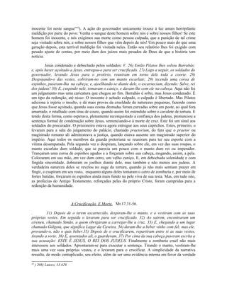 inocente foi neste sangue”43). A ação do governador unicamente trouxe à luz amais horripilante
maldição por parte do povo: Venha o sangue deste homem sobre nós e sobre nossos filhos! Se este
homem foi inocente, e nós exigimos sua morte como pessoa culpada, que a punição de tal crime
seja visitado sobre nós, e sobre nossos filhos que vêm depois de nós! Um pouco mais do que uma
geração depois, esta terrível maldição foi visitada neles. Então seu relatório lhes foi exigido com
pesado ajuste de contas, por meio dum dos juízos mais pesados de Deus de que a história tem
notícia.

         Jesus condenado e debochado pelos soldados: V. 26) Então Pilatos lhes soltou Barrabás;
e, após haver açoitado a Jesus, entregou-o para ser crucificado. 27) Logo a seguir, os soldados do
governador, levando Jesus para o pretório, reuniram em torno dele toda a coorte. 28)
Despojando-o das vestes, cobriram-no com um manto escarlate; 29) tecendo uma coroa de
espinhos, puseram-lha na cabeça; e, ajoelhando-se diante dele, o escarneciam, dizendo: Salve, rei
dos judeus! 30) E, cuspindo nele, tomaram o caniço, e davam-lhe com ele na cabeça. Aqui não foi
um julgamento mas uma caricatura que chegou ao fim. Barrabás é solto, mas Jesus condenado. É
um tipo da redenção, até nisso: O inocente é achado culpado, o culpado é libertado. Mas Pilatos
adiciona à injúria o insulto, e dá mais provas da crueldade de naturezas pequenas, fazendo como
que Jesus fosse açoitado, quando suas costas desnudas foram curvadas sobre um poste, ao qual fora
amarrado, e retalhado com tiras de couro, quando assim foi estendido sobre o cavalete de tortura. E
tendo desta forma, como esperava, plenamente reconquistado a confiança dos judeus, pronunciou a
sentença formal de condenação sobre Jesus, sentenciando-o à morte de cruz. Este foi um sinal aos
soldados do procurador. O prisioneiro estava agora entregue aos seus caprichos. Estes, primeiro, o
levaram para a sala do julgamento do palácio, chamado praetorium, do fato que o praetor ou
magistrado romano ali administrava a justiça, quando estava ausente um magistrado superior do
império. Aqui todos os membros da guarda pretoriana se reuniram para ter seu esporte com a
vítima desamparada. Pela segunda vez o despiram, lançando sobre ele, em vez das suas roupas, o
manto escarlate dum soldado, que se parecia um pouco com o manto dum rei ou imperador.
Trançaram uma coroa de espinhos agudos e a forçaram sobre sua cabeça, rasgando, assim, a pela.
Colocaram em sua mão, em vez dum cetro, um velho caniço. E, em debochada solenidade e com
fingida sinceridade, dobraram os joelhos diante dele, mas também e não menos aos judeus. A
verdadeira natureza deles se revelou no auge da tortura, quando já não mais sentiam prazer em
fingir, e cuspiram em seu rosto, enquanto alguns deles tomaram o cetro de zombaria e, por meio de
fortes batidas, forçaram os espinhos ainda mais fundo na pele viva de sua testa. Mas, em tudo isto,
as profecias do Antigo Testamento, reforçadas pelas do próprio Cristo, foram cumpridas para a
redenção da humanidade.



                              A Crucificação E Morte, Mt.17.31-56.

.         31) Depois de o terem escarnecido, despiram-lhe o manto, e o vestiram com as suas
próprias vestes. Em seguida o levaram para ser crucificado. 32) Ao saírem, encontraram um
cireneu, chamado Simão, a quem obrigaram a carregar-lhe a cruz. 33) E, chegando a um lugar
chamado Gólgota, que significa Lugar da Caveira, 34) deram-lhe a beber vinho com fel; mas ele,
provando-o, não o quis beber.35) Depois de o crucificarem, repartiram entre si as suas vestes,
tirando a sorte. 36) E, assentados ali, o guardavam. 37) Por cima da sua cabeça puseram escrita a
sua acusação: ESTE É JESUS, O REI DOS JUDEUS. Finalmente a zombaria cruel não mais
interessou aos soldados. Aprontaram-se para executar a sentença. Tirando o manto, vestiram-lhe
mais uma vez suas próprias vestes, e o levaram para o crucificar. A simplicidade da narrativa
ressalta, de modo centuplicado, seu efeito, além de ser uma evidência interna em favor da verdade

43
     ) 208) Lutero, 13.429.
 