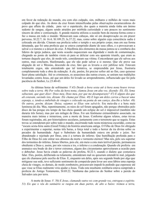 em favor da redenção do mundo, era com eles culpado, sim, milhares e milhões de vezes mais
culpado do que eles. As dores da cruz foram intensificadas pelas observações escarnecedoras do
povo que afluiu da cidade, para ver o espetáculo, dos quais a maioria ainda tinha um ânimo
sedento de sangue, alguns sendo atraídos por mórbida curiosidade e uns poucos no sentimento
sincero de afeto e comiseração. A grande maioria utilizou a ocasião bem da mesma forma como o
faz a massa em todo o mundo: Meneavam suas cabeças, não só em desaprovação ou em prazer
perverso, Sl.22.7; Jó 16.4; Sl.109.25; Is.37.22, mas, como sobre alguém cuja consciência sadia é
colocada em dúvida. Citaram sua profecia sobre o templo e seu próprio corpo, mas em sua forma
deturpada, que foi uma profecia que se estava cumprindo diante de seus olhos, e o provocavam a
salvar a si mesmo e a descer da cruz. À blasfêmia dos elementos da massa juntou-se a zombaria dos
líderes da igreja judaica, que nesta ocasião esqueceram sua dignidade e medo de contaminação,
chegando ao ponto de também virem cá para se deliciar com seu aparente triunfo, que eram as
torturas daquele que eles, de modo tolo, consideraram sua vítima. Concordaram que ele salvou aos
outros, mas concluem, blasfemando, que ele não pode salvar a si mesmo. Que ele prove sua
alegação de ser o Messias, descendo da cruz, fato que os levaria a crer jubiloso nele. Estavam
totalmente cegos, não entendendo que tal tentativa, se empreendida por Jesus, frustraria
completamente toda a obra da redenção. A ele, porém, foi preciso sofrer até ao fim, caso quisesse
fazer plena satisfação. Até os criminosos, os assassinos das outras cruzes, se uniram nas maldições
levantadas contra Jesus, até que um deles foi levado ao arrependimento, influenciado que foi pela
paciência do Senhor, Lc.23.40-43.

         As últimas horas de sofrimento: V.45) Desde a hora sexta até à hora nona houve trevas
sobre toda a terra. 46) Por volta da hora nona, clamou Jesus em alta voz, dizendo: Eli, Eli, lema
sabactani, que quer dizer: Deus meu, Deus meu, por que me desamparaste? 47) E alguns dos que
ali estavam, ouvindo isto, diziam: Ele chama por Elias. 48) E logo um deles correu a buscar uma
esponja, e, tendo-a embebido de vinagre e colocado na ponta de um caniço, deu-lhe a beber. 49)
Os outros, porém, diziam: Deixa, vejamos se Elias vem salvá-lo. Era meio-dia e a hora mais
luminosa do dia. Mas, repentinamente, os raios do sol foram apagados, não porque obstruídos pelo
disco da lua porque era tempo de lua cheia quando um eclipse do sol é impossível (também não
duraria três horas), mas por um milagre de Deus. Foi um fenômeno extraordinário associado, na
maneira mais íntima e misteriosa, com a morte de Jesus. Conforme alguns relatos, estas trevas
foram registradas, até, por historiadores seculares, juntamente com o terremoto que se seguiu. Estas
trevas se estenderam por sobre todo o mundo, encerrando tudo nesta misteriosa escuridão, como na
“escura sexta-feira santa (Good Friday) da história americana antiga. O Filho de Deus foi obrigado
a experimentar e suportar, nestas três horas, a força total e todo o horror da ira divina sobre os
pecados da humanidade. Aqui o Substituto da humanidade estava em prisão e juízo. Ser
abandonado e rejeitado por Deus, esta é a tortura do inferno. Que humilhação profunda para o
Filho de Deus foi este entrar nos abismos da morte e tormento eternos! Mas nós, pelo seu suportar
dos tormentos do inferno, fomos libertos, pois ele, em meio a esta mais terrível paixão, permaneceu
obediente a Deus e, assim, por nós venceu a ira, o inferno e a condenação. Quando ele proferiu em
aramaico seu brado de dor e terror extremos, alguns dos circunstantes aproveitaram a ocasião para
o debochar. Jesus havia citado as palavras do profeta, Sl.22.1, usando o dialeto que costumava
falar. Eles, porém, deliberada ou tolamente, entenderam mal ou quiseram entendê-lo mal, julgando
que ele chamasse pelo auxílio de Elias. E, enquanto um deles, após seu segundo brado por algo que
mitigasse sua sede, teve suficiente sentimento de compaixão para levar aos seus lábios uma esponja
cheia de vinagre, os demais, de modo zombeteiro, procuravam impedi-lo pedindo que esperasse até
que visse se Elias realmente viria ajudar a Jesus. Toda esta insultante zombaria estava cumprindo a
profecia do Antigo Testamento, Sl.69.22. Nenhuma das palavras do Senhor sobre a paixão do
Salvador caiu por terra.

       A morte de Jesus: V. 50) E Jesus, clamando outra vez com grande voz, entregou o espírito.
51) Eis que o véu do santuário se rasgou em duas partes, de alto a baixo: tremeu a terra,
 