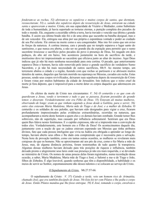 fenderam-se as rochas, 52) abriram-se os sepulcros e muitos corpos de santos, que dormiam,
ressuscitaram; 53) e, saindo dos sepulcros depois da ressurreição de Jesus, entraram na cidade
santa e apareceram a muitos. Cristo, em sua capacidade de Vicário e Mediador, como Substituto
de toda a humanidade, já havia suportado as torturas eternas, a punição completa dos pecados de
todo o mundo. Ele, enquanto a escuridão sóbria a terra, havia travado e vencido sua última e grande
batalha. E assim seu último brado não foi o de uma alma que sucumbe na batalha desigual, mas o
de um vencedor. Ele, entregou sua alma por sua própria e espontânea vontade e poder ao cuidado
de seu Pai celeste. Ele entrou na morte como o seu conquistador. Mas isto foi como que um aviso
às forças da natureza. A cortina imensa, cara e pesada que no templo separava o lugar santo do
santíssimo, e que nunca era aberta, a não ser no grande dia da expiação para permitir que o sumo
sacerdote trouxesse o sacrifício pelos pecados do povo à presença de Deus, foi rasgado em dois
pedaços, do alto até em baixo. Isto aconteceu justamente na hora do sacrifício da tarde, e
muitíssimo deve ter impressionado ao sacerdote que oficiava junto ao altar do incenso. Aqui Deus
indicou que já não há mais nenhuma necessidade para esta cortina. O pecado, que anteriormente
separava Deus e homem, havia sido removido pelo único e grande sacrifício do verdadeiro Sumo
Sacerdote, e já não há mais necessidade de outros sacrifícios, Hb.9. Ao mesmo tempo, um
terremoto abalou a cidade e a região, fazendo com que rochas se partissem e se abrissem muitos
túmulos de santos, daqueles que haviam morrido na esperança no Messias, cavados em rocha. Estas
pessoas, sendo seus corpos revivificados, deixaram suas sepulturas depois da ressurreição de Cristo
e foram vistas por muitos habitantes da cidade de Jerusalém. Isto indicou que o reino cruel da
morte já fora deposto, que é impossível para a morte deter os corpos daqueles que adormecem em
Jesus.

        Os efeitos da morte de Cristo nos circunstantes: V. 54) O centurião e os que com ele
guardavam a Jesus, vendo o terremoto e tudo o que se passava, ficaram possuídos de grande
temor, e disseram: Verdadeiramente este era Filho de Deus. 55) Estavam ali muitas mulheres,
observando de longe: eram as que vinham seguindo a Jesus desde a Galiléia, para o servir; 56)
entre elas estavam Maria Madalena, Maria mãe de Tiago e de José, e a mulher de Zebedeu. O
centurião e os soldados de seu pelotão, que haviam sido designados para vigiar a cruz, ficaram
profundamente impressionados pelas evidências extraordinárias, ocorridas na natureza, que
acompanharam a morte deste homem a quem eles e os demais haviam zombado. Grande temor lhes
sobreveio, não de supertição, mas causado por influência sobrenatural. Sentiram que era Deus
quem lhes falava nestes fenômenos. E o capitão expressou, não só a impressão mas a convicção de
todos eles: Verdadeiramente, este homem era o Filho de Deus! Os acontecimentos daquele dia,
juntamente com a noção de que os judeus estavam esperando um Messias que tinha atributos
divinos, fato que cada pessoa inteligente que vivia na Judéia era obrigada a aprender ao longo do
tempo, haviam aberto seus olhos e lhe dado esta compreensão que é necessária para a salvação.
Nesta hora de provação também, como em tantas outras ocasiões, as mulheres se revelaram mais
corajosas do que os homens. Não se aproximaram até aos pés da cruz, como o fez Maria a mãe de
Jesus, mas, de alguma distância próxima, foram testemunhas de tudo quanto lá transpirava.
Algumas dessas mulheres haviam deixado para trás posições de riqueza e influência, também
deixado pronto e alegremente seus lares onde sua presença já não era mais requerida, e se devotado
ao ministério de Cristo. Os nomes de umas poucas delas foram registrados, numa recordação dessa
ocasião, a saber, Maria Madalena, Maria mãe de Tiago e José, e Salomé a ma~e de Tiago e João,
filhos de Zebedeu. É algo louvável, quando senhoras que têm a disponibilidade, a habilidade e os
meios de servir ao Senhor, espontaneamente dão desses talentos e se colocam ao serviço de Cristo.

                       O Sepultamento de Cristo, Mt.27.57-66.

       O sepultamento de Cristo: V. 57) Caindo a tarde, veio um homem rico de Arimatéia,
chamado José, que era também discípulo de Jesus. 58) Este foi ter com Pilatos e lhe pediu o corpo
de Jesus. Então Pilatos mandou que lho fosse entregue. 59) E José, tomando o corpo, envolveu-o
 