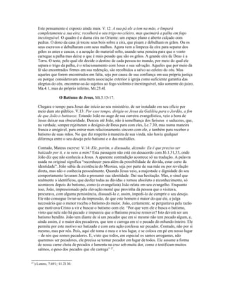 Este pensamento é exposto ainda mais. V.12: A sua pá ele a tem na mão, e limpará
       completamente a sua eira; recolherá o seu trigo no celeiro, mas queimará a palha em fogo
       inextinguível. O quadro é o duma eira no Oriente: um espaço plano e aberto calçado com
       pedras. O dono da casa já tocou seus bois sobre a eira, que pisam e debulham os grãos. Ou os
       seus escravos o debulharam com seus malhos. Agora vem a limpeza da eira para separar dos
       grãos as astes e cascas, e a aeração do material solto, usando uma peneira para que o vento
       carregue a palha mas deixe o que é mais pesado que são os grãos. A grande eira de Deus é a
       Terra. O teste, pelo qual ele decide o destino de cada pessoa no mundo, por meio do qual ele
       separa o trigo da palha, é o relacionamento com Jesus e sua salvação. Aqueles que por meio da
       fé são encontrados firmes em sua redenção, são recolhidos a salvo ao celeiro do céu. Mas
       aqueles que forem encontrados em falta, seja por causa de sua confiança em sua própria justiça
       ou porque consideravam uma mera associação exterior à igreja como suficiente garantia das
       alegrias do céu, encontrar-se-ão sujeitos ao fogo violento e inextinguível, não somente do juízo,
       Ma.4.1, mas do próprio inferno, Mt.25.4l.

                     O Batismo de Jesus, Mt.3.13-17.

       Chegara o tempo para Jesus dar início ao seu ministério, de ser instalado em seu ofício por
       meio dum ato público. V.13: Por esse tempo, dirigiu-se Jesus da Galiléia para o Jordão, a fim
       de que João o batizasse. Estando João no auge de sua carreira evangelística, veio a hora de
       Jesus deixar sua obscuridade. Desceu até João, não à semelhança dos fariseus e saduceus, que,
       na verdade, sempre rejeitaram o desígnio de Deus para com eles, Lc.7.30, mas numa maneira
       franca e amigável, para entrar num relacionamento sincero com ele, e também para receber o
       batismo de suas mãos. No que diz respeito à maneira de sua vinda, não havia qualquer
       diferença entre o seu desejo pelo batismo e o das multidões.

       Contudo, Mateus escreve: V.14: Ele, porém, o dissuadia, dizendo: Eu é que preciso ser
       batizado por ti, e tu vens a mim? Esta passagem não está em desacordo com Jô.1.31,33, onde
       João diz que não conhecia a Jesus. A aparente contradição acontece só na tradução. A palavra
       usada no original significa “reconhecer para além da possibilidade de dúvida, estar certo da
       identidade”. João sabia da existência do Messias, seja por parte de sua mãe ou por revelação
       direta, mas não o conhecia pessoalmente. Quando Jesus veio, a majestade e dignidade do seu
       comportamento levaram João a presumir sua identidade. Daí sua hesitação. Mas, o sinal que
       realmente o identificou, que desfez todas as dúvidas e tornou absoluto o reconhecimento, só
       aconteceu depois do batismo, como (o evangelista) João relata em seu evangelho. Enquanto
       isso, João, impressionado pela elevação moral que provinha da pessoa que o visitava,
       procurava, com alguma persistência, dissuadi-lo e, assim, impedi-lo de cumprir o seu desejo.
       Ele não consegue livrar-se da impressão, de que este homem é maior do que ele, e julga
       necessário que o menor receba o batismo do maior. João, certamente, se perguntava pela razão
       que motivava Cristo a vir e buscar o batismo com ele. “Por que vem ele e busca o batismo,
       visto que nele não há pecado e impureza que o Batismo precise remover? Isto deverá ser um
       batismo bendito. João tem diante de si um pecador que em si mesmo não tem pecado algum, e,
       ainda assim, é o maior dos pecadores, que tem e carrega em si o pecado do m8undo inteiro. Ele
       permite por este motivo ser batizado e com esta ação confessa ser pecador. Contudo, não por si
       mesmo, mas por nós. Pois, aqui ele toma o meu e o teu lugar, e se coloca em pé em nosso lugar
       – de nós que somos pecadores. E, visto que todos, em especial os santos arrogantes, não
       queremos ser pecadores, ele precisa se tornar pecador em lugar de todos. Ele assume a forma
       de nossa carne cheia de pecados e lamenta na cruz sob muita dor, como o testificam muitos
       salmos, o peso dos pecados que ele carrega” 27.


27
     ) Lutero, 7.691; 11.2130.
 