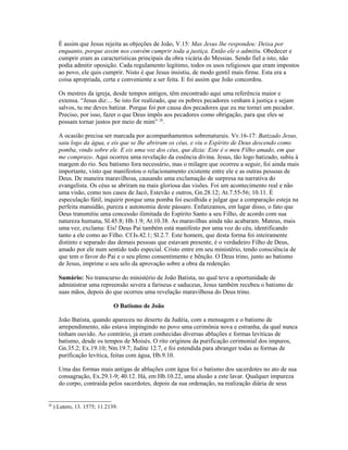 É assim que Jesus rejeita as objeções de João, V.15: Mas Jesus lhe respondeu: Deixa por
       enquanto, porque assim nos convém cumprir toda a justiça. Então ele o admitiu. Obedecer e
       cumprir eram as características principais da obra vicária do Messias. Sendo fiel a isto, não
       podia admitir oposição. Cada regulamento legítimo, todos os usos religiosos que eram impostos
       ao povo, ele quis cumprir. Nisto é que Jesus insistiu, de modo gentil mais firme. Esta era a
       coisa apropriada, certa e conveniente a ser feita. E foi assim que João concordou.

       Os mestres da igreja, desde tempos antigos, têm encontrado aqui uma referência maior e
       extensa. “Jesus diz:... Se isto for realizado, que os pobres pecadores venham à justiça e sejam
       salvos, tu me deves batizar. Porque foi por causa dos pecadores que eu me tornei um pecador.
       Preciso, por isso, fazer o que Deus impôs aos pecadores como obrigação, para que eles se
       possam tornar justos por meio de mim” 28.

       A ocasião precisa ser marcada por acompanhamentos sobrenaturais. Vv.16-17: Batizado Jesus,
       saiu logo da água, e eis que se lhe abriram os céus, e viu o Espírito de Deus descendo como
       pomba, vindo sobre ele. E eis uma voz dos céus, que dizia: Este é o meu Filho amado, em que
       me comprazo. Aqui ocorreu uma revelação da essência divina. Jesus, tão logo batizado, subiu à
       margem do rio. Seu batismo fora necessário, mas o milagre que ocorreu a seguir, foi ainda mais
       importante, visto que manifestou o relacionamento existente entre ele e as outras pessoas de
       Deus. De maneira maravilhosa, causando uma exclamação de surpresa na narrativa do
       evangelista. Os céus se abriram na mais gloriosa das visões. Foi um acontecimento real e não
       uma visão, como nos casos de Jacó, Estevão e outros, Gn.28.12; At.7.55-56; 10.11. É
       especulação fútil, inquirir porque uma pomba foi escolhida e julgar que a comparação esteja na
       perfeita mansidão, pureza e autonomia deste pássaro. Enfatizamos, em lugar disso, o fato que
       Deus transmitiu uma concessão ilimitada do Espírito Santo a seu Filho, de acordo com sua
       natureza humana, Sl.45.8; Hb.1.9; At.10.38. As maravilhas ainda não acabaram. Mateus, mais
       uma vez, exclama: Eis! Deus Pai também está manifesto por uma voz do céu, identificando
       tanto a ele como ao Filho. Cf.Is.42.1; Sl.2.7. Este homem, que desta forma foi inteiramente
       distinto e separado das demais pessoas que estavam presente, é o verdadeiro Filho de Deus,
       amado por ele num sentido todo especial. Cristo entre em seu ministério, tendo consciência de
       que tem o favor do Pai e o seu pleno consentimento e bênção. O Deus trino, junto ao batismo
       de Jesus, imprime o seu selo da aprovação sobre a obra da redenção.

       Sumário: No transcurso do ministério de João Batista, no qual teve a oportunidade de
       administrar uma repreensão severa a fariseus e saduceus, Jesus também recebeu o batismo de
       suas mãos, depois do que ocorreu uma revelação maravilhosa do Deus trino.

                               O Batismo de João

       João Batista, quando apareceu no deserto da Judéia, com a mensagem e o batismo de
       arrependimento, não estava impingindo no povo uma cerimônia nova e estranha, da qual nunca
       tinham ouvido. Ao contrário, já eram conhecidas diversas abluções e formas levíticas de
       batismo, desde os tempos de Moisés. O rito originou da purificação cerimonial dos impuros,
       Gn.35.2; Ex.19.10; Nm.19.7; Judite 12.7, e foi estendida para abranger todas as formas de
       purificação levítica, feitas com água, Hb.9.10.

       Uma das formas mais antigas de abluções com água foi o batismo dos sacerdotes no ato de sua
       consagração, Ex.29.1-9; 40.12. Há, em Hb.10.22, uma alusão a este lavar. Qualquer impureza
       do corpo, contraída pelos sacerdotes, depois da sua ordenação, na realização diária de seus


28
     ) Lutero, 13. 1575; 11.2139.
 