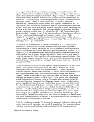 V.1: A seguir, foi Jesus levado pelo Espírito ao deserto, para ser tentado pelo diabo. “A
       seguir”, imediatamente após seu batismo ou logo que recebera a participação extraordinária do
       Espírito. Este Espírito enchia agora sua humanidade e dirigia suas ações, conduzindo-o a fazer
       o trajeto para a solidão do deserto, chamado o covil de animais selvagens e não a morada dos
       homens, Mc.1.13. Foi uma viagem voluntária da parte de Jesus, que em tudo tinha como única
       preocupação cumprir a vontade de seu Pai celeste, Sl.40.7-8; Hb.10.7,9, podendo ter
       acontecido que a fraqueza de sua natureza humana tenha requerido algum estímulo, Mc.1.12.
       Pois, o objetivo deste retiro não foi, simplesmente, conseguir algum tempo para um abençoado
       repouso e alegria, nem para se dedicar a uma incômoda contemplação quanto aos métodos para
       se revelar ao seu povo, como o fizeram Buda e Maomé, mas para ser tentado pelo diabo. Esta
       tentação ocupou todo o período desse viver solitário, Mc.1.13; Lc.4.2. Este combate ao diabo
       fez parte do ofício e obra para os quais ele havia sido enviado pelo Pai e ungido com o Espírito.
       Tal como o arquiinimigo da humanidade havia tentado e vencido o primeiro Adão,
       precipitando por meio dela a humanidade inteira na condenação, assim ele também se propôs
       vencer ao segundo Adão, obstruindo e frustrando a obra da redenção. “Levado pelo Espírito”; “
       tentado pelo diabo” – que contraste forte!

       Um teste duro, até do ponto de vista da natureza física de Cristo, V.2: E, depois de jejuar
       quarenta dias e quarenta noites, teve fome. A expressão indica que foi um espontâneo e
       voluntário abster-se de comida. A severidade dos testes, a preocupação mental causada pelas
       tentações reprimia-lhe o desejo natural por alimento, semelhante ao caso de Moisés, Ex.34.28,
       e Elias, 1.Rs.19.8. Mas toda esta abstinência de comida, o que também incluía abstinência de
       bebida, não fazia parte da natureza dum exercício ascético. “Esta é também a razão porque o
       evangelista registra e diz: Ele foi impelido pelo Espírito ao deserto, para que lá jejuasse e fosse
       tentado, para que ninguém, por escolha própria, o imite no exemplo, fazendo disso um jeju8m
       egoísta, obstinado e auto-assumido; mas espere pelo Espírito, o qual lhe enviará o suficiente de
       jejum e tentação” 31).

       Dos muitos e variados assaltos que o diabo empregou durante os quarenta dias, Mateus, como
       também Lucas, menciona três ocorreram no fim deste período. Notemos, que a ordem
       cronológica dos fatos, aqui narrados, é de menor consideração. O objetivo principal do
       evangelista é retratar a maneira astuto da tentação. V.3: Então o tentador, aproximando-se, lhe
       disse: Se és Filho de Deus, manda que estas pedras se transformem em pães. A palavra
       “tentador”, aplicada ao diabo, descreve, com muita propriedade, sua obra má, ou sua ocupação
       preferida e seus ataques incessantes, Lc.22.31; 1.Ts.3.5. Tanto o tempo como a forma desta
       tentação foram escolhidos com astuta avaliação. É natura que a fome abala a resistência do
       corpo, tanto física como mentalmente.Ela enfraquece e inquieta a mente, e interfere no juízo
       sadio. A sugestão ardilosa, por isso, pode, com facilidade, encontrar uma recepção favorável.
       Até o fraseado da insinuação do diabo deve ser notado. Em harmonia com seu caráter, oculta
       na forma duma frase, está uma dúvida, tanto em relação à filiação divina do Salvador, como
       em relação à sua habilidade de, por meios milagrosos, prover alimento par si. É, como se ele
       estivesse dizendo: “Não consigo acreditar que tu és o Filho de Deus; dá-me, por isso alguma
       prova. Fala, para que estas pedras, espalhadas ao acaso pelo deserto, por um milagre, sejam
       tornadas em pães”. Render-se ao que foi pedido, teria significado entregar-se ao espírito do mal
       e das trevas; teria significado falta de confiança na providência e apoio divinos, deixando que o
       egoísmo reinasse e, lugar da prática da abnegação.

       O Salvador está á altura da ocasião: V.4: Jesus, porém, respondeu: Está escrito: Não só de pão
       viverá o homem, mas de toda palavra que procede da boca de Deus. Eis a arma mais poderosa
       e eficiente. Uma simples afirmação da verdade escriturística, Dt.8.3. Jesus, prontamente,

31
     ) Lutero, 11.5344 (traduzi do alemão).
 