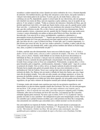 reconhece a ordem natural das coisas: Quanto aos meios ordinários de viver, o homem depende
       do alimento. Ele também declara, que Deus não está preso a estes meios, mas pode sustentar a
       vida por meio duma palavra da sua boca. É assim, que ele, de modo franco, coloca sua
       confiança em seu Pai, dependendo, quanto à conservação de sua vida terrena, não em qualquer
       tolo interferir nos meios de Deus, nem em esquemas e ações satânicas, mas só no poder de sua
       palavra. E isto sempre é verdade. “Todas as criaturas são máscaras e fantoches de Deus, que ele
       permite agirem por meio dele e ele ajuda que façam muitas coisas, que ele, quando quiser, pode
       fazer sem eles – e realmente faz, para que nós nos atenhamos tão somente à sua Palavra. Se for
       pão, que não confiemos no pão. Ou, se não o houver, que nem por isso desesperemos. Mas o
       usemos quando o temos, e passemos sem ele, quando não há. Estando certos, que ainda assim
       vivemos e somos alimentados em ambas as épocas pela Palavra de Deus, havendo ou não
       havendo pão. Com uma tal fé se vence, acertadamente, a ganância, a glutonaria e a
       preocupação terrena da alimentação” 32. “Aquele que quiser precaver-se contra tal tentação,
       aqui pode aprender de Cristo que uma pessoa tem duas espécies de pão. O primeiro e melhor
       pão, que desce do céu, e que é a Palavra de Deus. O outro pão, que é o menos importante, é o
       pão terreno que cresce do solo. Se, por isso, tenho o primeiro e o melhor, a saber o pão do céu,
       e não permito que seja afastado dele, então o pão terreno também não faltará ou ficará longe;
       mas, antes, as pedras se transformarão em pão” 33.

       O diabo, repelido mas não desmantelado, busca uma nova linha de ataque. V. 5-6a: Então o
       diabo o levou à cidade santa, colocou-o sobre o pináculo do templo, e lhe disse: Se és Filho de
       Deus, atira-te abaixo. Satanás, tendo falhado no seu intento de provocar desconfiança na
       habilidade de Deus, de sustentar a vida por meio de condições incomuns, tenta plantar no
       coração de Jesus a semente da auto-glorificação e da presunção. Ele mostra maior audácia,
       levando Jesus consigo como se fosse seu companheiro. Praticamente, se apossa dele, e o leva
       para Jerusalém, pelo evangelista , carinhosamente, chamada a “cidade santa”. Aqui ele o coloca
       no pináculo do templo. Este se refere, talvez, ao ângulo sudoeste do pátio do templo onde
       Herodes havia erigido uma galeria de grande altura, de cujo cimo estonteante se via a
       profundeza do Vale do Cedrom. Nesse caso o perigo dum salto teria dado maior impacto ao
       estímulo do diabo. Ou, Mateus tem em mente o telhado do Santo dos Santos, que era o lugar
       mais alto do próprio templo. Teria sido um salto ousado, um milagre aparatoso, se Jesus, na
       presença da multidão reunida, se tivesse jogado deste ponto proeminente abaixo e alcançado
       ileso o chão. Entregando-se ao diabo por meio desta sugestão, ele teria ganho numa hora mais
       seguidores, do que todo o número de discípulos reunido pelo método desgastante do ensino.

       O inimigo, tendo sido tornado mais cauteloso por meio de sua primeira experiência, está
       determinado a se desviar duma segundo citação das Escrituras. Por isso, ele cita uma passagem
       em seu favor. V.6b: porque está escrito: Aos seus anjos ordenará a teu respeito, que te
       aguardem; e: Eles te susterão nas suas mãos, para não tropeçares nalguma pedra. O diabo,
       realmente, sabe citar as Escrituras em favor dos seus fins, e na maneira que lhe é peculiar,
       omitindo alguma parte essencial. No texto a que se refere, Sl.91.11-12, as palavras “para te
       guardar em todos os teus caminhos” são indispensáveis para uma interpretação correta. Não é
       nos caminhos que o próprio homem escolheu, que a mão protetora de Deus lhe é assegurada,
       mas unicamente nos caminhos que concordam com a ordem racional e as leis do universo.

       Isto está implícito na resposta do Senhor. Notemos, que ele nem mesmo se preocupa em
       repreender Satanás por ter citado mal as Escrituras, V.7: Respondeu-lhe Jesus: Também está
       escrito: Não tentarás o Senhor teu Deus. Ele não oferece uma contestação, mas uma
       qualificação para enfatizar a necessidade de expor a Escritura com a Escritura. Um fato

32
     ) Lutero, 11.539.
33
     ) Lutero, 13.1687.
 