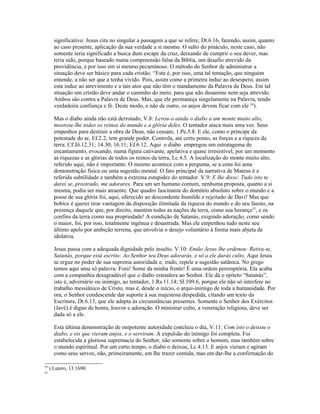 significativo: Jesus cita no singular a passagem a que se refere, Dt.6.16, fazendo, assim, quanto
       ao caso presente, aplicação da sua verdade a si mesmo. O salto do pináculo, neste caso, não
       somente teria significado a busca dum escape da cruz, deixando de cumprir o seu dever, mas
       teria sido, porque baseado numa compreensão falsa da Bíblia, um desafio atrevido da
       providência, e por isso em si mesmo pecaminoso. O método do Senhor de administrar a
       situação deve ser básico para cada cristão. “Esta é, por isso, uma tal tentação, que ninguém
       entende, a não ser que a tenha vivido. Pois, assim como a primeira induz ao desespero, assim
       esta induz ao atrevimento e a tais atos que não têm o mandamento da Palavra de Deus. Em tal
       situação um cristão deve andar o caminho do meio, para que não desanime nem seja atrevido.
       Ambos são contra a Palavra de Deus. Mas, que ele permaneça singelamente na Palavra, tendo
       verdadeira confiança e fé. Deste modo, e não de outro, os anjos devem ficar com ele 34).

       Mas o diabo ainda não está derrotado, V.8: Levou-o ainda o diabo a um monte muito alto,
       mostrou-lhe todos os reinos do mundo e a glória deles. O tentador ataca mais uma vez. Seus
       empenhos para destruir a obra de Deus, não cessam, 1.Pe.5.8. E ele, como o príncipe da
       potestade do ar, Ef.2.2, tem grande poder. Controla, até certo ponto, as forças e a riqueza da
       terra. Cf.Jô.12.31; 14.30; 16.11; Ef.6.12. Aqui o diabo empregou um estratagema de
       encantamento, evocando, numa figura cativante, apelativa e quase irresistível, por um momento
       as riquezas e as glórias de todos os reinos da terra, Lc.4.5. A localização do monte muito alto,
       referido aqui, não é importante. O mesmo acontece com a pergunta, se a cena foi uma
       demonstração física ou uma sugestão mental. O fato principal da narrativa de Mateus é a
       referida subtilidade e também a extrema estupidez do tentador. V.9: E lhe disse: Tudo isto te
       darei se, prostrado, me adorares. Para um ser humano comum, nenhuma proposta, quanto a si
       mesma, podia ser mais atraente. Que quadro fascinante do domínio absoluto sobre o mundo e a
       posse de sua glória foi, aqui, oferecido ao descendente humilde e rejeitado de Davi! Mas que
       bobice é querer tirar vantagem da disposição ilimitada da riqueza do mundo e do seu fausto, na
       presença daquele que, por direito, mantém todas as nações da terra, como sua herança35, e os
       confins da terra como sua propriedade! A condição de Satanás, exigindo adoração, como sendo
       o maior, foi, por isso, totalmente ingênua e desastrada. Mas ele empenhou tudo neste seu
       último apelo por ambição terrena, que envolvia o desejo voluntário à forma mais abjeta de
       idolatria.

       Jesus passa com a adequada dignidade pelo insulto. V.10: Então Jesus lhe ordenou: Retira-te,
       Satanás, porque está escrito: Ao Senhor teu Deus adorarás, e só a ele darás culto. Aqui Jesus
       se ergue no poder de sua suprema autoridade e, irado, repele a sugestão satânica. No grego
       temos aqui uma só palavra: Fora! Some da minha frente! É uma ordem peremptória. Ela acaba
       com a companhia desagradável que o diabo estendera ao Senhor. Ele dá o epíteto “Satanás”,
       isto é, adversário ou inimigo, ao tentador, 1.Rs.11.14; Sl.109.6, porque ele não só interfere no
       trabalho messiânico de Cristo, mas é, desde o início, o arqui-inimigo de toda a humanidade. Por
       ora, o Senhor condescende dar suporte à sua majestosa despedida, citando um texto da
       Escritura, Dt.6.13, que ele adapta às circunstâncias presentes. Somente o Senhor dos Exércitos
       (Javé) é digno de honra, louvor e adoração. O ministrar culto, a veneração religiosa, deve ser
       dada só a ele.

       Esta última demonstração de onipotente autoridade concluiu o dia, V.11: Com isto o deixou o
       diabo, e eis que vieram anjos, e o serviram. A expulsão do inimigo foi completa. Foi
       estabelecida a gloriosa supremacia do Senhor, não somente sobre o homem, mas também sobre
       o mundo espiritual. Por um certo tempo, o diabo o deixou, Lc.4.13. E anjos vieram e agiram
       como seus servos, não, primeiramente, em lhe trazer comida, mas em dar-lhe a confirmação do

34
     ) Lutero, 13.1690.
35
 