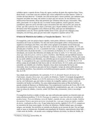 solidário apoio e suporte divino. Estes ele, agora, usufruiu da parte dos espíritos bons. Estes,
     desta foram, o serviram com um conforto que visava su8portá-lo nos dias futuros. Todos os
     cristãos deviam observar: “Contudo, isto está escrito para o nosso conforto, que saibamos que,
     enquanto um diabo nos tenta, são muitos os anjos que nos servem. Se nós lutarmos e nos
     mantivermos bravamente, Deus não permitirá que soframos falta do que é necessário. Mas,
     antes, precisarão vir os anjos do céu e se tornar nossos padeiros, nossos garçons, nossos
     cozinheiros, para nos servir em tudo o que é necessário.Isto não está escrito, por causa de
     Cristo, que não o precisa. Se os anjos o serviram, que o façam também conosco. Por isso,
     devíamos estar bem equipados com a Palavra de Deus, para que nos defendamos e
     mantenhamos com ela. Nosso querido Senhor Jesus Cristo, que por nós subjugou estas
     tentações, nos dê força, para que por meio dele vençamos e sejamos salvos”34}.

     O Início do Ministério da Galiléia e a Vocação dos Quatro – Mt.4.12-25.

     O evangelista, com uns poucos lances rápidos, neste ponto, delineia o começo da obra
     messiânica de Cristo na Galiléia. Ele não está muito preocupado sobre o fornecimento duma
     seqüência cronológica dos fatos, mas sobre como agrupar os incidentes de tal forma que
     apresentem um relato contínuo. Aqui ele omite o retorno de Jesus para o Jordão, Jô.1.35, sua
     jornada para a Galiléia, Jô.1.41, o casamento de Cana, a viagem para Cafarnaum e aquela para
     Jerusalém antes da prisão de João, e o seu ministério na Samaria, Jo.3 e 4. Ele dá, como
     introdução, um resumo das diferentes atividades de Cristo no norte. V.12: Ouvindo, porém,
     Jesus que João fora preso, retirou-se para a Galiléia. João Batista, em sua habitual maneira
     destemida, não hesitara em provocar Herodes Antipas, o etnarca de Galiléia e Peréia, por causa
     da sua união adúltera com Herodias, sua sobrinha que já era esposa de seu meio-irmão Herodes
     Filipe. A conseqüência foi, que o encolerizado príncipe o prendeu, Lc.3.19-20; Mc.6.17. O
     último campo de atividade de João havia sido no vale de Enom, Jô.3.23, tendo, provavelmente,
     estendido seu trabalho até a Galiléia. Quando a boca deste testemunha fiel havia sido
     silenciada, Jesus reconheceu que para ele havia chegado o tempo de entrar publicamente em
     seu trabalho profético. Seu ministério na Galiléia principiou quando o de Batista chegara ao
     fim, Jo.3.30.

     Sua cidade natal, naturalmente, foi a primeira. V.13: E, deixando Nazaré, foi morar em
     Cafarnaum, situada à beira-mar, nos confins de Zebulom e Naftali. A recepção desagradável
     que lhe fora dada em Nazaré, Lc.4.16-30, motivou-o a ficar lá por pouco tempo. Instalou-se,fez
     seu lar, em Cafarnaum, que, por todos os relatos do evangelho, aparece como o centro do
     ministério do Senhor na Galiléia. Era uma cidade progressista junta ao Mar da Galiléia, na
     grande estrada de Damasco ao Mediterrâneo. Em cumprimento à profecia de Cristo, Mt.11.23,
     esta metrópole comercial foi, mais tarde, destruída tão completamente, que, até, o seu lugar, em
     meio às ruínas de cidades, é incerto, sendo Tell Hum tida, comumente, como o seu antigo
     lugar.36

     O evangelista localiza a cidade só tanto, que seja suficiente para ajustar seu itinerário para um
     outra referência profética, V.14-16: Para que se cumprisse o que fora dito por intermédio do
     profeta Isaías: Terra de Zebulom, terra de Naftali, caminho do mar, além do Jordão, Galiléia
     dos gentios! O povo que jazia em trevas viu grande luz, e aos que viviam na região e sombra
     da morte, resplandeceu-lhes a luz. O que Isaías havia escrito, capítulo 8.22 e 9.1-2, cumpriu-se
     no ministério de Jesus nesta região. As tribos de Zebulom e Naftali tinham aqui, em tempos
     antigos, sua morada. Seu território se estendia em direção ou no encosto do mar. Era um lugar
     onde as raças se misturavam, formando uma população de fronteira, especialmente deste lado –
     o lado oeste do Jordão – de acordo com o emprego hebraico do termo, ou além do Jordão, de

36
  35) Barton, Archeology and the Bible, 98.
 